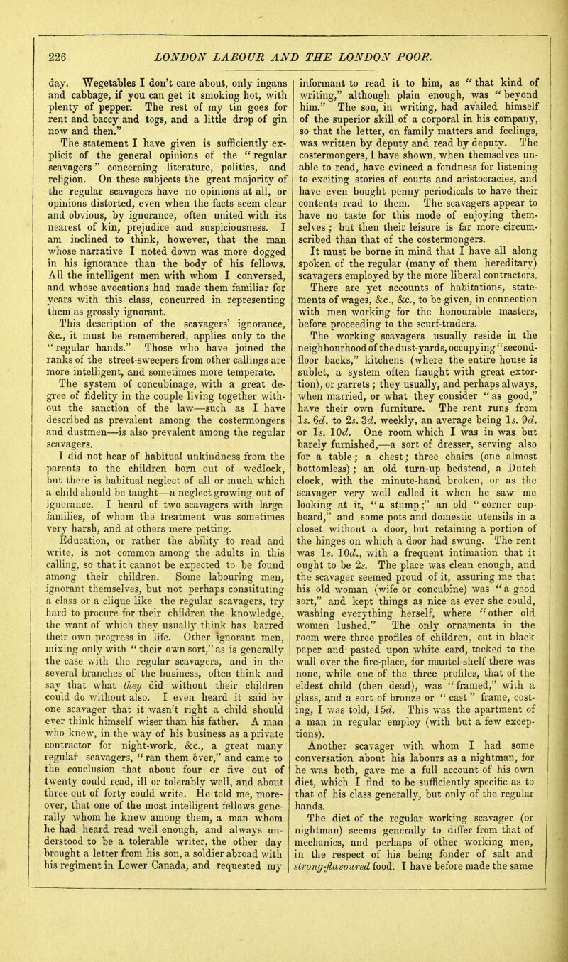 day. Wegetables I don't care about, only ingans and cabbage, if you can get it smoking hot, with plenty of pepper. The rest of my tin goes for rent and baccy and togs, and a little drop of gin now and then. The statement I have given is sufficiently ex- plicit of the general opinions of the  regular scavagers concerning literature, politics, and religion. On these subjects the great majority of the regular scavagers have no opinions at all, or opinions distorted, even when the facts seem clear and obvious, by ignorance, often united with its nearest of kin, prejudice and suspiciousness. I am inclined to think, however, that the man whose narrative I noted down was more dogged in his ignorance than the body of his fellows. All the intelligent men with whom I conversed, and whose avocations had made them familiar for years with this class, concurred in representing them as grossly ignorant. This description of the scavagers' ignorance, &c,, it must be remembered, applies only to the ''regular hands. Those who have joined the ranks of the street-sweepers from other callings are more intelligent, and sometimes more temperate. The system of concubinage, with a great de- gree of fidelity in the couple living together with- out the sanction of the law—such as I have described as prevalent among the costermongers and dustmen—is also prevalent among the regular scavagers. I did not hear of habitual unkindness from the parents to the children born out of wedlock, but there is habitual neglect of all or much which a child should be taught—a neglect growing out of ignorance. I heard of two scavagers with large families, of whom the treatment was sometimes very harsh, and at others mere petting. Education, or rather the ability to read and write, is not com,mon among the adults in this calling, so that it cannot be expected to be found among their children. Some labouring men, ignorant themselves, but not perhaps constituting a class or a clique like the regular scavagers, try hard to procure for their children the knowledge, the want of which they usually think has barred their own progress in life. Other ignorant men, mixing only with  their own sort, as is generally the case with the regular scavagers, and in the several branches of the business, often think and say that what they did without their children could do without also. I even heard it said by one scavager that it wasn't right a child should ever think himself wiser than his father. A man who knew, in the way of his business as a private contractor for night-work, &c., a great many regular scavagers,  ran them over, and came to the conclusion that about four or five out of twenty could read, ill or tolerably well, and about three out of forty could write. He told me, more- over, that one of the most intelligent fellows gene- rally whom he knew among them, a man whom he had heard read well enough, and always un- derstood to be a tolerable writer, the other day brought a letter from his son, a soldier abroad with his regiment in Lower Canada, and requested my informant to read it to him, as  that kind of writing, although plain enough, was  beyond i him. The son, in writing, had availed himself ; of the superior skill of a corporal in his company, I so that the letter, on family matters and feelings, | was written by deputy and read by deputy. The ! costermongers, I have shown, when themselves un- able to read, have evinced a fondness for listening ! to exciting stories of courts and aristocracies, and ; have even bought penny periodicals to have their ; contents read to them. The scavagers appear to i have no taste for this mode of enjoying them- selves ; but then their leisure is far more circum- scribed than that of the costermongers. | It must be borne in mind that I have all along i spoken of the regular (many of them hereditary) \ scavagers employed by the more liberal contractors. | There are yet accounts of habitations, state- | ments of wages, &c., &c., to be given, in connection j with men working for the honourable masters, j before proceeding to the scurf-traders. | The working scavagers usually reside in the [ neighbourhood of the dust-yards, occupying ^'second- j floor backs, kitchens (where the entire house is 1 sublet, a system often fraught with great extor- i tion), or garrets; they usually, and perhaps always, j when married, or what they consider  as good, i have their own furniture. The rent runs from ' I5. Qd. to 25. 2>d. weekly, an average being Is. 9c?. or I5, 10c?. One room which I was in was but j barely furnished,—a sort of dresser, serving also for a table; a chest; three chairs (one almost bottomless); an old turn-up bedstead, a Dutch clock, with the minute-hand broken, or as the scavager very well called it when he saw me looking at it,  a stump; an old  corner cup- board, and some pots and domestic utensils in a closet without a door, but retaining a portion of the hinges on which a door had swung. The rent was Is. 10c?., with a frequent intimation that it ought to be 2s. The place was clean enough, and the scavager seemed proud of it, assuring me that his old woman (wife or concub:ne) was  a good sort, and kept things as nice as ever she could, washing everything herself, where  other old women lushed. The only ornaments in the room were three profiles of children, cut in black paper and pasted upon white card, tacked to the wall over the fire-place, for mantel-shelf there was none, while one of the three profiles, that of the eldest child (then dead), was ''framed, with a j glass, and a sort of bronze or  cast  frame, cost- [ ing, I v/as told, IM. This was the apartment of a man in regular employ (with but a few excep- tions). Another scavager with whom I had some conversation about his labours as a nightman, for he was both, gave me a full account of his own diet, which I find to be sufficiently specific as to that of his class generally, but only of the regular hands. The diet of the regular working scavager (or nightman) seems generally to differ from that of mechanics, and perhaps of other working men, in the respect of his being fonder of salt and strong-flavoured food. I have before made the same
