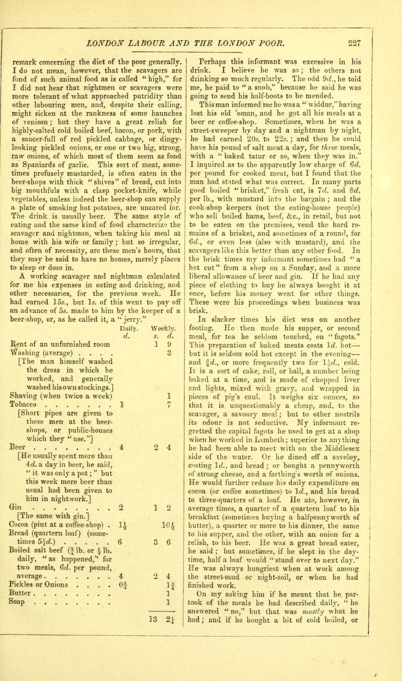 remark concerning the diet of the poor generally. I do not mean, however, that the scavagers are fond of such animal food as is called  high, for I did not hear that nightraen or scavagers were more tolerant of what approached putridity than other labouring men, and, despite their calling, might sicken at the rankness of some haunches of venison; but they have a great relish for highly-salted cold boiled beef, bacon, or pork, with a saucer-full of red pickled cabbage, or dingy- looking pickled onions, or one or two big, strong, raw onions, of which most of them seem as fond as Spaniards of garlic. This sort of meat, some- times profusely mustarded, is often eaten in the beer-shops with thick shives of bread, cut into big mouthfuls with a clasp pocket-knife, while vegetables, unless indeed the beer-shop can supply a plate of smoking hot potatoes, are uncared for. The drink is usually beer. The same style of eating and the same kind of food characterize the scavager and nightman, when taking his meal at home with his wife or family; but so irregular, and often of necessity, are these men's hours, that they may be said to have no homes, merely places to sleep or dose in. A working scavager and nightman calculated for me his expenses in eating and drinking, and other necessaries, for the previous week. He had earned 155., but Is. of this went to pay oif an advance of 5s. made to him by the keeper of a beer-shop, or, as he called it, a  jerry. Daily. Weekly. cl. s. d. Rent of an unfurnished room 1 9 Washing (average) .... 3 [The man himself washed the dress in which he worked, and generally washed his own stockings.] Shaving (when twice a week) 1 Tobacco 1 7 [Short pipes are given to these men at the beei-- shops, or public-houses which they use.] Beer 4 2 4 [He usually spent more than id. a day in beer, he said,  it was only a pot;  but this week more beer than usual had been given to him in nightwork.] Gin 2 12 [The same with gin,] Cocoa (pint at a cotfee-shop) . 11 lOi Bread (quartern loaf) (some- times 5h^d.) 6 3 6 Boiled salt beef (3- lb. or i lb. daily,  as happened, for two meals, Qd. per pound, average 4 2 4 Pickles or Onions . . . . 0|- 1| Butter 1 1 13 2i Perhaps this informant was excessive in his drink. I believe he was so ; the others not drinking so much regularly. The odd 9(Z.,he told me, he paid to  a snob, because he said he Avas going to send his half-boots to be mended. This man informed me he was a  widdur, having lost his old 'oman, and he got all his meals at a beer or coifee-shop. Sometimes, when he was a street-sweeper by day and a nightman by night, he had earned 20^. to 22s. ; and then he could have his pound of salt meat a da)'', for three meals, with a  baked tatur or so, when they was in. I inquired as to the apparently low charge of 6d. per pound for cooked meat, but I found that the man had stated what was correct. In many parts good boiled  brisket, fresh cut, is 7d. and 8d. per lb., Avith mustard into the bargain ; and the cook-shop keepers (not the eating-house people) who sell boiled hams, beef, &c., in retail, but not to be eaten on the premises, vend the hard re- mains of a brisket, and sometimes of a round, for 6d., or even less (also v/ith mustard), and the scavagers like this better than any other food. In the brisk times my informant sometimes had  a hot cut from a shop on a Sunday, and a more liberal allowance of beer and gin. If he had an}'- piece of clothing to buy he always bought it at once, before his money went for other things. These were his proceedings when business was brisk. In slacker times his diet was on another footing. He then made his supper, or second meal, for tea he seldom touched, on fagots. This preparation of baked meats costs Id. hot—■ but it is seldom sold hot except in the evening— and or more frequently two for l^d., cold. It is a sort of cake, roll, or ball, a number being baked at a time, and is made of chopped liver nnd lights, mixed with gravy, and wrapped in pieces of pig's caul. It weighs six ounces, so that it is unquestionably a cheap, and, to the scavager, a savoury meal; but to other nostrils its odour is not seductive. My informant re- gretted the capital fagots he used to get at a shop when he worked in Lambeth; superior to anything he had been able to meet with on the Middlesex side of the water. Or he dined oif a saveloy, costing Id., and bread; or bought a pennyworth of strong cheese, and a farthing s worth of onions. He would further reduce his daily expenditure on cocoa (or coffee sometimes) to Id., and his bread to three-quarters of a loaf. He ate, however, in average times, a quarter of a quartern loaf to his breakfast (sometimes buying a halfpennyworth of butter), a quarter or more to his dinner, the same to his supper, and tlie other, with an onion for a relish, to Ids beer. He was a great bread eater, he said ; but sometimes, if he slept in the day- time, half a loaf would stand over to next day. He was always hungriest when at work among the street-mud or night-soil, or when he had finished work. On my asking him if he meant that he, par- took of the meals he had described daily,  he answered no, but that was mostbj what Ire had; and if he bought a bit of cold boiled, or