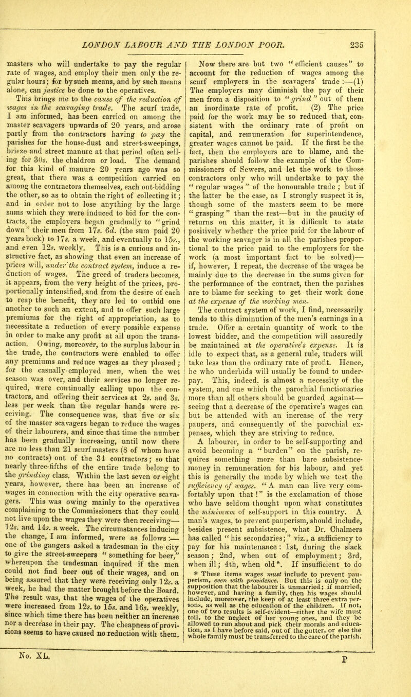 masters who will undertake to pay the regular rate of wages, and employ their men only the re- gular hours; for by such means, and by siich means alone, can justice be done to the operatives. This brings me to the cause of the reduction of wages in the scavaging trade. The scurf trade, I am informed, has been carried on among the master scavagers upwards of 20 years, and arose partly from the contractors having to pay the parishes for the house-dust and street-sweepings, brieze and street manure at that period often sell- ing for 30s. the chaldron or load. The demand for this kind of manure 20 years ago was so great, that there was a competition carried on among the contractors themselves, each out-bidding the other, so as to obtain the right of collecting it ; and in order not to lose anything by the large sums which they were induced to bid for the con- tracts, the employers began gradually to '•'grind down their men from 17^. 6(Z. (the sum paid 20 years bnck) to 175. a week, and eventually to 155., and even 125. weekly. This is a curious and in- structive fact, as showing that even an increase of prices will, under'the contract system, induce a re- duction of wages. The greed of traders becomes, it appears, from the very height of the prices, pro- portionally intensified, and from the desire of each to reap the benefit, they are led to outbid one another to such an extent, and to offer such large premiums for the right of appropriation, as to necessitate a reduction of every possible expense in order to make any profit at Till upon the trans- action. Owing, moreover, to the surplus labour in the trade, the contractors were enabled to offer any premiums and reduce wages as they pleased ; for the casually-employed men, when the wet sea,son was over, and their services no longer re- quired, were continually calling upon the con- tractors, and ofTering their services at 25. and 85, less per week than the regular hands were re- ceiving. The consequence was, that five or six of the master scavagers began to reduce the wages of their labourers, and since that time the number has been gradually increasing, until now there are no less than 21 scurf masters (8 of Avhom have no contracts) out of the 3i contractors; so that nearly three-fifths of the entire trade belong to the grinding class. Within the last seven or eight years, however, there has been an increase of wages in connection with the city operative scava- gers. This was owing mainly to the operatives complaining to the Commissioners that they could not live upon the wages they were then receiving— 125. and 145. a week. The circumstances inducing the change, I am informed, were as follows : one of the gangers asked a tradesman in the city to give the street-sweepers  something for beer, whereupon the tradesman inquired if the men could not find beer out of their wages, and on being assured that they were receiving only 12s. a week, he had the matter brought before the Board. The result was, that the wages of the operatives were increased from 125. to 155. and I65. weekly, since which time there has been neither an increase nor a decrease in their pay. The cheapness of provi- sions seems to have caused no reduction with them. Now there are but two ''efficient causes to account for the reduction of wages among the scurf employers in the scavagers' trade :—(1) The employers may diminish the pay of their men from a disposition to grind out of them an inordinate rate of profit. (2) The price paid for the work may be so reduced that, con- sistent with the ordinary rate of profit on capital, and remuneration for superintendence, greater wages cannot be paid. If the first be the fact, then the employers are to blame, and the parishes should follow the example of the Com- missioners of Sewers, and let the work to those contractors only who will undertake to pay the  regular wages  of the honourable trade ; but if the latter be the case, as I strongly suspect it is, though some of the masters seem to be more  grasping  than the rest—but in the paucity of returns on this matter, it is difficult to state positively whether the price paid for the labour of the working scavager is in all the parishes propor- tional to the price paid to the employers for the work (a most important fact to be solved)— if, however, I repeat, the decrease of the wages be mainly due to the decrease in the suras given for the performance of the contract, then the parishes are to blame for seeking to get their work done at the exjjense of the working men. The contract system of work, I find, necessarily tends to this diminution of the men's earnings in a trade. Ofier a certain quantity of work to the lowest bidder, and the competition will assuredly be maintained at the operative's expense. It is idle to expect that, as a general rule, traders will take less than the ordinary rate of profit. Hence, he who underbids will usually be found to under- pay. This, indeed, is almost a necessity of the system, and one which the parochial functionaries more than all others should be guarded against— seeing that a decrease of the operative's wages can | but be attended with an increase of the very j paupers, and consequently of the parochial ex- 1 penses, which they are striving to reduce. ' A labourer, in order to be self-supporting and avoid becoming a burden on the parish, re- quires something more than bare subsistence- money in remuneration for his labour, and yet this is generally the mode by which we test the sufficiency of wages. A man can live very com- fortably upon that ! is the exclamation of those who have seldom thought upon what constitutes the minivuim of self-support in this country. A man's wages, to prevent pauperism, should include, besides present subsistence, Avhat Dr. Chalmers has called his secondaries; viz., a sufficiency to pay for his maintenance : 1st, during the slack season; 2nd, when out of employment; 3rd, when ill; 4th, when old*. If insufficient to do * These items wages must include to prevent pau- perism, even with providence. But this is only on the supposition that the labourer is unmarried; if married, however, and having a family, then his wages should include, moreover, the keep of at least three extra per- sons, as well as the education of the children. If not, one of two results is self-evident—either the wife must toil, to the neglect of her young ones, and they be allowed to run about and pick their morals and educa- tion, as I have before said, out of the gutter, or else the whole family must be transferred to the care of the parish. No. XL. p