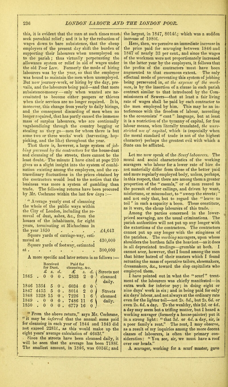 this, it is evident that the man at such times must seek parochial relief; and it is by the reduction of v/ages down to bare subsistence, that the cheap employers of the present day shift the burden of supporting their labourers when unemployed on to the parish; thus virtually perpetuating the allowance system or relief in aid of wages under the old Poor Law. Formerly the m.ode of hiring labourers was by the year, so that the employer was bound to maintain the men when unemployed. But now journey-work, or hiring by the day, pre- vails, and the labourers being paid—and that mere subsistence-money-—only when wanted are ne- cessitated to become either paupers or thieves when their services are no longer required. It is, moreover, this change from yearly to daily hirings, and the consequent discarding of men when no longer required, that has partly caused the immense mass of surplus labourers, who are continually vagabondizing through the country begging or stealing as they go—men for whom there is but some two or three weeks' work (harvesting, hop- picking, and the like) throughout the year. That there is, however, a large system of job- hing pursued h]i the contractors for the house-dust and cleansing of the streets, there cannot be the least doubt. The minute I have cited at page 210 gives us a slight insight into the system of combi- nation existing among the employers, and the ex- traordinary fluctuations in the prices obtained by the contractors would lead to the notion that the business was more a system of gambling than trade. The following returns have been procured by Mr. Cochrane within the last few days :—   Average yearly cost of cleansing the whole of the public ways within the City of London, including the re- moval of dust, ashes, &c., from the houses of the inhabitants, for eight years, terminating at Michaelmas in the year 1850 .... £4,643 Square yards of carriage-way, esti- mated at 430,000 Square yards of footway, estimated at . 300,000 A more specific and later return is as follows :— Received Paid for for Dust. cleansinc;, &c. £ s. d. £ s. d. Streets not 1845 .0 0 0. 2833 2 0 . cleansed daily. 1846 1354 5 0 . 6034 6 0 ^ 1847 4455 5 0 . 8014 2 0 Streets 1848 1328 15 0 . 7226 1 6 ' > cleansed 1849 .0 0 0. 7486 11 6 daily. 1850 .0 0 0. 6779 16 0 ;  From the above return, says Mr. Cochrane, it may be inferred that the annual, sums paid for cleansing in each year of 1844 and 1843 did not exceed 2281^., as this Avould make up the eight years' average calculation of 4643^, . Since the streets have been cleansed daily, it will be seen that the average has been 718 8^, The smallest amount, in 1846, was 6034?.; and the largest, in 1847, 8014?.; which was a sudden increase of 1980?. Here, then, we perceive an immediate increase in the price paid for scavaging between 1846 and 1847 of nearly 33 per cent., and since the wages of the workmen were not proportionately increased in the latter year by the employers, it follows that the profits of the contractors must have been augmented to that enormous extent. The only effectual mode of preventing this system of jobbing being persevered in, at the expense of the work- men, is by the insertion of a clause in each parish contract similar to that introduced by the Com- missioners of Sewers—that at least a fair living rate of wages shall be paid by each contractor to the men employed by him. This may be an in- terference with the freedom of labour, according to the economists'  cant language, but at least it is a restriction of the tyranny of capital, for free labour means, when literally translated, the unre- stricted use of capital, which is (especially when the moral standard of trade is not of the highest character) perhaps the greatest evil with which a State can be afflicted. Let me now speak of the Scurf la'bo^lrers. The moral and social characteristics of the working scavagers who labour for a lower rate of hire do not materially differ from those of the better paid and more regularly employed body, unless, perhaps, in this respect, that there are among them a greater proportion of the  casuals, or of men reared to the pursuit of other callings, and driven by want, misfortune, or misconduct, to  sweep the streets; and not only that, but to regard the  leave to toil  in such a capacity a boon. These constitute, as it were, the cheap labourers of this trade. Among the parties concerned in the lower- priced scavaging, are the usual criminations. The parish authorities will not put up any longer with the extortions of the contractors. The contractors cannot put up any longer with the stinginess of the parishes. The worhing scavagers, upon whose shoulders the burthen falls the heaviest—as it does in all depreciated tradings—grumble at both. I cannot aver, however, that I found among the men that bitter hatred of their masters which I found actuating the mass of operative tailors, shoemakers, dressmakers, &c., toward the slop capitalists who employed them. I have pointed out in what the scurf treat- ment of the labourers was chiefly manifested—in extra work for inferior pay; in doing eight or nine days' work in six; and in being paid for only six days' labour, and not always at the ordinary rate even for the lighter toil—not 25. 8c?., but 2s. 6c?. or even 2s. 4c?. a day. To the wealthy, this 2c?. or 4c?. a day may seem but a trifling matter, but I heard a working scavager (formerly a house-painter) put it in a strong light:  that 3c?. or 4c?. a day, sir, is a poor family's rent. The rent, I may observe, as a result of my inquiries among the more decent classes of labourers, is often the primary con- sideration :  You see, sir, we must have a roof over our heads. A scavager, working for a scurf master, gave