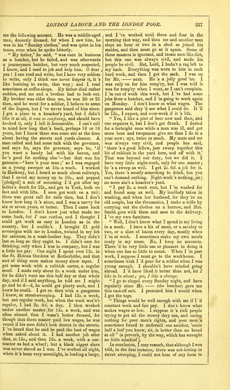 me the following account. He was a middle-aged man, decently dressed, for when I saw him, he was in his  Sunday clothes, and was quiet in his tones, even when he spoke bitterly.  My father, he said, was once in business as a butcher, but he failed, and was afterwards a journeyman butcher, but very much respected, I know, and I used to job and help him. 0 dear , yes ! I can read and write, but I have very seldom to write, only I think one never forgets it, it's like learning to swim, that way; and I read sometimes at coffee-shops. My father died rather sudden, and me and a brother had to look out. My brother was older than me, he was 20 or 21 then, and he went Ifor a soldier, I believe to some of the Ingees, but I've never heard of him since. I got a place in a knacker's yard, but I didn't like it at all, it teas so confining, and should have hooked it, only I left it honourable. I can't call to mind how long that's back, perhaps 16 or 18 years, but I know there was some stir at the time about having the streets and yards cleaner. A man called and had some talk with the governor, and says he, says the governor, says he, 'if you want a handy lad with his besom, and he's good for nothing else '—but that was his gammon—* here's your man ;' so I was engaged as a young sweeper at IO5. a week. I worked in Hackney, but I heard so much about railways, tliat I saved my money up to IO5., and popped [pledged] a suit of mourning I'd got after my father's death for 225., and got to York, both on foot and with lifts. I soon got work on a rail ; there was great call for rails then, but I don't know how long it's since, and I was a navvy for six or seven years, or better. Then I came back to London. I don't know just what made me come back, liU I was restless, and I thought I could get work as easy in London as in the country, but I couldn't, I brought 21 gold sovereigns with me to London, twisted in my fob for safeness, in a wash-leather bag. They didn't last so long as they ought to. I didn't care for drinking, only when I was in company, but I was a little too gay. One night I spent over 12s. in the St. Helena Gardens at Rotherhithe, and that sort of thing soon makes money show taper. I got some work with a rubbish carter, a regular scurf. I made only about 85. a week under him, for he didn't want me this half day or that whole day, and if I said anything, he told me I might go and be d—d, he could get plenty such, and I knew he could. I got on then with a gangsman I knew, at street-sweeping. I had 15s. a week, but not regular work, but when the work wer'n't regular, I had 2s. Sd. a day. I then worked under another master ,'for 14s. a week, and was often abused that I wasn't better dressed, for though that there master paid low wages, he was vexed if his men didn't look decent in the streets. I've heard that he said he paid the best of wages when asked about it. I had another job after that, at 15s., and then 16s. a week, with a con- tractor as had a wharf; but a black nigger slave was never slaved as I was. I've worked all night, when it's been very moonlight, in loading a barge, and I've worked until three and four in the morning that way, and then me and another man slept an hour or two in a shed as joined his stables, and then must go at it again. Some of these masters is ignorant, and treats men like dirt, but this one was always civil, and made his people be civil. But, Lord, I hadn't a rag left to my back. Everything was worn to bits in such hard work, and then I got the sack. I was on for Mr. next. He's a jolly good 'un. I was only on for him temp'ry, but I was told it was for temp'ry when I went, so I can't complain. I'm out of work this week, but I've had some jobs from a butcher, and I'm going to work again on Monday. I don't know at what wages. The gangsmen said they'd see what I could do. It '11 be 15s., I expect, and over-work if it's 16s.  Yes, I like a pint of beer now and then, and one requires it, but I don't get drunk. I dusted for a fortnight once while a man was ill, and got more beer and twopences give me than I do in a year now; aye, twice as much. My mate and me was always very civil, and people has said, * there's a good fellow, just sweep together this bit of rubbish in the yard here, and off with it.' That was beyond our duty, but we did it. I have very little night-work, only for one master; he's a sweep as well. I get 2s. 6d. a job for it. Yes, there's mostly something to drink, but you can't demand nothing. Night-work's nothing,;^sir; no more ain't a knacker's yard.  I pay 2s. a week rent, but I'm washed for and found soap as well. My landlady takes in washing, and when her husband, for they 're an old couple, has the rheumatics, I make a trifle by carrying out the clothes on a barrow, and Mrs. Smith goes with them and sees to the delivery. I've my own furniture.  Well, I don't know what I spend in my living in a week. I have a bit of meat, or a saveloy or two, or a slice of bacon every day, mostly when I'm at work. I sometimes make my own meals ready in my room. No, I keep no accounts. There'd be very little use or pleasure in doing it when one has so little to count. When I'm past work, I suppose I must go to the workhouse. I sometimes wish I'd gone for a soldier when I was young enough. I shouldn't have minded going abroad. I'd have liked it better than not, for / like to he about; yes, I like a change.  I go to chapel every Sunday night, and have regularly since Mr. (the butcher) gave me this cast-off suit. I promised him I would when I got the togs. Things would be well enough with me if I'd constant work and fair pay. I dont know what makes wages so low. I suppose it's rich people trying to get all the money they can, and caring nothing for poor men's rights, and poor men's sometimes forced to undersell one another, 'cause half a loaf you know, sir, is better than no bread at all  (a proverb, by the way, which has wrought no little mischief). In conclusion, I may remark, that although I was told, in the first instance, there was sub-letting in street sweeping, I could not hear of any facts to