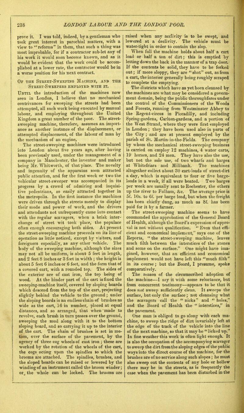 prove it. I was told, indeed, by a gentleman who took great interest in parochial matters, with a view to reforms in them, that such a thing was most improbable, for if a contractor sub-let any of his work it would soon become known, and as it would be evident that the work could be accom- plished at a lower rate, the contractor would be in a worse position for his next contract. Of the SiREET-SwKEPiNa Machine, and the Street-Sweepers employed with it. Until the introduction of the machines now seen in London, I believe that no mechanical contrivances for sweeping the streets had been attempted, all such work being executed by manual labour, and employing throughout the United Kingdom a great number of the poor. The street- sweeping machine, therefore, assumes an import- ance as another instance of the displacement, or attempted displacement, of the labour of man by the mechanism of an engine. The street-sweeping machines were introduced into London about five years ago, after having been previously used, under the management of a company in Manchester, the inventor and maker being Mr. Whitworth, of that place. The novelty and ingenuity of the apparatus soon attracted public attention, and for the first week or two the vehicular street-sweeper was accompanied in its progress by a crowd of admiring and inquisi- tive pedestrians, so easily attracted together in the metropolis. In the first instance the machines were driven through the streets merely to display their mode and power of work, and the drivers and attendants not unfrequently came into contact Avith the regular scavagers, when a brisk inter- change of street wit took place, the populace often enough encouraging both sides. At present the street-sweeping machine proceeds on its line of operation as little noticed, except by visitors, and foreigners especially, as any other vehicle. The body of the sweeping machine, although the sizes may not all be uniform, is about 5 feet in length, and 2 feet 8 inches or 3 feet in width ; the height is about 5 feet 6 inches or 6 feet, and the form that of a covered cart, with a rounded top. The sides of the exterior are of cast iron, the top being of wood. At the hinder part of the cart is fixed the sweeping-machine itself, covered by sloping boards which descend from the top of the cart, projecting slightly behind the vehicle to the ground; under the sloping boards is an endless chain of brushes as wide as the cart, 16 in number, placed at equal distances, and so arranged, that when made to revolve, each brush in turn passes over the ground, sweeping the mud along with it to the bottom sloping board, and so carrying it up to the interior of the cart. The chain of brushes is set in mo- tion, over the surface of the pavement, by the agency of three cog wheels of cast iron ; these are worked by the rotation of the wheels of the cart, the cogs acting upon the spindles to which the brooms are attached. The spindles, brushes, and the sloped boards can be raised or lowered by the winding of an instrument called the broom winder; or^ the whole can be locked. The brooms are raised when any acclivity is to be swept, and lowered at a declivity. The vehicle must be water-tight in order to contain the slop. When full the machine holds about half a cart load or half a ton of dirt; this is emptied by letting down the back in the manner of a trap door. If the contents be solid, they have to be forked out; if more sloppy, they are ''shot out, as from a cart, the interior generally being roughly scraped to complete the emptying. The districts which have as yet been cleansed by the machines are what may be considered a govern- ment domain, being the public thoroughfares under the control of the Commissioners of the Woods and Forests, running from Westminster Abbey to the Regent-circus in Piccadilly, and including Spring-gardens, Carlton-gardens, and a portion of the West Strand, where they were first employed in London ; they have been used also in parts of the City ; and are at present employed by the parish of St. Martin-in-the-Fields. The company by whom the mechanical street-sweeping business is carried on employ 12 machines, 4 water carts, 19 horses, and 24 men. They have also the use, but not the sole use, of two wharfs and barges at Whitefriars and Millbank. The machines altogether collect about 30 cart-loads of street-dirt a day, Avhich is equivalent to four or five barge- loads in a week, if all were boated. Two barg-es per week are usually sent to Rochester, the others up the river to Fulham, &c. The average price is bl. 10s. to Ql. per barge load, but when the freight has been chiefly dung, as much as 8^. has been paid for it by a farmer. The street-sweeping machine seems to have commanded the approbation of the General Board of Health, although the Board's expression of appro- val is not without qualification.  Even that effi- cient and economical implement, says one of the Reports,  the street-sweeping machine, leaves much filth between the interstices of the stones and some on the surface, One might have ima- gined, however, that an efficient and economical imj^lement would not have left this much filth in its course ; but the Board, I presume, spoke comparatively. The reason of the circumscribed adoption of the machine—I sny it with some reluctance, but from concurrent testimony—appears to be that it does oiot sweep sufficiently clean. It sweeps the surface, but only the surface; not cleansing what the scavagers call the  nicks and  holes, and the Board of Health the  interstices, in the pavement. One man is obliged to go along with each ma- chine, to sweep the ridge of dirt invariably left at the edge of the track of the vehicle into the line of the next machine, so that it may be  licked up. In fine weather this work is often light enough. It is also the occupation of the accompanying scavager to sweep the dirt from the sloping edges of the public ways into the direct course of the machine, for the brushes are of no service along such slopes ; he must also sweep out the contents of any hole or hollow there may be in the streets, as is frequently the case when the pavement has been disturbed in the