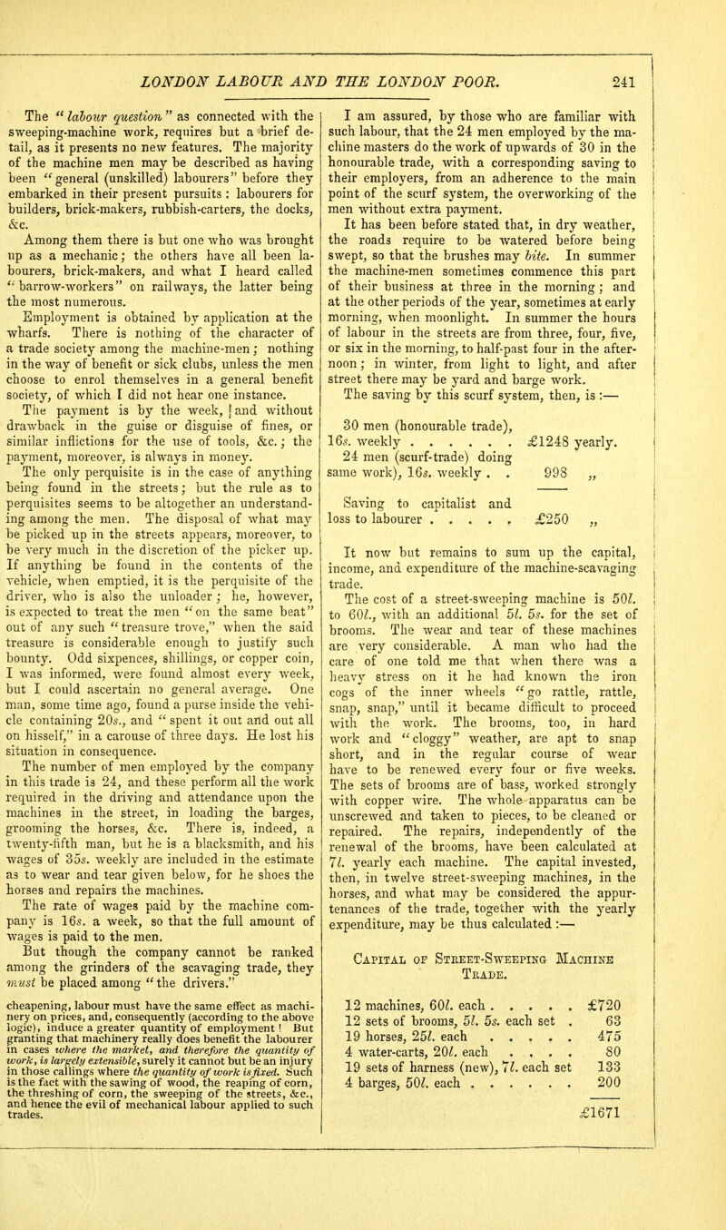 The  labour question  as connected with the sweeping-machine work, requires but a brief de- tail, as it presents no new features. The majority of the machine men may be described as having been ''^general (unskilled) labourers before they embarked in their present pursuits : labourers for builders, brick-makers, rubbish-carters, the docks, &c. Among them there is but one who was brought up as a mechanic; the others have all been la- bourers, brick-makers, and what I heard called barrow-workers on railways, the latter being the most numerous. Employment is obtained by application at the wharfs. There is nothing of the character of a trade society among the machine-men ; nothing in the way of benefit or sick clubs, unless the men choose to enrol themselves in a general benefit society, of which I did not hear one instance. The payment is by the week, \ and without draAvback in the guise or disguise of fines, or similar inflictions for the use of tools, &c.; the payment, moreover, is always in mone3^ The only perquisite is in the case of anything being found in the streets; but the rule as to perquisites seems to be altogether an understand- ing among the men. The disposal of what may be picked up in the streets appears, moreover, to be very much in the discretion of the picker up. If anything be found in the contents of the vehicle, when emptied, it is the perquisite of the driver, who is also the unloader ; he, however, is expected to treat the men on the same beat out of any such  treasure trove, when the said treasure is considerable enough to justify such bounty. Odd sixpences, shillings, or copper coin, I was informed, Avere found almost every week, but I could ascertain no general average. One man, some time ago, found a purse inside the vehi- cle containing 20s., and  spent it out and out all on hisself, in a carouse of three days. He lost his situation in consequence. The number of men employed by the company in this trade is 24, and these perform all the work required in the driving and attendance upon the machines in the street, in loading the barges, grooming the horses, &c. There is, indeed, a twenty-fifth man, but he is a blacksmith, and his wages of 355. weekly are included in the estimate as to wear and tear given below, for he shoes the horses and repairs the machines. The rate of wages paid by the machine com- pany is 16s. a week, so that the full amount of wages is paid to the men. But though the company cannot be ranked among the grinders of the scavaging trade, they musi be placed among  the drivers. cheapening, labour must have the same effect as machi- nery on prices, and, consequently (according to the above logic), induce a greater quantity of employment! But granting that machinery really does benefit the labourer in cases where the market, and therefore the quantity of work, is largely extensible, surely it cannot but be an injury in those callings where the quantity of work is fixed. Such is the fact with the sawing of wood, the reaping of corn, the threshing of corn, the sweeping of the streets, &c., and hence the evil of mechanical labour applied to such trades. I am assured, by those who are familiar with such labour, that the 24 men employed by the ma- chine masters do the work of upwards of 30 in the honourable trade, with a corresponding saving to their employers, from an adherence to the main point of the scurf system, the overworking of the men without extra payment. It has been before stated that, in dry weather, the roads require to be Avatered before being swept, so that the brushes may bite. In summer ( the machine-men sometimes commence this part of their business at three in the morning ; and at the other periods of the year, sometimes at early morning, when moonlight. In summer the hours of labour in the streets are from three, four, five, or six in the morning, to half-past four in the after- noon; in winter, from light to light, and after street there may be yard and barge work. The saving by this scurf system, then, is :— 30 men (honourable trade), 16s. weekly £1248 yearly. 24 men (scurf-trade) doing same work), 16s. Aveekly . . 998 „ Saving to capitalist and I loss to labourer £250 ., ) I It now but remains to sura up the capital, j income, and expenditure of the raachine-scavaging j trade. I The cost of a street-sweeping machine is 50^. ; to 60Z., with an additional bl. 5s. for the set of brooms. The wear and tear of these machines are very considerable. A man who had the care of one told me that when there was a heavy stress on it he had known the iron cogs of the inner wheels  go rattle, rattle, snap, snap, until it became difficult to proceed j Avith the work. The brooms, too, in hard j Avork and cloggy weather, are apt to snap short, and in the regular course of wear ha\'e to be renoAved every four or five weeks. The sets of brooms are of bass, Avorked strongly with copper Avire. The whole apparatus can be unscreAved and taken to pieces, to be cleaned or repaired. The repairs, independently of the renewal of the brooms, have been calculated at *JL yearly each machine. The capital invested, then, in twelve street-SAveeping machines, in the horses, and Avhat may be considered the appur- tenances of the trade, together with the yearly expenditure, may be thus calculated :— Capital of Steeet-Sweeping Machine Trade. 12 machines, 60?. each £720 12 sets of brooms, 51. 5s. each set . 63 19 horses, 261. each 475 4 water-carts, 101. each .... 80 19 sets of harness (new), 7?. each set 133 4 barges, m. each 200 £1671