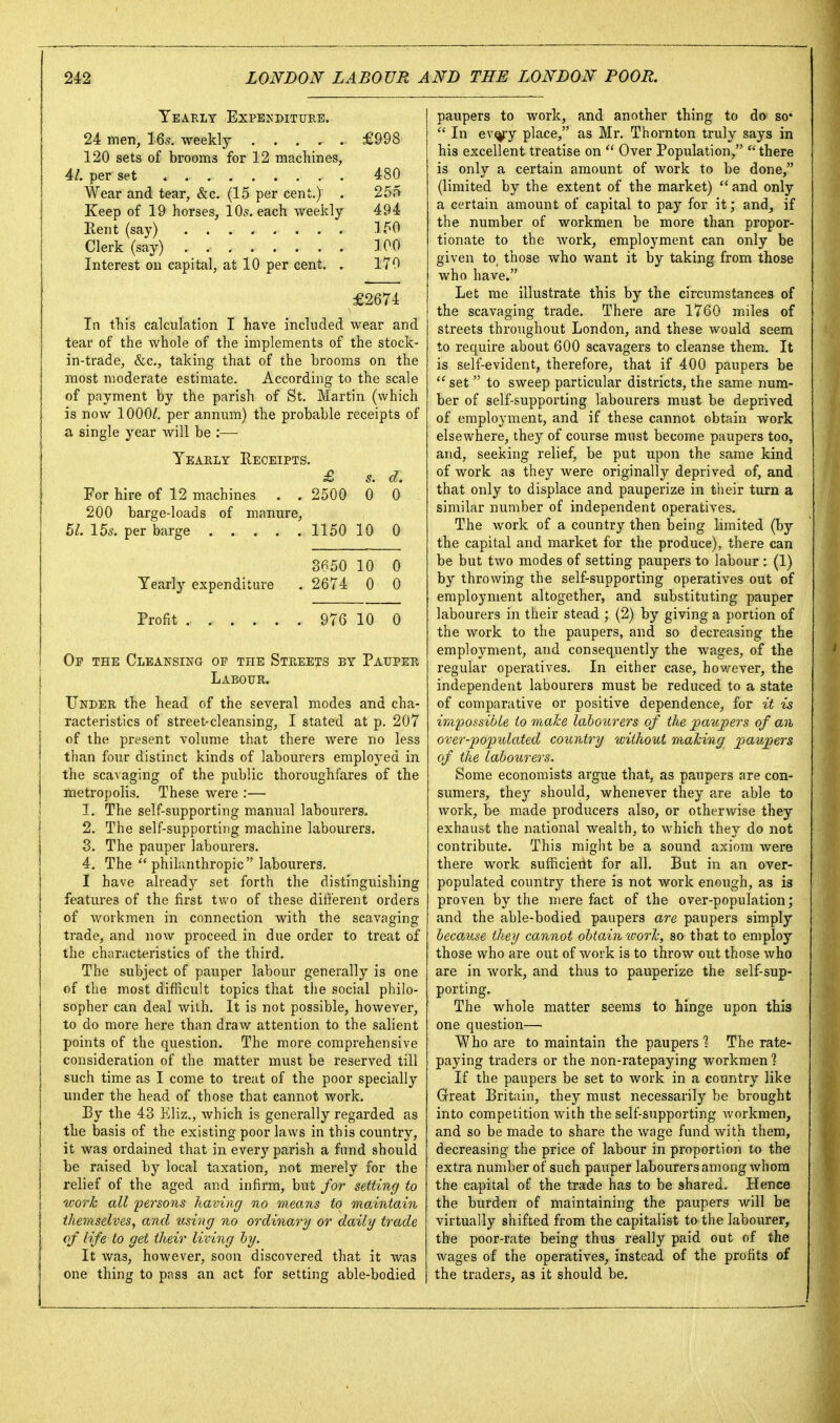 Yearly ExPE^•DITURE. 24 men, iQs. weekly £998 120 sets of brooms for 12 machines, 4/. per set 480 Wear and tear, &c. (15 per cent.) . 255 Keep of 19 horses, 10.«f. each weekly 494 llent (say) 150 Clerk (say) 100 Interest on capital, at 10 per cent. . 170 £2674 In this calculation I have included wear and tear of the whole of the implements of the stock- in-trade, &c., taking that of the brooms on the most moderate estimate. According to the scale of payment by the parish of St. Martin (which is now 1000/. per annum) the probable receipts of a single year will be :— Yearly Receipts. £ s. d. For hire of 12 machines . . 2500 0 0 200 barge-loads of manure. 51. 15s. per barge 115010 0 3650 10 0 Yearly expenditure . 2674 0 0 Profit 976 10 0 Of the Cleansing op the Streets by Pauper j Labour. Under the head of the several modes and cha- I racteristics of street-cleansing, I stated at p. 207 j of the present volume that there were no less i than four distinct kinds of labourers employed in j the scavaging of the public thoroughfares of the metropolis. These were :— 1. The self-supporting manual labourers. 2. The self-supporting machine labourers. 3. The pauper labourers. 4. The philanthropic labourers, I have alread)^ set forth the distinguishing features of the first two of these different orders of workmen in connection with the scavaging trade, and now proceed in due order to treat of the characteristics of the third. The subject of pauper labour generally is one of the most difficult topics that the social philo- sopher can deal with. It is not possible, however, to do more here than draw attention to the salient points of the question. The more comprehensive consideration of the matter must be reserved till such time as I come to treat of the poor specially under the head of those that cannot work. By the 43 Eliz., which is generally regarded as the basis of the existing poor laws in this country, it was ordained that in every parish a fund should be raised by local taxation, not merely for the relief of the aged and infirm, but for setting to worh all persons having no means to maintain themselves, and using no ordinary or daily trade of life to get their living by. 1 It was, however, soon discovered that it was one thing to pass an act for setting able-bodied paupers to work, and another thing to do so*  In ev^y place, as Mr. Thornton truly says in his excellent treatise on  Over Population, there is only a certain amount of work to be done, (limited by the extent of the market)  and only a certain amount of capital to pay for it; and, if the number of workmen be more than propor- tionate to the work, employment can only be given to, those who want it by taking from those who have. Let me illustrate this by the circumstances of the scavaging trade. There are 1760 miles of streets throughout London, and these would seem to require about 600 scavagers to cleanse them. It is self-evident, therefore, that if 400 paupers be ''set  to sweep particular districts, the same num- ber of self-supporting labourers must be deprived of employment, and if these cannot obtain work elsewhere, they of course must become paupers too, and, seeking relief, be put upon the same kind of work as they were originally deprived of, and that only to displace and pauperize in their turn a similar number of independent operatives. The work of a country then being limited (by the capital and market for the produce), there can be but two modes of setting paupers to labour : (1) by throwing the self-supporting operatives out of employment altogether, and substituting pauper labourers in their stead ; (2) by giving a portion of the work to the paupers, and so decreasing the employment, and consequently the wages, of the regular operatives. In either case, however, the independent labourers must be reduced to a state of comparative or positive dependence, for it is ir,i2')ossible to make labourers of the paupers of an over-populated country without mahing paupers of the labourers. Some economists argue that, as paupers are con- sumers, they should, whenever they are able to work, be made producers also, or otherwise they exhaust the national wealth, to which they do not contribute. This might be a sound axiom were there work sufficient for all. But in an over- populated country there is not work enough, as is proven by the mere fact of the over-population; and the able-bodied paupers are paupers simply because they cannot obtain ivorlc, so that to employ those who are out of work is to throw out those who are in work, and thus to pauperize the self-sup- porting. The whole matter seems to hinge upon this one question— Who are to maintain the paupers ? The rate- paying traders or the non-ratepaying workmen % If the paupers be set to work in a country like Great Britain, they must necessarily be brought into competition with the self-supporting workmen, and so be made to share the wage fund with them, decreasing the price of labour in proportion to the extra number of such pauper labourers among whom the capital of the trade has to be shared. Hence the burden of maintaining the paupers will be; virtually shifted from the capitalist to the labourer, the poor-rate being thus really paid out of the wages of the operatives, instead of the profits of the traders, as it should be.