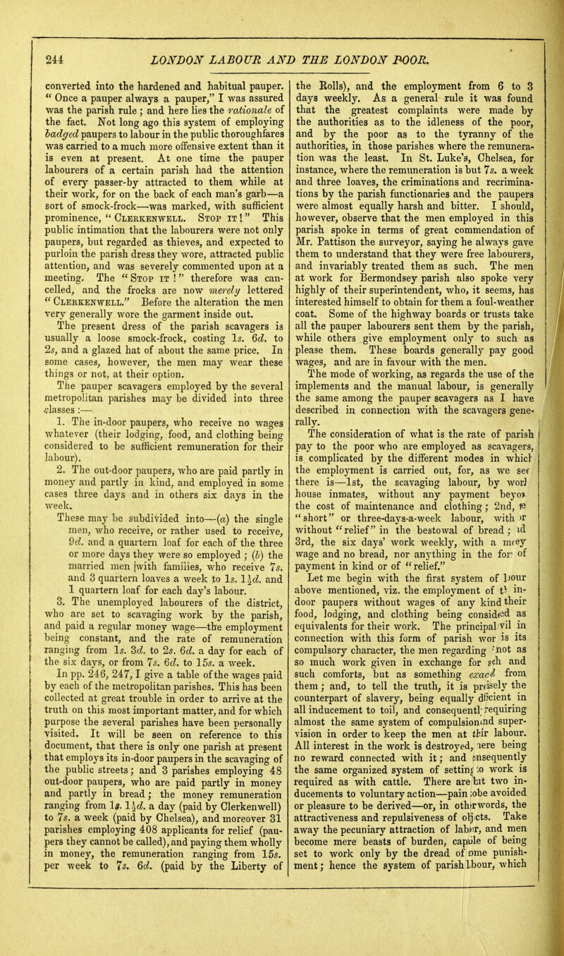converted into the hardened and habitual pauper. Once a pauper always a pauper, I was assured was the parish rule ; and here lies the rationale of the fact. Not long ago this system of employing hadged paupers to labour in the public thoroughfares was carried to a much more offensive extent than it is even at present. At one time the pauper labourers of a certain parish had the attention of every passer-by attracted to them while at their work, for on the back of each man's garb—a sort of smock-frock—was marked, with sufficient prominence,  Clerkenwell. Stop it ! This public intimation that the labourers were not only paupers, but regarded as thieves, and expected to purloin the parish dress they wore, attracted public attention, and was severely commented upon at a meeting. The  Stop it ! therefore was can- celled, and the frocks are now merely lettered  Clerkenwell. Before the alteration the men very generally wore the garment inside out. The present dress of the parish scavagers is usually a loose smock-frock, costing Is. Qd. to 2s, and a glazed hat of about the same price. In some cases, however, the men may wear these things or not, at their option. The pauper scavagers employed by the several metropolitan parishes may be divided into three classes :— 1. The in-door paupers, who receive no wages whatever (their lodging, food, and clothing being considered to be sufficient remuneration for their labour). 2. The out-door paupers, who are paid partly in money and partly in kind, and employed in some cases three days and in others six days in the week. These may be subdivided into—(a) the single men, who receive, or rather used to receive, ^d. and a quartern loaf for each of the three or more days they were so employed ; (6) the married men jwith families, who receive 7s. and 3 quartern loaves a week to Is. l\d. and 1 quartern loaf for each day's labour, 3. The unemployed labourers of the district, who are set to scavaging work by the parish, and paid a regular money wage—the employment being constant, and the rate of remuneration ranging from Is. M. to 2s. Qd. a day for each of the six days, or from 7s. Qd. to 15s. a week. In pp. 246, 247,1 give a table of the wages paid by each of the metropolitan parishes. This has been collected at great trouble in order to arrive at the truth on this most important matter, and for which purpose the several parishes have been personally visited. It will be seen on reference to this document, that there is only one parish at present that employs its in-door paupers in the scavaging of the public streets; and 3 parishes employing 48 out-door paupers, who are paid partly in money and partly in bread; the money remuneration ranging from 1«. l\d. a day (paid by Clerkenwell) to 7s. a week (paid by Chelsea), and moreover 31 parishes employing 408 applicants for relief (pau- pers they cannot be called), and paying them wholly in money, the remuneration ranging from 15s. per week to 75. Qd. (paid by the Liberty of the Rolls), and the employment from 6 to 3 days weekly. As a general rule it was found that the greatest complaints were made by the authorities as to the idleness of the poor, and by the poor as to the tyranny of the authorities, in those parishes where the remunera- tion was the least. In St. Luke's, Chelsea, for instance, where the remimeration is but 7s. a week and three loaves, the criminations and recrimina- tions by the parish functionaries and the paupers were almost equally harsh and bitter. I should, however, observe that the men employed in this parish spoke in terms of great commendation of Mr. Pattison the surveyor, saying he always gave them to understand that they were free labourers, and invariably treated them as such. The men at work for Bermondsey parish also spoke very highly of their superintendent, who, it seems, has interested himself to obtain for them a foul-weather coat. Some of the highway boards or trusts take all the pauper labourers sent them by the parish, while others give employment only to such as please them. These boards generall}^ pay good wages, and are in favour with the men. The mode of working, as regards the use of the implements and the manual labour, is generally the same among the pauper scavagers as I have described in connection with the scavagers gene^ ; rally. The consideration of what is the rate of parish pay to the poor who are employed as scavagers, is complicated by the different modes in whicl the employment is carried out, for, as we see there is—1st, the scavaging labour, by worJ house inmates, without any payment beyoj^ the cost of maintenance and clothing; 2nd, 18 short or three-days-a-week labour, wither without relief in the bestowal of bread; id 3rd, the six days' work weekly, with a mcey wage and no bread, nor anything in the for of payment in kind or of  relief. Let me begin with the first system of Dour above mentioned, viz. the employment of t^ in- door paupers without wages of any kind their food, lodging, and clothing being conside^d as equivalents for their work. The principaLvil in connection with this form of parish wor is its compulsory character, the men regarding 'not as so much work given in exchange for gch and such comforts, but as something exa<i<l from them; and, to tell the truth, it is prfisely the counterpart of slavery, being equally dficient in all inducement to toil, and consequentl; requiring almost the same system of compulsiomnd super- vision in order to keep the men at tbir labour. All interest in the work is destroyed, lere being no reward connected with it; and cnsequently the same organized system of setting -o work is required as with cattle. There arebt two in- ducements to voluntary action—pain ;obe avoided or pleasure to be derived—or, in othtrwords, the attractiveness and repulsiveness of olj cts. Take away the pecuniary attraction of lab^ir, and men become mere beasts of burden, capiile of being set to work only by the dread of ome punish- ment ; hence the system of parish Ibour, Avhich