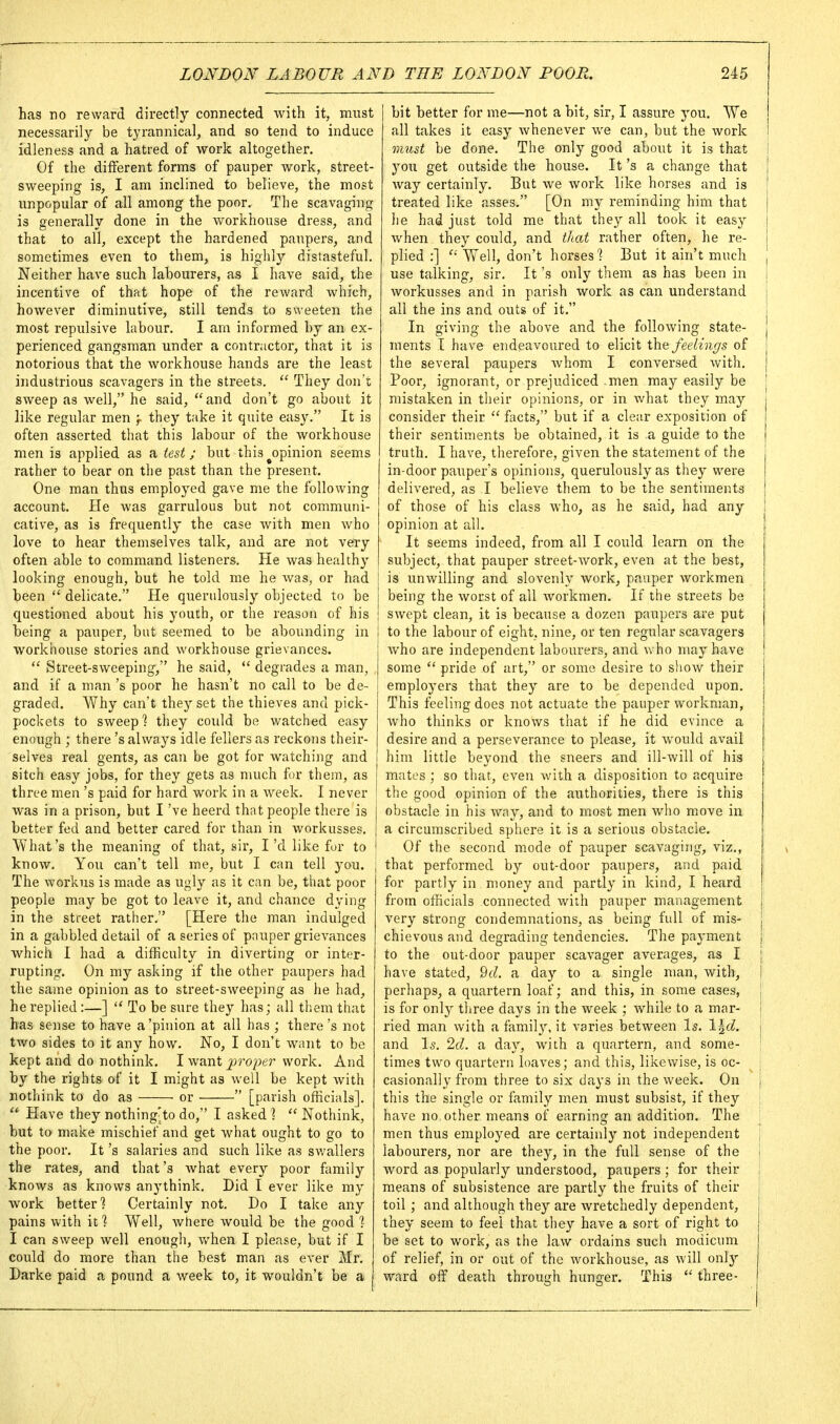 has no reward directly connected with it, must necessarily be tyrannical, and so tend to induce idleness and a hatred of work altogether. Of the different forms of pauper work, street- sweeping is, I am inclined to believe, the most unpopular of all among the poor. The scavaging is generally done in the workhouse dress, and that to all, except the hardened paupers, and sometimes even to them, is highly distasteful. Neither have such labourers, as I have said, the incentive of that hope of the reward which, however diminutive, still tends to sweeten the most repulsive labour. I arn informed by an ex- perienced gangsman under a contractor, that it is notorious that the workhouse hands are the least industrious scavagers in the streets.  They don't sweep as well, he said,  and don't go about it like regular men ^ they take it quite easy. It is often asserted that this labour of the workhouse men is applied as a test; but this ^opinion seems rather to bear on the past than the present. One man thus employed gave me the following account. He was garrulous but not communi- cative, as is frequently the case with men who love to hear themselves talk, and are not very often able to command listeners. He was healthy looking enough, but he told me he was, or had been  delicate. He querulously objected to be questioned about his youth, or the reason of his being a pauper, but seemed to be abounding in workhouse stories and workhouse grievances.  Street-sweeping, he said,  degrades a man, and if a man's poor he hasn't no call to be de- i graded. Why can't they set the thieves and pick- pockets to sweep] they could be watched easy enough ; there's always idle fellers as reckons their- selves real gents, as can be got for watching and sitch easy jobs, for they gets as much for them, as three men's paid for hard work in a week. I never was in a prison, but I 've heerd th;it people there is better fed and better cared for than in workusses. What's the meaning of that, sir, I'd like for to know. You can't tell me, but I can tell you. The workus is made as ugly as it can be, that poor people may be got to leave it, and chance dying in the street rather. [Here the man indulged in a gabbled detail of a series of pnuper grievances which I had a difficulty in diverting or inter- rupting. On my asking if the other paupers had the same opinion as to street-sweeping as he had, he replied :—]  To be sure they has; all them that has sense to have a'pinion at all has ; there's not two sides to it any how. No, I don't want to be kept and do nothink. I want proper work. And by the rights of it I might as well be kept with nothink to do as or  [parish officials].  Have they nothing'to do, I asked ?  Nothink, but to make mischief and get what ought to go to the poor. It's salaries and such like as swallers the rates, and that's what every poor family knows as knows anythink. Did I ever like my Avork better] Certainly not. Do I take any pains with it ] Well, where would be the good 1 I can sweep well enough, v/hen I please, but if I could do more than the best man as ever Mr. Darke paid a pound a week to, it wouldn't be a ; bit better for me—not a bit, sir, I assure you. We ; all takes it easy whenever we can, but the work iimst be done. The only good about it is that you get outside the house. It's a change that ; way certainly. But we AVork like horses and is treated like asses. [On my reminding him that he had just told me that they all took it easy when they could, and that rather often, he re- plied :] Well, don't horses'? But it ain't much , use talking, sir. It's only them as has been in j workusses and in parish work as can understand j all the ins and outs of it. j In giving the above and the following state- ments I have endeavoured to elicit the feelings of the several paupers Avhom I conversed with. Poor, ignorant, or prejudiced men may easily be ! mistaken in their opinions, or in what they may consider their facts, but if a clear exposition of their sentiments be obtained, it is a guide to the truth. I have, therefore, given the statement of the j in-door pauper's opinions, querulously as they were I delivered, as I believe them to be the sentiments { of those of his class who, as he said, had any I opinion at all. It seems indeed, from all I could learn on the subject, that pauper street-AVork, even at the best, is uuAvilling and slovenly work, pauper Avorkmen being the worst of all Avorkmen. If the streets be SAvept clean, it is because a dozen paupers are put to the labour of eight, nine, or ten regular scavagers Avho are independent labourers, and vv ho may have some  pride of art, or some desire to show their i employers that they are to be depended upon. This feeling does not actuate the pauper Avorkman, Avho thinks or knows that if he did evince a desire and a perseverance to please, it Avould avail him little beyond the sneers and ill-Avill of his mates ; so that, even Avith a disposition to acquire the good opinion of the authorities, there is this obstacle in his Avay, and to most men Avho move in a circumscribed sphere it is a serious obstacle. Of the second mode of pauper scaA'^aging, A'iz., that performed by out-door paupers, and paid for partly in money and partly in kind, I heard from officials connected Avith pauper management very strong condemnations, as being full of mis- chievous and degrading tendencies. The payment { to the out-door pauper scavager averages, as I j have stated, 9d. a day to a single man, Avith, 1 perhaps, a quartern loaf; and this, in some cases, j is for only three days in the Aveek ; Avhile to a mar- | ried man with a family, it varies between Is. l^d. j and Is. 2d. a day, Avith a quartern, and some- ; times two quartern loaves; and this, likewise, is oc- casionally from three to six days in the week. On \ this the single or family men must subsist, if they have no other means of earning an addition. The men thus employed are certainly not independent . labourers, nor are they, in the full sense of the | word as popularly understood, paupers ; for their i means of subsistence are partly the fruits of their toil ; and although they are Avretchedly dependent, they seem to feel that they have a sort of right to be set to work, as the law ordains such modicum of relief, in or out of the workhouse, as Avill onlj' Avard off death through hunger. This  three-