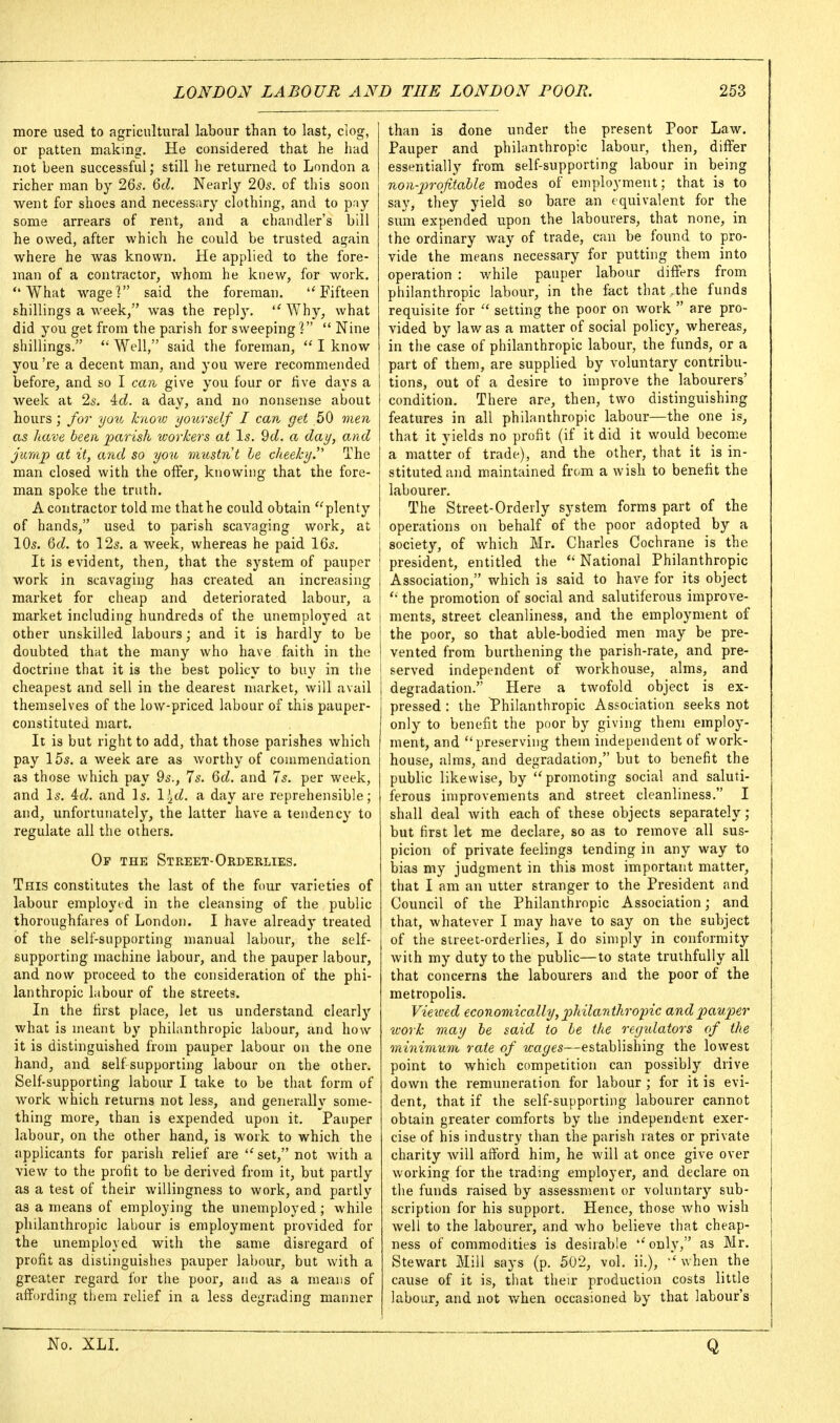 more used to agricultural labour than to last, clog, or patten making. He considered that he had not been successful; still he returned to London a richer man by 265. 6cZ. Nearly 20s. of this soon went for shoes and necessary clothing, and to pny some arrears of rent, and a chandler's bill he owed, after which he could be trusted again where he was known. He applied to the fore- man of a contractor, whom he knew, for work. What wage] said the foreman. Fifteen shillings a week, was the reply.  Why, what did you get from the parish for sweeping  Nine shillings. *' Well, said the foreman,  I know you 're a decent man, and you were recommended before, and so I can give you four or hve days a week at Is. id. a day, and no nonsense about hours ; for you know yourself I can get 50 men as have been parish workers at Is. 9d. a day, and jump at it, and so you mustnt le cheeky. The man closed with the offer, knowing that the fore- man spoke the truth. A contractor told me that he could obtain 'Aplenty of hands, used to parish scavaging work, at 10s. Qd. to 125. a week, whereas he paid IQs. It is evident, then, that the system of pauper work in scavaging has created an increasing market for cheap and deteriorated labour, a market including hundreds of the unemployed at other unskilled labours; and it is hardly to be doubted that the many who have faith in the doctrine that it is the best policy to buy in the cheapest and sell in the dearest market, will avail themselves of the low-priced labour of this pauper- constituted mart. It is but right to add, that those parishes which pay 15s. a week are as worthy of commendation as those which pay 9s., 7s. 6d. and 7s. per week, and Is. id. and Is. l:^d. a day are reprehensible; and, unfortunately, the latter have a tendency to regulate all the others. Op the Street-Orderlies. This constitutes the last of the four varieties of labour employed in the cleansing of the public thoroughfares of London. I have already treated of the self-supporting manual labour, the self- supporting machine labour, and the pauper labour, and now proceed to the consideration of the phi- lanthropic labour of the streets. In the first place, let us understand clearly what is meant by philanthropic labour, and how it is distinguished from pauper labour on the one hand, and self supporting labour on the other. Self-supporting labour I take to be that form of work which returns not less, and generally some- thing more, than is expended upon it. Pauper labour, on the other hand, is work to which the applicants for parish relief are set, not with a view to the profit to be derived from it, but partly as a test of their willingness to work, and partly as a means of employing the unemployed ; while philanthropic labour is employment provided for the unemployed with the same disregard of profit as distinguishes pauper labour, but with a greater regard for the poor, and as a means of affording them relief in a less degrading manner than is done under the present Poor Law. Pauper and philanthropic labour, then, differ essentially from self-supporting labour in being non-p)rofitaUe modes of employment; that is to say, they yield so bare an equivalent for the sum expended upon the labourers, that none, in the ordinary way of trade, can be found to pro- vide the means necessary for putting them into operation : while pauper labour differs from philanthropic labour, in the fact that .the funds requisite for  setting the poor on work  are pro- vided by law as a matter of social policy, whereas, in the case of philanthropic labour, the funds, or a part of them, are supplied by voluntary contribu- tions, out of a desire to improve the labourers' condition. There are, then, two distinguishing features in all philanthropic labour—the one is, that it yields no profit (if it did it would become a matte'^r of trade), and the other, that it is in- stituted and maintained from a wish to benefit the labourer. The Street-Orderly system forms part of the operations on behalf of the poor adopted by a society, of which Mr. Charles Cochrane is the president, entitled the  National Philanthropic Association, which is said to have for its object the promotion of social and salutiferous improve- ments, street cleanliness, and the employment of the poor, so that able-bodied men may be pre- vented from burthening the parish-rate, and pre- I served independent of workhouse, alms, and degradation. Here a twofold object is ex- pressed : the Philanthropic Association seeks not only to benefit the poor by giving them emplo}'- ment, and preserving them independent of work- house, alms, and degradation, but to benefit the public likewise, by promoting social and saluti- ferous improvements and street cleanliness. I shall deal with each of these objects separately ; but first let me declare, so as to remove all sus- picion of private feelings tending in any way to bias my judgment in this most important matter, that I am an utter stranger to the President and Council of the Philanthropic Association; and that, whatever I may have to say on the subject of the street-orderlies, I do simply in conformity with my duty to the public—to state truthfully all that concerns the labourers and the poor of the metropolis. Vieived economically, 2'>hilanthro2nc and pauper work may he said to he the regulators of the minimum rate of wages—establishing the lowest point to which competition can possibly drive down the remuneration for labour ; for it is evi- dent, that if the self-supporting labourer cannot obtain greater comforts by the independent exer- cise of his industry than the parish rates or private charity will afford him, he will at once give over working for the trading employer, and declare on the funds raised by assessment or voluntary sub- scription for his support. Hence, those who wish well to the labourer, and who believe that cheap- ness of commodities is desirable only, as Mr. Stewart Mill says (p. 502, vol. ii.), when the cause of it is, that their production costs little labour, and not when occasioned by that labour's No. XLL Q