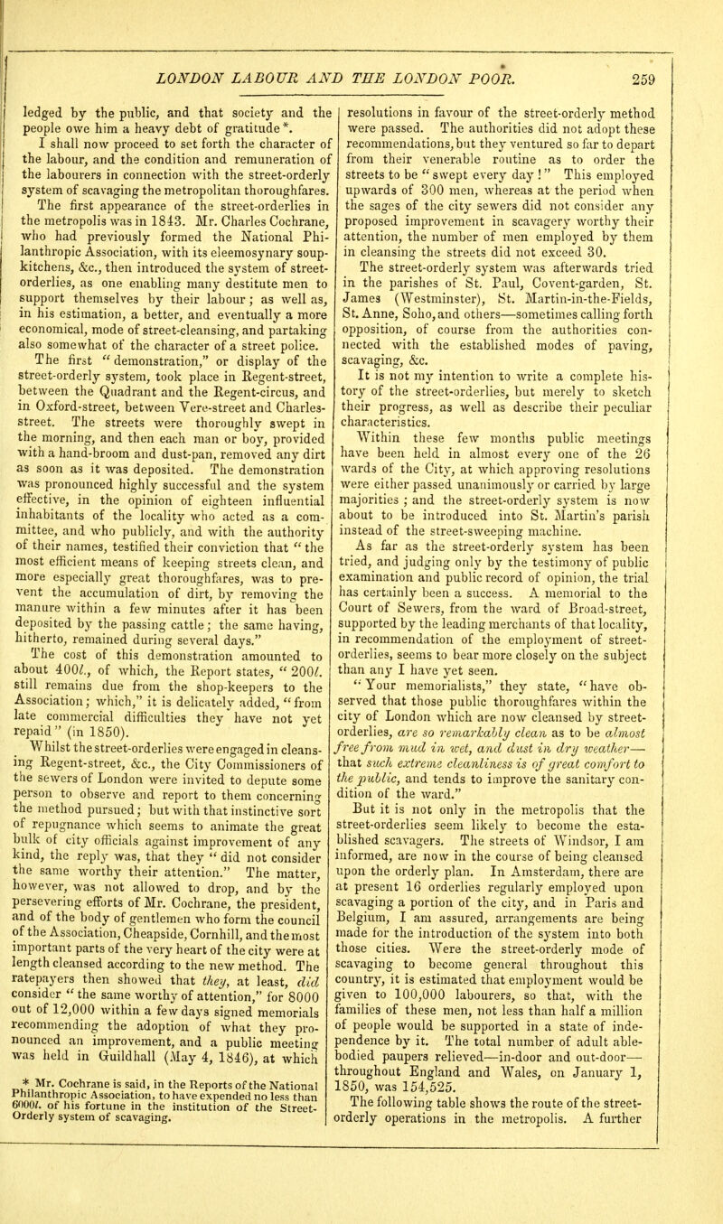 ledged by the public, and that society and the people owe him a heavy debt of gratitude*. I shall now proceed to set forth the character of the labour, and the condition and remuneration of the labourers in connection with the street-orderly system of scavaging the metropolitan thoroughfares. The first appearance of the street-orderlies in j the metropolis was in 1843. Mr. Charles Cochrane, I who had previously formed the National Phi- lanthropic Association, with its eleemosynary soup- kitchens, &c., then introduced the system of street- orderlies, as one enabling many destitute men to support themselves by their labour; as well as, in his estimation, a better, and eventually a more economical, mode of street-cleansing, and partaking also somewhat of the character of a street police. The first  demonstration, or display of the street-orderly system, took place in Eegent-street, between the Quadrant and the Regent-circus, and in Oxford-street, between Vere-street and Charles- street. The streets were thoroughly swept in the morning, and then each man or boy, provided with a hand-broom and dust-pan, removed any dirt as soon as it was deposited. The demonstration was pronounced highly successful and the system effective, in the opinion of eighteen influential inhabitants of the locality who acted as a com- mittee, and who publicly, and with the authority of their names, testified their conviction that  the most efficient means of keeping streets clean, and more especially great thoroughfares, was to pre- vent the accumulation of dirt, by removing the manure Avithin a few minutes after it has been deposited by the passing cattle; the same having, hitherto, remained during several days. The cost of this demonstration amounted to about 400^., of which, the Report states,  200/. still remains due from the shop-keepers to the Association; which, it is delicately added, from late commercial difficulties they have not yet repaid (in 1850). Whilst the street-orderlies were engaged in cleans- . ing Regent-street, &c., the City Commissioners of the sewers of London were invited to depute some person to observe and report to them concerning the method pursued; but with that instinctive sort of repugnance which seems to animate the great bulk of city officials against improvement of any kind, the reply Avas, that they  did not consider the same worthy their attention. The matter, however, was not allowed to drop, and by the persevering efforts of Mr. Cochrane, the president, and of the body of gentlemen who form the council of the Association, Cheapside, Cornhill, and the most important parts of tfie very heart of the city were at length cleansed according to the new method. The ratepayers then showed that they, at least, did consider  the same worthy of attention, for 8000 . out of 12,000 within a few days signed memorials recommending the adoption of what they pro- nounced an improvement, and a public meeting was held in Guildhall (May 4, 1846), at which * Mr. Cochrane is said, in the Reports of the National Philanthropic Association, to have expended no less than 6000/. of his fortune in the institution of the Street- Orderly system of scavaging. ( 1 resolutions in favour of the street-orderlj^ method were passed. The authorities did not adopt these recommendations, but they ventured so far to depart from their venerable routine as to order the streets to be  swept every day !  This employed upwards of 300 men, whereas at the period when the sages of the city sewers did not consider any proposed improvement in scavagery worthy their attention, the number of men employed by them in cleansing the streets did not exceed 30. The street-orderly system was afterwards tried in the parishes of St. Paul, Covent-garden, St. James (Westminster), St. Martin-in-the-Fields, St. Anne, Soho,and others—sometimes calling forth opposition, of course from the authorities con- nected with the established modes of paving, scavaging, &c. It is not my intention to write a complete his- tory of the street-orderlies, but merely to sketch their progress, as well as describe their peculiar characteristics. Within these few months public meetings have been held in almost every one of the 26 wards of the City, at which approving resolutions were either passed unanimously or carried by large majorities ; and the street-orderly system is now about to be introduced into St. Martin's parish instead of the street-sweeping machine. As far as the street-orderly system has been tried, and judging only by the testimony of public examination and public record of opinion, the trial has certainly been a success. A memorial to the Court of Sewers, from the Avard of J3road-street, supported by the leading merchants of that locality, in recommendation of the employment of street- oi'derlies, seems to bear more closely on the subject than any I have yet seen. Your memorialists, they state,  have ob- served that those public thoroughfares within the city of London which are now cleansed by street- orderlies, are so remarkahly clean as to be almost free from mitd in icet, and dust in dry weather—■ that sitch extreme cleanliness is of great comfort to the pidjlic, and tends to improve the sanitary con- dition of the Avard. But it is not only in the metropolis that the street-orderlies seem likely to become the esta- blished scavagers. The streets of Windsor, I am informed, are now in the course of being cleansed upon the orderly plan. In Amsterdam, there are at present 16 orderlies regularly employed upon scavaging a portion of the city, and in Paris and Belgium, I am assured, arrangements are being made for the introduction of the system into both those cities. Were the street-orderly mode of scavaging to become general throughout this country, it is estimated that employment would be given to 100,000 labourers, so that, Avith the families of these men, not less than half a million of people would be supported in a state of inde- pendence by it. The total number of adult able- bodied paupers relieved—in-door and out-door— throughout England and Wales, on January 1, 1850, Avas 154,525. The following table shows the route of the street- orderly operations in the metropolis. A further