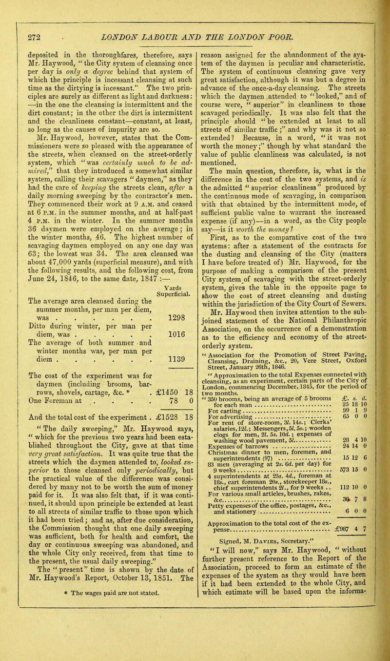 deposited in the thoroughfares, therefore, says Mr. Haywood,  the City system of cleansing once per day is only a degree behind that system of which the principle is incessant cleansing at such time as the dirtying is incessant. The two prin- ciples are surely as different as light and darkness: —in the one the cleansing is intermittent and the dirt constant; in the other the dirt is intermittent and the cleanliness constant—constant, at least, so long as the causes of impurity are so. Mr. Haywood, however, states that the Com- missioners were so pleased with the appearance of the streets, when cleansed on the street-orderly system, which 'was certainly much to be ad- mired that they introduced a somewhat similar system, calling their scavagers  daymen, as they had the care of keeping the streets clean, after a daily morning sweeping by the contractor's men. They commenced their work at 9 A.m. and ceased at 6 P.M. in the summer months, and at half-past 4 P.M. in the winter. In the summer months 36 daymen were employed on the average ; in the winter months, 46. The highest number of scavaging daymen employed on any one day was 63; the lowest was 34. The area cleansed was about 47,000 yards (superficial measure), and with the following results, and the following cost, from June 24, 1846^ to the same date, 1847 :— Yards Superficial. The average area cleansed during the summer months, per man per diem, was 1298 Ditto during Avinter, per man per diem, was ..... 1016 The average of both summer and winter months was, per man per diem 1139 The cost of the experiment was for daymen (including brooms, bar- rows, shovels, cartage, &c. * . £1450 18 One Foreman at . . . . 78 0 And the total cost of the experiment . £1528 18  The daily sweeping, Mr. Haywood says,  which for the previous two years had been esta- blished throughout the City, gave at that time very great satUfaction. It was quite true that the streets which the daymen attended to, looTced su- joerior to those cleansed only periodAcally, but the practical value of the difference was consi- dered by many not to be worth the sum of money paid for it. It was also felt that, if it was conti- nued, it should upon principle be extended at least to all streets of similar traffic to those upon which it had been tried; and as, after due consideration, the Commission thought that one daily sweeping was sufficient, both for health and comfort, the day or continuous sweeping was abandoned, and the whole City only received, from that time to the present, the usual daily sweeping. The present time is shown by the date of Mr. Haywood's Report, October 13, 1851. The * The wages paid are not stated. reason assigned for the abandonment of the sys- tem of the daymen is peculiar and characteristic. The system of continuous cleansing gave very great satisfaction, although it was but a degree in advance of the once-a-day cleansing. The streets which the daj^men attended to looked, and of course were,  superior in cleanliness to those scavaged periodically. It was also felt that the principle should  be extended at least to all streets of similar traffic; and why was it not so extended? Because, in a word, it Avas not worth the money; though by what standard the value of public cleanliness was calculated, is not mentioned. The main question, therefore, is, what is the difference in the cost of the two systems, and is the admitted  superior cleanliness  produced by the continuous mode of scavaging, in comparison with that obtained by the intermittent mode, of sufficient public value to warrant the increased expense (if any)—in a word, as the City people say—is it ivorth the money ? First, as to the comparative cost of the two systems: after a statement of the contracts for the dusting and cleansing of the City (matters I have before treated of) Mr. Haywood, for the purpose of making a comparison of the present City system of scavaging with the street-orderly system, gives the table in the opposite page to show the cost of street cleansing and dusting within the jurisdiction of the City Court of Sewers. Mr. Haywood then invites attention to the sub- joined statement of the National Philanthropic Association, on the occurrence of a demonstration as to the efficiency and economy of the street- orderly system.  Association for the Promotion of Street Paving, Cleansing, Draining, &c„ 20, Vera Street, Oxford Street. January 26th, 1846. *' Approximation to the total Expenses connected with cleansnig, as an experiment, certain parts of the City of London, commencing December, 1845, for the period of two months,  350 brooms, being an average of 5 brooms £. s. d. for each man 25 18 10 For carting 99 1 9 For advertising 65 0 0 For rent of store-room, 3/. 14s.; Clerks' salaries, 12Z.; Messengers,5/. 5s.; wooden clogs for men, 21. 5s. lOd.; expenses of washing wood pavement, 51 28 4 10 Expenses of barrows 24 14 0 Christmas dinner to men, foremen, and superintendents (97) 15 12 6 83 men (averaging at 2s. 6ri. per day) for 9 weeks 573 15 0 4 superintendents at 25s. 4d., foreman at 18s., cart foreman 20s., storekeeper 18s., chief superintendents 21., for 9 weeks .. 112 10 0 For various small articles, brushes, rakes, &c 3ft 7 8 Petty expensesof the office, postages, &c., and stationery 6 0 0 Approximation to the total cost of the ex- pense £987 4 7 Signed, M. Davies, Secretary.  I will now, says Mr. Haywood,  without further present reference to the Report of the Association, proceed to form an estimate of the expenses of the system as they would have been if it had been extended to the whole City, and which estimate will be based upon the informa-