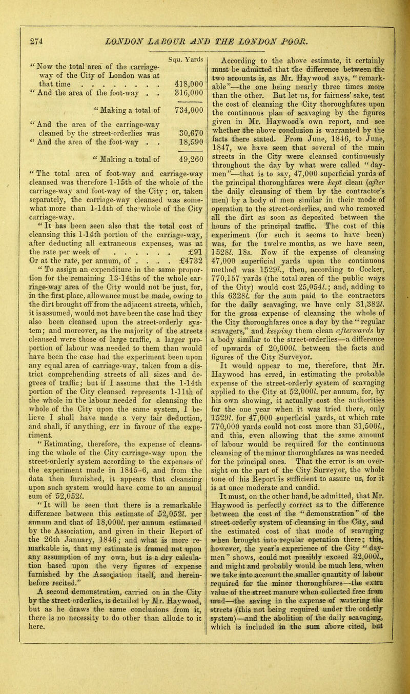 Squ. Yards Now the total area of the carriage- way of the City of London was at that time 418,000 And the area of the foot-way . . 316,000  Making a total of 734,000  And the area of the carriage-way cleaned by the street-orderlies was 30,670  And the area of the foot-way . . 18,590  Making a total of 49,260 The total area of foot-way and carriage-way cleansed was therefore l-15th of the whole of the carriage-way and foot-way of the City; or, taken separately, the carringe-way cleansed was some- what more than l-14th of the whole of the City carriage-way.  It has been seen also that the total cost of cleansing this 1-14th portion of the carriage-way, after deducting all extraneous expenses, was at the rate per week of £91 Or at the rate, per annum, of . . . . £4732  To assign an expenditure in the same propor- tion for the remaining 13-14ths of the whole car- riage-waj' area of the City Avould not be just, for, in the first place, allowance must be made, owing to the dirt brought off from the adjacent streets, which, it isassumed, would not have been the case had they also been cleansed upon the street-orderly sys- tem; and moreover, as the majority of the streets cleansed were those of large traffic, a larger pro- portion of labour was needed to them than would have been the case had the experiment been upon any equal area of carriage-way, taken from a dis- trict comprehending streets of all sizes and de- grees of traffic; but if I assume that the l-14th portion of the City cleansed represents 1-11th of the whole in the labour needed for cleansing the whole of the City upon the same system, I be- lieve I shall have made a very fair deduction, and shall, if anything, err in favour of the expe- riment. *' Estimating, therefore, the expense of cleans- ing the wiiole of the City carriage-way upon the street-orderly system according to the expenses of the experiment made in 1845-6, and from the data then furnished, it appears that cleansing upon such system would have come to an annual sum of 52,052/. It will be seen that there is a remarkable difference between this estimate of 52,0522. per annum and that of 18,000/. per annum estimated by the Association, and given in their Report of the 26th Januar}-, 1846 ; and what is more re- markable is, that my estimate is framed not upon any assumption of my own, but is a dry calcula- tion based upon the very figures of expense furnished by the AssoQiation itself, and herein- before recited. A second demonstration, carried on in the City by the street-orderlies, is detailed b5' Mr. Haywood, but as he draws the same conclusions from it, there is no necessity to do other than allude to it here. According to the above estimate, it certainly must be admitted that the difference between the two accounts is, as Mr. Haywood says,  remark- able—the one being nearly three times more than the other. But let us, for fairness' sake, test the cost of cleansing the City thoroughfares upon the continuous plan of scavaging by the figures given in Mr. Haywood's own report, and see whether the above conclusion is warranted by the facts there stated. From June, 1846, to June, 1847, we have seen that several of the main streets in the City Tvere cleansed continueusly throughout the day by what were called day- men—that is to say, 47,000 superficial j^ards of the principal thoroughfares were Jcept clean {after the daily cleansing of them by the contractor's men) by a body of men similar in their mode of operation to the street-orderlies, and who removed all the dirt as soon as deposited between the hours of the principal traffic. The cost of this experiment (for such it seems to have been) was, for the twelve months, as we have seen, 1528/. IBs. Now if the expense of cleansing 47,000 superficial yards upon the continuous method was 1529/., then, according to Cocker, 770,157 yards (the total area of the public ways of the City) would cost 25,054/.; and, adding to this 6328/. for the sum paid to the contractors for the daily scavaging, we have only 31,382/. for the gross expense of cleansing the whole of the City thoroughfares once a day by the  regular scavagers, and keeping them clean afterwards by a body similar to the street-orderlies—a difference of upwards of 20,000/. between the facts and figures of the Cit}' Surveyor. It would appear to me, therefore, that Mr. Haywood has erred, in estimating the probable expense of the street-orderly system of scavaging applied to the City at 52,000/. per annum, for, by his own showing, it actually cost the authorities for the one year when it was tried there, only 1529/. for 47,000 superficial yards, at which rate 770,000 yards could not cost more than 31,500/., and this, even allowing that the same amount of labour would be required for the continuous cleansing of the minor thoroughfares as was needed for the principal ones. That the error is an over- sight on the part of the City Surveyor, the whole tone of his Report is sufficient to assure us, for it is at once moderate and candid. It must, on the other hand,be admitted, that Mr. Ha^'wood is perfectly correct as to the difference between the cost of the demonstration of the street-orderly system of cleansing in the City, and the estimated cost of that mode of scavaging when brought into regular operation there.; this, however, the year's experience of the City  day- men  shows, could not possibly exceed 32,000/., and might and probably would be much less, when we take into account the smaller quantity of labour required for the minor thoroughfares—the extra value of the street manure when collected free fr!>m mud—the saving in the expense of watering the streets (this not being required under the orderly system)—rand the abolition of the daily scavaging, which is included in the sura above cited, but