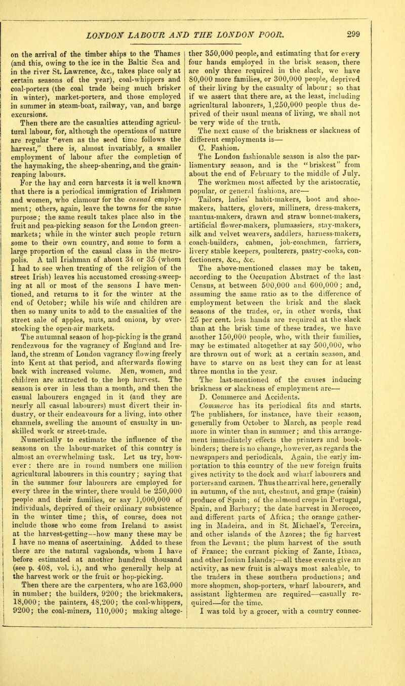 on the arrival of the timber ships to the Thames (and this, owing to the ice in the Baltic Sea and in the river St. Lawrence, &c., takes place only at certain seasons of the year), coal-whippers and coal-porters (the coal trade being much brisker in winter), market-porters, and those employed in summer in steam-boat, railway, van, and barge excursions. Then there are the casualties attending agricul- tural labour, for, although the operations of nature are regular ^'even as the seed time follows the harvest, there is, almost invariably, a smaller employment of labour after the completion of the haymaking, the sheep-shearing, and the grain- reaping labours. For the hay and corn harvests it is well known that there is a periodical immigration of Irishmen and women, who clamour for the casual employ- ment; others, again, leave the towns for the same purpose; the same result takes place also in the fruit and pea-picking season for the London green- markets; while in the winter such people return some to their own country, and some to form a large proportion of the casual class in the metro- polis. A tall Irishman of about 34 or 35 (whom I had to see when treating of the religion of the street Irish) leaves his accustomed crossing-sweep- ing at all or most of the seasons I have men- tioned, and returns to it for the winter at the | end of October; while his wife and children are | then so many units to add to the casualties of the street sale of apples, nuts, and onions, by over- stocking the open-air markets. The autumnal season of hop-picking is the grand rendezvous for the vagrancy of England and Ire- land, the stream of London vagrancy flowing freely into Kent at that period, and afterwards flowing back with increased volume. Men, women, and children are attracted to the hop harvest. The season is over in less than a month, and then the casual labourers engaged in it (and they are nearly all casual labourers) must divert their in- dustry, or their endeavours for a living, into other channels, swelling the amount of casualty in un- skilled work or street-trade. Numerically to estimate the influence of the seasons on the labour-market of this country is almost an overwhelming task. Let us try, how- ever : there are in round numbers one million agricultural labourers in this country; saying that I in the summer four labourers are employed for every three in the winter, there would be 250,000 people and their families, or say 1,000,000 of individuals, deprived of their ordinary subsistence in the winter time; this, of course, does not include those who come from Ireland to assist at the harvest-getting—how many these may be I have no means of ascertaining. Added to these | there are the natural vagabonds, whom I have before estimated at another hundred thousand (see p. 408, vol. i.), and who generally help at the harvest work or the fruit or hop-picking. Then there are the carpenters, who are 163,000 in number; the builders, 9200; the brickmakers, 18,000; the painters, 48,200; the coal-whippers, 9200; the coal-miners, 110,000; m.aking altoge- ther 350,000 people, and estimating that for every four hands employed in the brisk season, there are only three required in the slack, we have 80,000 more families, or 300,000 people, deprived of their living by the casualty of labour; so that if we assert that there are, at the least, including agricultural labourers, 1,250,000 people thus de- prived of their usual means of living, we shall not be very wide of the truth. The next cause of the briskness or slackness of different employments is— C. Fashion. The London fashionable season is also the par- liamentary season, and is the briskest from about the end of February to the middle of July. The workmen most affected by the aristocratic, popular, or general fashions, are— Tailors, ladies' habit-makers, boot and shoe- makers, hatters, glovers, milliners, dress-makers, mantua-makers, drawn and straw bonnet-makers, artificial flower-makers, plumassiers, stay-makers, silk and velvet weavers, saddlers, harness-makers, coach-builders, cabmen, job-coachmen, farriers, livery stable keepers, poulterers, pastry-cooks, con- fectioners, &c., &c. The above-mentioned classes may be taken, according to the Occupation Abstract of the last Census, at between 500,000 and 600,000 ; and, ; assuming the same ratio as to the difference of I employment between the brisk and the slack seasons of the trades, or, in other words, that 25 per cent, less hands are required at the slack than at the brisk time of these trades, we have another 150,000 people, who, with their flxmilies, may be estimated altogether at say 500,000, who are throv/n out of work at a certain season, and. have to starve on as best they can for at least three months in the year. The last-mentioned of the causes inducing briskness or slackness of employment are— D. Commerce and Accidents. Commerce has its periodical fits and starts. The publishers, for instance, have their season, generally from October to March, as people read more in winter than in summer; and this arrange- ment immediately efHects the printers and book- binders ; there is no change, however, as regards the newspapers and periodicals. Again, the early im- portation to this country of the new foreign fruits I gives activity to the dock and wharf labourers and portersand carmen. Thus the arrival here, generally in autumn, of the nut, chestnut, and grape (raisin) produce of Spain; of the almond crops in Portugal, Spain, and Barbary; the date harvest in Morocco, and different parts of Africa; the orange gather- ing in Madeira, and in St, Michael's, Teroeira, and other islands of the Azores; the fig harvest I from the Levant; the plum harvest of the south of France; the currant picking of Zante, Ithaca, and other Ionian Islands;—all these events give an activity, as new fruit is always most saleable, to the traders in these southern productions; and more shopmen, shop-porters, v/harf labourers, and assistant lightermen are required—casually re- quired—for the time. I was told by a grocer, with a country connec-