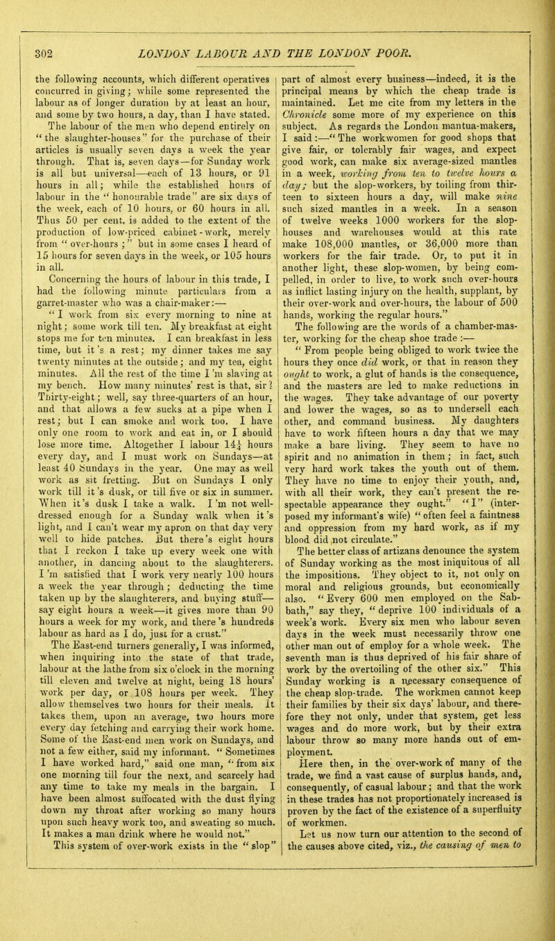 the following accounts, which different operatives concurred in giving; wliile some represented the labour as of longer duration by at least an hour, and some by two hours, a day, than I have stated. The labour of the men who depend entirely on the slaughter-houses for the purchase of their articles is usually seven days a week the year through. That is, seven days —for Sunday work is all but universal—each of 13 hours, or 91 hours in all; while the established hours of labour in the •'honourable trade are six days of the week, each of 10 hours, or 60 hours in all. Thus 60 per cent, is added to the extent of the production of low-priced cabinet - work, merely from  over-hours ; but in some cases I heard of 15 hours for seven days in the week, or 105 hours in all. Concerning the hours of labour in this trade, I had the following minute particulars from a garret-master who was a chair-maker:—  I work from six every morning to nine at night; some work till ten. My breakfast at eight stops me for ten minutes. I can breakfast in less time, but it's a rest; my dinner takes me say twenty minutes at the outside; and ray tea, eight minutes. All the rest of the time I 'ni slaving at my bench. How many minutes' rest is that, sir ] Thirty-eight; well, say three-quarters of an hour, and that allows a few sucks at a pipe when I rest; but I can smoke and work too. I have only one room to work and eat in, or I should lose more time. Altogether I labour hours every daj^ and I must work on Sundays—at least 40 Sundays in the year. One may as well work as sit fretting. But on Sundays I only work till it's dusk, or till five or six in summer. When it's dusk I take a walk. I'm not well- dressed enough for a Sunday walk when it's light, and I can't wear my apron on that day very well to hide patches. JBut there's eight hours that I reckon I take up every week one with another, in dancing about to the slaughterers. I 'ni satisfied that I work very nearly 100 hours a week the year through; deducting the time taken up by the slaughterers, and buying stuff— say eight hours a week—it gives more than 90 hours a week for my work, and there's hundreds labour as hard as I do, just for a crust. The East-end turners generally, I was informed, when inquiring into the state of that trade, labour at the lathe from six o'clock in the morning till eleven and twelve at night, being 18 hours' work per day, or 108 hours per week. They allow themselves two hours for their meals. It takes them, upon an average, two hours more every day fetching and carrying their work home. Some of the East-end men work on Sundays, and not a few either, said my informant.  Sometimes I have worked hard, said one man, from six one morning till four the next, and scarcely had any time to take my meals in the bargain. I I have been almost sulfocated with the dust flying down my throat after working so many hours upon such heavy work too, and sweating so much. It makes a man drink where he would not. This system of over-work exists in the ''slop part of almost every business—indeed, it is the principal means by which the cheap trade is maintained. Let me cite from my letters in the Chronicle some more of ray experience on this subject. As regards the London mantua-makers, I said :— The workwomen for good shops that give fair, or tolerably fair wages, and expect good work, can make six average-sized mantles in a week, vjorldng from ten to twelve hours a day; but the slop-workers, by toiling from thir- teen to sixteen hours a day, will make nine such sized mantles in a week. In a season of twelve weeks 1000 workers for the slop- houses and warehouses would at this rate make 108,000 mantles, or 36,000 more than workers for the fair trade. Or, to put it in another light, these slop-women, by being com- pelled, in order to live, to work such over-hours as inflict lasting injury on the health, supplant, by their over-work and over-hours, the labour of 500 hands, Avorking the regular hours. The following are the Avords of a chamber-mas- ter, working for the cheap shoe trade :—  From people being obliged to work twice the hours they once did work, or that in reason they ought to work, a glut of hands is the consequence, and the masters are led to make reductions in the w.iges. They take advantage of our poverty and lower the wages, so as to undersell each other, and command business. My daughters have to work fifteen hours a day that we may m.ake a bare living. They seem to have no spirit and no animation in them ; in fact, such very hard work takes the youth out of them. They have no time to enjoy their youth, and, with all their work, they can't present the re- spectable appearance they ought. I {inter- posed my informant's wife)  often feel a faintness and oppression from my hard work, as if my blood did not circulate. The better class of artizans denounce the system of Sunday working as the most iniquitous of all the impositions. They object to it, not only on moral and religious grounds, but economically also.  Every 600 men employed on the Sab- bath, say they,  deprive 100 individuals of a week's work. Every six men who labour seven days in the week must necessarily throw one other man out of employ for a whole week. The seventh man is thus deprived of his fair share of work by the overtoiling of the other six. This Sunday Avorking is a necessary consequence of the cheap slop-trade. The Avorkmen cannot keep their families by their six days' labour, and there- fore they not only, under that system, get less wages and do more work, but by their extra labour throw so many more hands out of em- ployment. Here then, in the' over-work of many of the trade, we find a vast cause of surplus hands, and, I consequently, of casual labour; and that the Avork in these trades has not proportionately increased is proven by the fact of the existence of a superfluity of Avorkmen, Let us now turn our attention to the second of the causes above cited, viz., the causing of men to