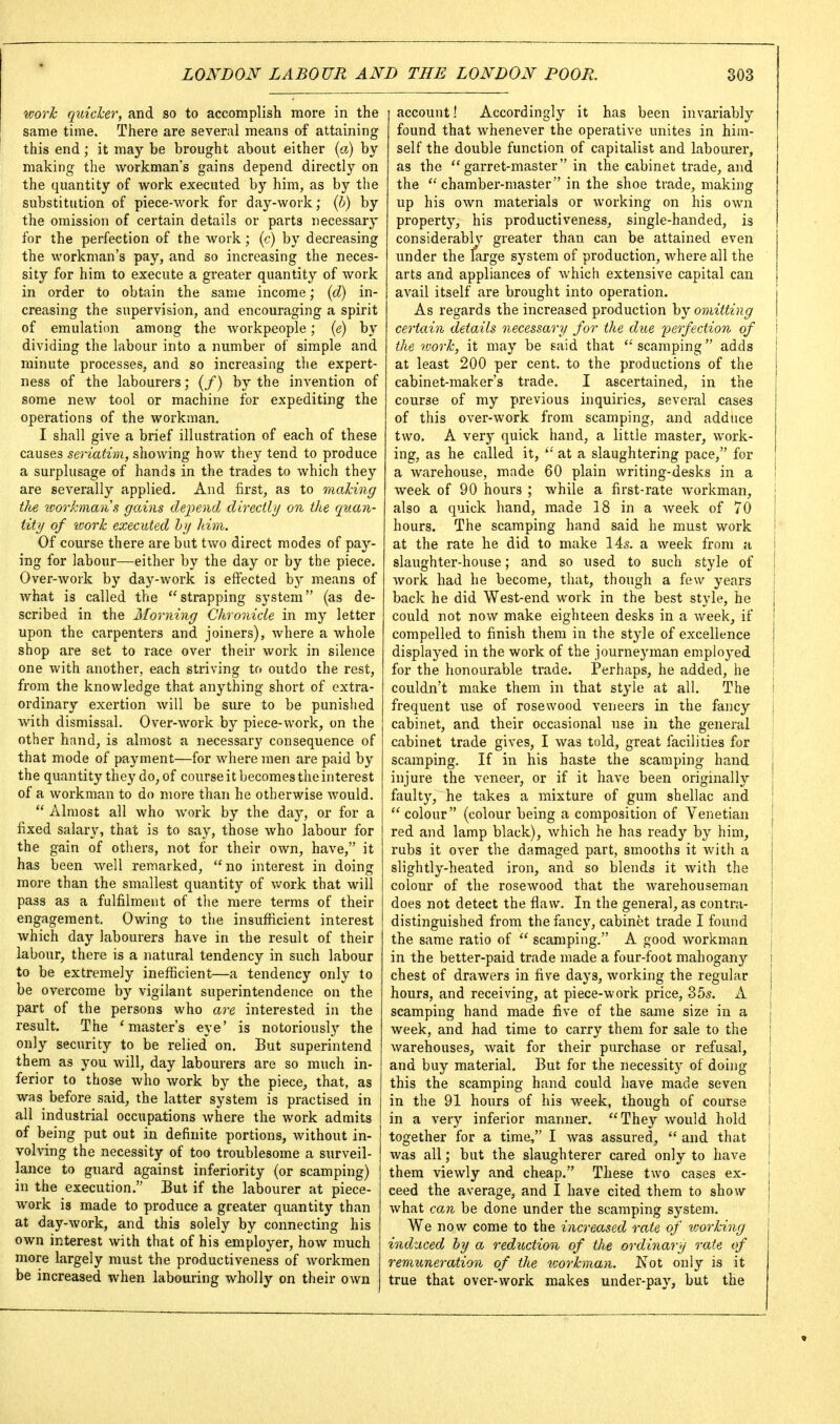 toorh quicker, and so to accomplish more in the same time. There are several means of attaining this end; it may be brought about either (a) by- making the workman's gains depend directly on the quantity of work executed by him, as by the substitution of piece-work for day-work; {h) by the omission of certain details or parts necessary for the perfection of the work; (c) by decreasing the workman's pay, and so increasing the neces- sity for him to execute a greater quantity of work in order to obtain the same income; {d) in- creasing the supervision, and encouraging a spirit of emulation among the workpeople; {e) by dividing the labour into a number of simple and minute processes, and so increasing the expert- ness of the labourers; (/) by the invention of some new tool or machine for expediting the operations of the workman, I shall give a brief illustration of each of these causes seriatim, showing how they tend to produce a surplusage of hands in the trades to which they are severally applied. And first, as to maJcing the icorkmaiis gains dej^end directly on the quan- tity of uork executed hy him. Of course there are bat two direct modes of pay- ing for labour—either by the day or by the piece. Over-work by day-work is effected by means of what is called the ''strapping system (as de- scribed in the Morning Chronicle in my letter upon the carpenters and joiners), Avhere a whole shop are set to race over their work in silence one with another, each striving to outdo the rest, from the knowledge that anything short of extra- ordinary exertion Avill be sure to be punished with dismissal. Over-work by piece-work, on the other hand, is almost a necessary consequence of that mode of payment—for where men are paid by the quantity they do, of course it becomes the interest of a workman to do more than he otherwise would.  Almost all who work by the day, or for a fixed salary, that is to say, those Avho labour for the gain of others, not for their own, have, it has been well remarked, no interest in doing more than the smallest quantity of v/ork that will pass as a fulfilment of the mere terms of their engagement. Owing to the insufficient interest which day labourers have in the result of their labour, there is a natural tendency in such labour to be extremely inefficient—a tendency only to be overcome by vigilant superintendence on the part of the persons who are interested in the result. The 'master's eye' is notoriously the only security to be relied' on. But superintend them as you will, day labourers are so much in- ferior to those who work by the piece, that, as was before said, the latter system is practised in all industrial occupations where the work admits of being put out in definite portions, without in- volving the necessity of too troublesome a surveil- lance to guard against inferiority (or scamping) in the execution. But if the labourer at piece- Avork is made to produce a greater quantity than at day-work, and this solely by connecting his own interest with that of his employer, how much more largely must the productiveness of workmen be increased when labouring wholly on their own account! Accordingly it has been invariably found that whenever the operative unites in him- self the double function of capitalist and labourer, as the garret-master in the cabinet trade, and the chamber-master in the shoe trade, making up his own materials or working on his own property, his productiveness, single-handed, is considerabh^ greater than can be attained even | under the large system of production, where all the I arts and appliances of which extensive capital can \ avail itself are brought into operation. i As regards the increased production by omitting \ certain details necessary for the d^ie perfection of i the work, it may be said that scamping adds I at least 200 per cent, to the productions of the i cabinet-maker's trade. I ascertained, in the ; course of my previous inquiries, several cases ! of this over-work from scamping, and adduce two. A very quick hand, a little master, work- ing, as he called it, '•' at a slaughtering pace, for a warehouse, made 60 plain writing-desks in a ! week of 90 hours ; while a first-rate workman, j also a quick hand, made 18 in a week of 70 hours. The scamping hand said he must work i at the rate he did to make 14s. a week from a i slaughter-house; and so used to such style of | work had he become, that, though a few years ■ back he did West-end work in the best style, he j could not now make eighteen desks in a week, if j compelled to finish them in the style of excellence i displayed in the work of the journeyman employed j for the honourable trade. Perhaps, he added, he couldn't make them in that style at all. The i frequent nse of rosewood veneers in the fancy j cabinet, and their occasional use in the general cabinet trade gives, I was told, great facilities for scamping. If in his haste the scamping hand i injure the veneer, or if it have been originally faulty, he takes a mixture of gum shellac and  colour (colour being a composition of Venetian red and lamp black), Avhich he has ready by him, ' rubs it over the damaged part, smooths it with a slightly-heated iron, and so blends it with the colour of the rosewood that the warehouseman does not detect the flaw. In the general, as contra- distinguished from the fancy, cabinet trade I found the same ratio of  scamping. A good workman in the better-paid trade made a four-foot mahogany i chest of drawers in five days, working the regular \ hours, and receiving, at piece-work price, 355. A ' scamping hand made five of the same size in a i week, and had time to carry them for sale to the ' warehouses, wait for their purchase or refusal, j and buy material. But for the necessity of doing this the scamping hand could have made seven in the 91 hours of his week, though of course ■ in a very inferior manner. They would hold i together for a time, I was assured,  and that I was all; but the slaughterer cared only to have j them viewly and cheap. These two cases ex- i ceed the average, and I have cited them to show | Avhat can be done under the scamping system, \ We now come to the increased rate of working induced by a reduction of the ordinary rate of remuneration of the ivorkman. Not only is it true that over-work makes under-pay, but the