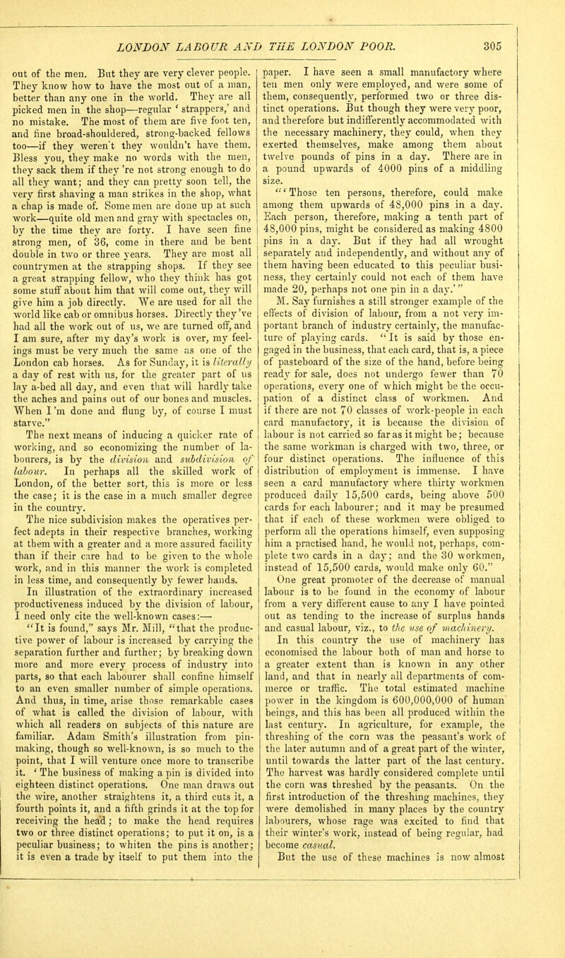 out of the men. But they are very clever people. They know how to have the most out of a man, better than any one in the world. They are all picked men in the shop—regular ' strappers/ and no mistake. The most of them are five foot ten, and fine broad-shouldered, strong-backed fellows too—if they Averent they wouldn't have them. Bless you, they make no words with the men, they sack them if they 're not strong enough to do all they want; and they can pretty soon tell, the very first shaving a man strikes in the shop, what a chap is made of. Some men are done up at such work—quite old men and gray with spectacles on, by the time they are forty. I have seen fine strong men, of 36, come in there and be bent double in two or three years. They are most all countrymen at the strapping shops. If they see a great strapping fellow, who they think has got some stuflf about him that will come out, they will give him a job directly. We are used for all the world like cab or omnibus horses. Directly they've had all the work out of us, we are turned off, and I am sure, after my day's work is over, my feel- ings must be very much the same as one of the London cab horses. As for Sunday, it is literally a day of rest with us, for the greater part of us lay a-bed all day, and even that will hardly take the aches and pains out of our bones and muscles. When I'm done and flung by, of course I must starve. The next means of inducing a quicker rate of working, and so economizing the number of la- bourers, is by the division and subdivision of' labour. In perhaps all the skilled work of London, of the better sort, this is more or less the case; it is the case in a much smaller degree in the country. The nice subdivision makes the operatives per- fect adepts in their respective branches, working at them with a greater and a more assured facility than if their care had to be given to the whole work, and in this manner the work is completed in less time, and consequently by fewer hands. In illustration of the extraordinary increased productiveness induced by the division of labour, I need only cite the well-known cases:— ''It is found, says Mr. Mill, that the produc- tive power of labour is increased by carrying the separation further and further; by breaking down more and more every process of industry into parts, so that each labourer shall confine himself to an even smaller number of simple operations. And thus, in time, arise those remarkable cases of what is called the division of labour, with which all readers on subjects of this nature are familiar. Adam Smith's illustration from pin- making, though so well-known, is so much to the point, that I will venture once more to transcribe it. ' The business of making a pin is divided into eighteen distinct operations. One man dravvs out the wire, another straightens it, a third cuts it, a fourth points it, and a fifth grinds it at the top for receiving the head; to make the head requires two or three distinct operations; to put it on, is a peculiar business; to whiten the pins is another; it is even a trade by itself to put them into the paper. I have seen a small manufactory where ten men only were employed, and were some of them, consequenth^, perfornaed two or three dis- tinct operations. But though they were very poor, and therefore but indifi'erently accommodated with the necessary machinery, they could, when they exerted themselves, make among them about twelve pounds of pins in a day. There are in a pound upwards of 4000 pins of a middling- size. ' Those ten persons, therefore, could make among them upwards of 48,000 pins in a day. Each person, therefore, making a tenth part of 48,000 pins, might be considered as making 4800 pins in a day. But if they had all Avrought separately and independently, and without any of them having been educated to this peculiar busi- ness, they certainly could not each of them have made 20, perhaps not one pin in a day.' M. Say furnishes a still stronger example of the effects of division of labour, from a not very im- portant branch of industry certainly, the manufac- ture of playing cards.  It is said by those en- gaged in the business, that each card, that is, a piece of pasteboard of the size of the hand, before being read}' for sale, does not undergo fewer than 70 operations, every one of which might be the occu- pation of a distinct class of workmen. And if there are not 70 classes of work-people in each card manufactory, it is because the division of labour is not carried so far as it might be; because the same workman is charged with two, three, or four distinct operations. The influence of this distribution of employment is immense. I have seen a card manufactory where thirty workmen produced daily 15,500 cards, being above 500 cards fi)r each labourer; and it may be presumed that if each of these workmen were obliged to perform all the operations himself, even supposing hira a practised hand, he would not, perhaps, com- plete two cards in a day; and the 30 Avorkmen, instead of 15,500 cards, would make only 60. One great promoter of the decrease of manual labour is to be found in the economy of labour from a very different cause to any I have pointed out as tending to the increase of surplus hands and casual labour, viz., to the use of machinery. In this country the use of machinery has economised the labour both of man and horse to a greater extent than is known in any other land, and that in nearly all departments of com- merce or trafi^ic. The total estimated machine power in the kingdom is 600,000,000 of human beings, and this has been all produced within the last century. In agriculture, for example, the threshing of the corn was the peasant's work of the later autumn and of a great part of the Avinter, until towards the latter part of the last century. The harvest was hardly considered complete until the corn Avas threshed by the peasants. On the first introduction of the threshmg machines, they Avere demolished in many places by the country labourers, whose rage Avas excited to find that their winter's Avork, instead of being regular, had become casual. But the use of these machines is now almost