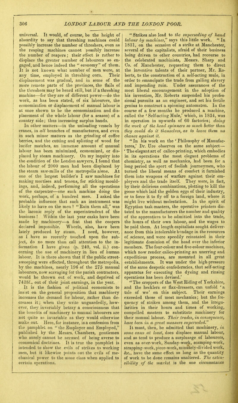 universal. It would, of course, be the height of absurdity to say that threshing machines could possibly increase the number of threshers, even as the reaping machines cannot possibly increase the number of reapers ; their effect is rather to displace the greater number of labourers so en- gaged, and hence indeed the  economy of them. It is not known what number of men were, at I any time, employed in threshing corn. Their j displacement was gradual, and in some of the I more remote parts of the provinces, the flails of I the threshers maybe heard still, but if a threshing j machine—for they are of different power—do the j work, as has been stated, of six labourers, the I economization or displacement of manual labour is i at once shown to be the economization and dis- placement of the whole labour (for a season) of a \ country side; thus increasing surplus hands. In other matters—in the unloading vessels by I cranes, in all branches of manufactures, and even I in such minor matters as the grinding of coffee berries, and the cutting and splitting of wood for lucifer matches, an immense amount of manual j labour has been minimized, economized, or dis- I placed by steam machinery. On my inquiry into I the condition of the London sawyers, I found that the labour of 2000 men had been displaced by i the steam saw-mills of the metropolis alone. At i one of the largest builder's I saw machines for I making mortises and tenons, for sticking mould- ings, and, indeed, performing all the operations of the carpenter—one such machine doing the work, perhaps, of a hundred men, I asked the probable influence that such an instrument was likely to have on the men ? Ruin them all, was i the laconic reply of the superintendent of the I business ! AVithin the last year casks have been i made by machinery—a feat that the coopers i declared impossible. Wheels, also, have been ! lately produced by steam, I need, however, I as I have so recently touched upon the sub- ject, do no more than call attention to the in- I formation I have given (p. 240, vol. ii,) con- i cerning the use of machinery in lieu of human ; labour. It is there shown that if the public street- sweeping were effected, throughout the metropolis, by the machines, nearly 196 of the 275 manual labourers, now scavaging for the parish contractors, would be thrown out of work, and deprived of 7438/., out of their joint earnings, in the year. It is the fashion ot political economists to insist on the general proposition that machinery increases the demand for labour, rather than de- creases it; when they write unguardedly, how- ever, they invariably betray a consciousness that the benefits of machinery to manual labourers are not quite so invariable as they would otherwise make out. Here, for instance, is a confession from the pamphlet on  the Employer and Employed, published by the Messrs. Chambers, gentlemen who surely cannot be accused of being averse to economical doctrines. It is true the pamphlet is intended to show the evils of strikes to working men, but it likewise points out the evils of me- chanical power to the same class when applied to certain operations.  Strikes also lead to the superseding of hand lalour 1)7/ machines says this little work.  In 1831, on the occasion of a strike at Manchester, several of the capitalists, afraid of their business being driven to other countries, had recourse to the celebrated machinists, Messrs. Sharp and Co. of Manchester, requesting them to direct the inventive talents of their partner, Mr. Ro- berts, to the construction of a self-acting mule, in order to emancipate the trade from galling slavery and impending ruin. Under assurances of the most liberal encouragement in the adoption of his invention, Mr. Roberts suspended his profes- sional pursuits as an engineer, and set his fertile genius to construct a spiiming automaton. In the course of a few months he produced a machine, called the ' Self-acting Mule,' which, in 1834, was in operation in upwards of 60 factories; doing the work of the head spinners so riiuch better than they could do it themselves, as to leave them no chance against it.  In his work on the ' Philosophy of Manufac- tures,' Dr. Ure observes on the same subject— ' The elegant art of calico-printing, which embodies in its operations the most elegant problems of chemistry, as well as mechanics, had been for a long period the sport of foolish journeymen, who turned the liberal means of comfort it furnished them into weapons of warfare against their em- ployers and the trade itself. They were, in fact, by their delirious combinations, plotting to kill the goose which laid the golden eggs of their industry, or to force it to fly off' to a foreign land, where it might live without molestation. In the spirit of Egyptian task-masters, the operative printers dic- tated to the manufacturers the number and quality of the apprentices to be admitted into the trade, the hours of their own labour, and the wages to be paid them. At length capitalists sought deliver- ance from this intolerable bondage in the resources of science, and were speedily reinstated in their legitimate dominion of the head over the inferior members. The four-colour and five-colour machines, which now render calico-printing an unerring and expeditious process, are mounted in all great establishments. It was under the high-pressure of the same despotic confederacies, that self-acting apparatus for executing the dyeing and rinsing operations has been devised.'  The croppers of the West Riding of Yorkshire, and the hecklers or flax-dressers, can unfold 'a tale of wo' on this subject. Their earnings exceeded those of most mechanics; but the fre- quency of strikes among them, and the irregu- larities in their hours and times of Avorking, compelled masters to substitute machinery for their manual labour, l^eir trades, in consequence, have been in a great measure superseded It must, then, be admitted that machinery, in some cases at least, does displace manual labour, and so tend to produce a surplusnge of labourers, even as over-work, Sunday-work, scamping-work, strapping-work, piece-work, miniitely-divided work, &c,, have the same effect so long as the quantity of work to be done remains unaltered. The exten- sibility of the market is the one circumstance