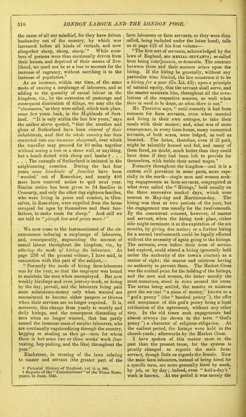 the cause of all our mischief, for they have driven husbandry out of the country, by which was increased before all kinds of victuals, and now altogether sheep, sheep, sheep.'* While num- bers of persons were thus continually driven from their homes, and deprived of their means of live- lihood, we need not be at a loss to account for the increase of vagrancy, without ascribing it to the increase of population. As an instance, within our time, of the same mode of causing a surplusage of labourers, and so adding to the quantity of casual labour in the kingdom, viz., by the extension of pasturage and consequent diminution of tillage, we may cite the clearances, as they were called, which took place, some few years back, in the Highlands of Scot- land.  It is only within the last few years, says the author above quoted,  that the strathes and glens of Sutherland have been cleared of their inhabitants, and that the ivhole country has heen converted into one immense shee'pwalk, over which the traveller may proceed for 40 miles together without seeing a tree or a stone wall, or anything, but a heath dotted with sheep and lambs f . . . . . . The example of Sutherland is imitated in the neighbouring counties. During the last four years some hundreds of families have been 'weeded' out of E/Oss-shire, and nearly 400 more have received notice to quit next year. Similar notice has been given to 34 families in Cromarty, and only the other day eighteen families, who were living in peace and comfort, in Grlen- calvie, in lloss-shire, were expelled from the farms occupied for ages by themselves and their fore- fathers, to make room for sheep. And still we are told to i^loiirjh less and graze more !  We now come to the last-mentioned of the cir- cumstances inducing a surplusage of labourers, and, consequently, augmenting the amount of casual labour throughout the kingdom, viz., by altering the mode of hiring the labourers. At page 236 of the present volume, I have said, in connection with this part of the subject,—-  Formerly the mode of hiring farm-labourers was by the year, so that the employer was bound to maintain the men when unemployed. But now weekly hirelings and even journey-work, or hiring by the day, prevail, and the labourers being paid mere subsistence-money only when wanted are necessitated to become either paupers or thieves when their services are no longer required. It is, moreover, this change from yearly to weekly and daily hirings, and the consequent discarding of men when no longer v/anted, that has partly caused the immense mass of surplus labourers, who are continually vagabondizing through the country, begging or stealing as they go—men for whom there is but some two or three weeks' work (har- vesting, hop-picking, and the like) throughout the year. Blackstone, in treating of the laws relating to master and servant (the greater part of the * Pictorial History of England, vol. ii. p. 900. t Reports of the  Commissioner of the Times News- paper, in June, 1845. farm labourers or farm servants, as they were then called, being included under the latter head), tells us at page 425 of his first volume—  The first sort of servants, acknowledged by the laws of England, are menial servants ; so called from being inter\racenia, or domestic. The contract between them and their masters arises upon the hiring. If the hiring be generally, without any particular time limited, the law construes it to be a hiring for a year (Co. Lit, 42); upon a principle of natural equity, that the servant shall serve, and the master maintain him, throughout all the revo- lutions of the respective seasons, as well when there is work to he done, as tvhen there is not. Mr. Thornton says,  until recently it had been common for farm servants, even when married and living in their own cottages, to take their meals with their master; and, what v/as of more consequence, in every farm-house, many unmarried servants, of both sexes, were lodged, as Avell as boarded. The latter, therefore, even if ill paid, might be tolerably housed and fed, and many of them fared, no doubt, much better than they could have done if they had been left to provide for themselves, with treble their actual wages. Formerly throughout the kingdom—and it is a custom still prevalent in some parts, more espe- cially in the north—single men and women seek- ing engagements as farm-servants, congregated at what were called the Hirings, held usually on the three successive market days, which were nearest to May-day and Martinmas-day. The hiring was thus at two periods of the year, but the engagement was usually for the twelvemonth. By the concurrent consent, however, of master and servant, when the hiring took place, either side might terminate it at the expiration of the six months, by giving due notice; or a farther hiring for a second twelvemonth could be legally effected without the necessity of again going to the hirings. The servants, even before their term of service had expired, could attend a hiring (generally held under the authority of the town's charter) as a matter of right; the master and mistress having no authority to prevent them. The Market Cross was the central point for the holding of the hirings, and the men and women, the latter usually the most numerous, stood in rows around the cross. The terms being settled, the master or mistress gave the servant  a piece of money, known as a god's .penny (the handsel penny), the offer and acceptance of this god's penny being a legal ratification of the agreement, without any other step. In the old times such engagements had almost always (as shown in the term God's penny ) a character of religious obligation. At the earliest period, the hirings were held in the church-yards; afterwards by the Market Cross. I have spoken of this matter more in the past than the present tense, for the system is greatly changed as regards the male farm- servant, though little as regards the female. Now the male farm-labourers, instead of being hired for a specific term, are more generally hired by week, by job, or by day; indeed, even half-a-day's  work is known. At one period it was merely the