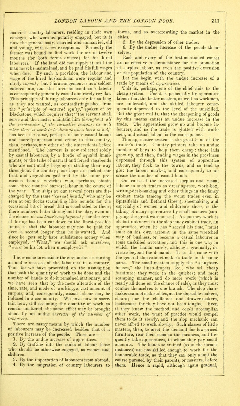 married country labourers, residing in their own cottages, Avho were temporarily^ engaged, but it is now the general body, married and unmarried, old and young, with a few exceptions. Formerly the farmer was bound to find work for six or twelve months (for both terms existed) for his hired labourers. If the land did not supply it, still the man must be maintained, and be paid his full wages when due. By such a provision, the labour and Avage of the hired husbandman were regular and rarel}' casual; but this arrangement is now seldom entered into, and the hired liusbandman's labour is consequently generally casual and rarely regular. This principle of hiring labourers only for so long as tliey are wanted, as contradistinguished from the ijrinci'ple of naUiral equity spoken of by Blackstone, which requires that  the servant shall serve and the master maintain him throughout all the revohitions of the resj^ective seasons, as icell when there is ^oork to be done as when there is not,' has been the cause, perhaps, of more casual labour and more fpauperism and crime, in this country, than, perhaps, any other of the antecedents before mentioned. The harvest is now collected solely by casual labourers, by a horde of squalid immi- grants, or the tribe of natural and forced vagabonds who are continually begijing or stealing their way throughout the country; our hops are picked, our fruit and vegetables gathered by the same pre- carious bands—wretches Avho, perhaps, obtain some three months' harvest labour in the course of the year. The ships at our several ports are dis- charged by the same ''casual hands, who may be seen at our docks scrambling like hounds for the occasional bit of bread that is vouchsafed to them; there numbers loiter throughout the day, even on the chance of an hourseiiijyloyment; for the term of hiring has been cut down to the finest possible limits, so that the labourer may not be paid for even a second longer than he is wanted. And since he gets only bare subsistence money when employed,  What, we should ask ourselves,  must be his lot when unemployed ?  I now come to consider the circumstances causing an undue increase of the labourers in a country. Thus far v/e have proceeded on the assumption that both the quantity of work to be done and the number of hands to doit remained stationary^, and we have seen ihat by the mere alteration of the time, rate, and mode of working, a vast amount of surplus, and, consequently, casual labour may be induced in a community. We have now to ascer- tain how, still assuming the quantity^ of Avork to remain unaltered, the same eftect may be brought about by an undue increase of the number of labourers. There are many means by which the number of labourers may be increased besides that of a positive increase of the people. These are— 1. By the undue increase of apprentices. 2. B}- drafting into the ranks of labour those who should be otherwise engaged, as women and children. 3. By the importation of labourers from abroad. 4. By^ the migration of country labourers to towns, and so overcrowding the market in the cities. 5. By the depression of other trades. 6. By the undue increase of the people them- selves. Each and every of the first-mentioned causes are as effective a circumstance for the promotion of surplus labour, as even the positive extension of the population of the country. Let me begin with the undue increase of a trade by means of ajyiyrentices. Tliis is, perhaps, one of the chief aids to the cheap system. For it is principally by apprentice labour that the better masters, as well as workmen, are undersold, and the skilled labourer conse- quently depressed to the level of the unskilled. But the great evil is, that the cheapening of goods by this means causes an undue increase in the trade. The apprentices grow up and become la- bourers, and so the trade is glutted with work- men, and casual labour is the consequence. This apprentice system is the great bane of the printer's trade. Country printers take an undue number of hoys, to help them cheap ; these lads grow up, and then, finding wages in the provinces depressed through this system of apprentice labour, they flock to the towns, and so tend to glut the labour market, and consequently to in- crease the number of casual hands. One cause of the increased surplus and casual labour in such trades as dressing-case, work-box, writing-desk-making and other things in the fancy cabinet trade (among tlie Avorst trades even in Spitalfields and Bethnal Green), shoemaking, and especially of Avomen and children's shoes, is the taking of many a{)prentices by small masters (sup- })lying the great Avarehouses). As journey-work is all but unknown in the slop fancy cabinet trade, an apprentice, Avhen he has served his time, must start on his own account in tiie same Avretched way of business, or becouie a casual labourer in some unskilled avocation, and this is one way in Avhich the hands surely, alihough gradually, in- crease beyond the demand. It is the same with the general slop cabinet-maker's trade in the same parts. The small masters supply the  slaughter- houses, the linen-drapers, &c., Avho sell cheap furniture; they work in the quickest and most scamping manner, and do more Avork (which is nearly all done on the chance of sale), as they must confine themselves to one branch. The slop chair- makers cannot make tables, nor the slop table-makers, chairs; nor the chefi:bnier and drawer-makers, bedsteads; for they have not been taught. Even if they knew the method, and coidd accomplish other Avork, the Avant of practice would compel them to do it slowly, and the slop mechanic can never afford to Avork slowly. Such classes of little masters, then, to meet, the demand for low-priced furniture, rear their sons to the business, and fre- quently take apprentices, to Avhom they pay small amounts. The hands so trained (as in the former instances) are not skilled enough to Avork for the honourable trade, so that they can only adopt the course pursued by their parents, or masters, before them. Hence a rapid, although again gradual,