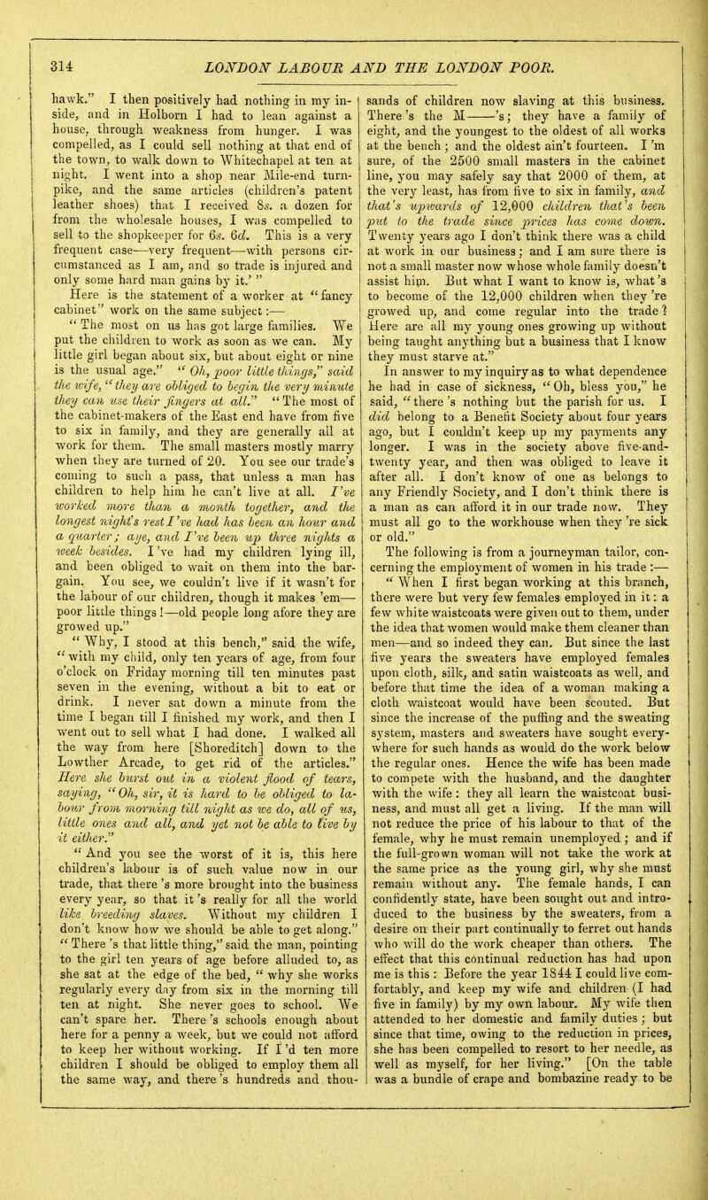 hawk. I then positively had nothing in ray in- side, and in Holborn I had to lean against a house, through Aveakness from hunger. I was compelled, as I could sell nothing at that end of the town, to walk down to Whitechapel at ten at night. I went into a shop near Mile-end turn- pike, and the same articles (children's patent leather shoes) that I received 8s. a dozen for from the wholesale houses, I was compelled to sell to the shopkeeper for 6^. Qd. This is a very frequent case—very frequent—with persons cir- cumstanced as I am, and so trade is injured and only some hard man gains by it.'  Here is the statement of a worker at  fancy cabinet work on the same subject:-—  The most on us has got large families. We put the children to work as soon as we can. My little girl began about six, but about eight or nine is the usual age,  Oh, j^oor little things, said the wife, they are obliged to begin the very minute they can use their fingers at alV  The most of the cabinet-makers of the East end have from five to six in family, and they are generally all at work for them. The small masters mostly marry when they are turned of 20. You see our trade's coming to such a pass, that unless a man has children to help him he can't live at all. I've worked more than a month together, and the longest night's rest I've had has been an hour and a quarter; aye, and I've been up three nights a iveeh besides. I've had my children lying ill, and been obliged to wait on them into the bar- gain. You see, we couldn't live if it wasn't for the labour of our children, though it makes 'em— poor little things !—old people long afore they are growed up.  Why, I stood at this bench, said the wife, with my child, only ten years of age, from four o'clock on Friday morning till ten minutes past seven in the evening, without a bit to eat or drink. I never sat down a minute from the time I began till I finished my work, and then I went out to sell what I had done. I walked all the way from here [Shoreditch] down to the Lowther Arcade, to get rid of the articles. Here she biLrst out in a violent flood of tears, saying, Oh, sir, it is hard to be obliged to la- bour from morning till night as tve do, all of us, little ones and all, and yet not be able to live by it either.  And you see the worst of it is, this here children's labour is of such value now in our trade, that there's more brought into the business every year, so that it's really for all the world like breeding slaves. Without my children I don't know how we should be able to get along.  There's that little thing, said the man, pointing to the girl ten years of age before alluded to, as she sat at the edge of the bed,  why she works regularly every day from six in the morning till ten at night. She never goes to school. We can't spare her. There's schools enough about here for a penny a week, but we could not afford to keep her without working. If I'd ten more children I should be obliged to employ them all the same way, and there's hundreds and thou- sands of children now slaving at this business. There's the M 's; they have a family of eight, and the youngest to the oldest of all works at the bench ; and the oldest ain't fourteen. I'm sure, of the 2500 small masters in the cabinet line, you may safely say that 2000 of them, at the very least, has from five to six in family, and that's icjjwards of 12,000 children that's been put to the trade since prices has corae down. Twenty years ago I don't think there was a child I at work in our business; and I am sure there is 1 not a small master now Avhose whole family doesn't | assist hijn. But what I want to know is, what's to become of the 12,000 children when they 're growed up, and come regular into the trade 1 Here are all my young ones growing up without being taught anything but a business that I know they must starve at. In answer to my inquiry as to what dependence he had in case of sickness,  Oh, bless you, he said,  there's nothing but the parish for us. I did belong to a Benetit Society about four years ago, but I couldn't keep up my payments any longer. I was in the society above five-and- twenty year, and then was obliged to leave it after all. I don't know of one as belongs to any Friendly Society, and I don't think there is a man as can afford it in our trade now. They must all go to the workhouse when they 're sick or old. The following is from a journeyman tailor, con- cerning the employment of women in his trade :—  When I first began Avorking at this branch, there were but very few females employed in it: a few white v/aistcoats were given out to them, under the idea that Avomen Avould make them cleaner than men—and so indeed they can. But since the last . five years the sweaters have employed females upon cloth, silk, and satin waistcoats as well, and before that time the idea of a woman making a cloth waistcoat would have been scouted. But since the increase of the puffing and the sweating system, masters and sweaters have sought every- Avhere for such hands as would do the work below the regular ones. Hence the wife has been made to compete with the husband, and the daughter Avith the Avife: they all learn the waistcoat busi- ness, and must all get a living. If the man will not reduce the price of his labour to that of the female, why he must remain unemployed; and if the full-grown Avoman Avill not take the Avork at the same price as the young girl, Avhy she must remain without any. The female hands, I can confidently state, have been sought out and intro- duced to the business by the sweaters, from a desire on their part continually to ferret out hands Avho Avill do the Avork cheaper than others. The effect that this continual reduction has had upon me is this : Before the year 1844 I could live com- fortably, and keep my Avife and children (I had five in family) by my own labour. My Avife then attended to her domestic and family duties ; but since that time, owing to the reduction in prices, she has been compelled to resort to her needle, as well as myself, for her living. [On the table Avas a bundle of crape and bombazine ready to be