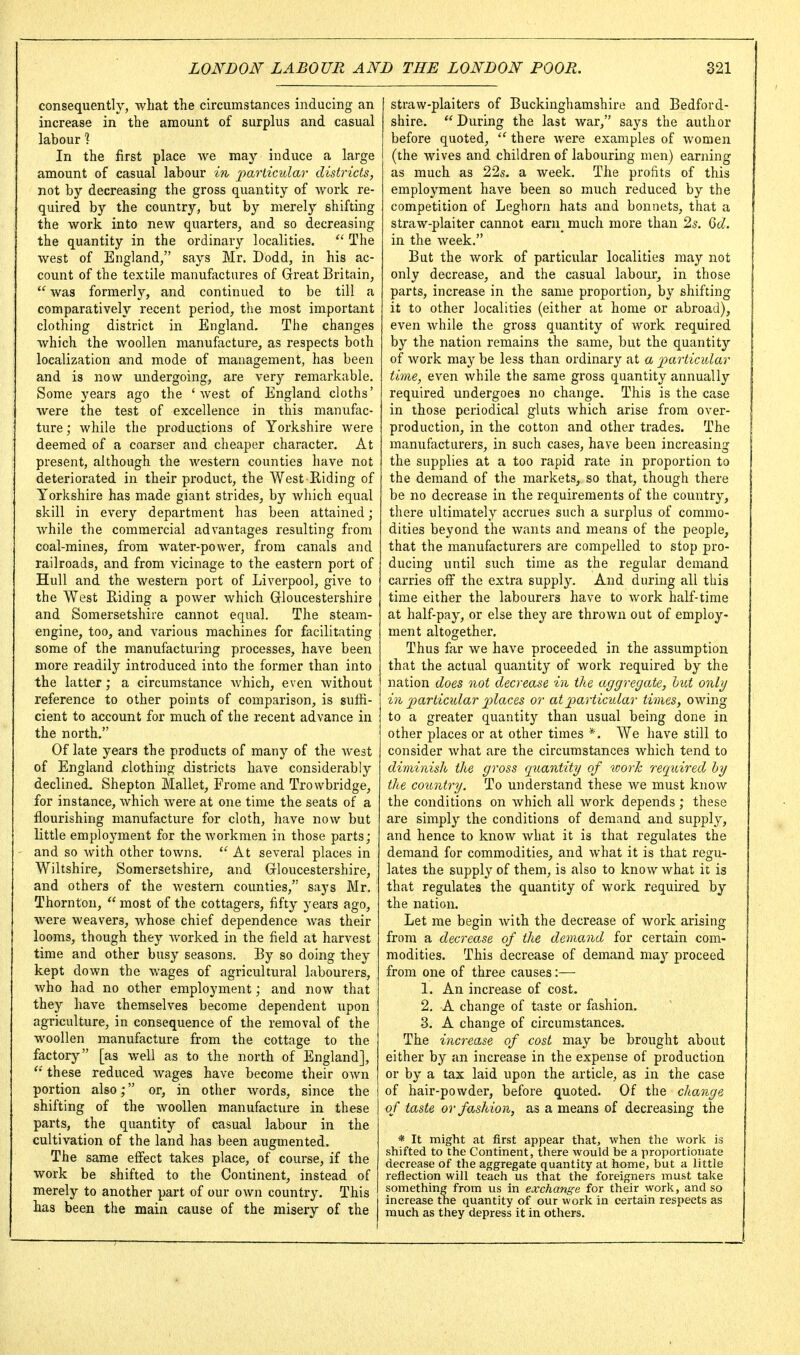 consequently, what the circumstances inducing an increase in the amount of surplus and casual labour ? In the first place we may induce a large amount of casual labour m particular districts, not by decreasing the gross quantity of work re- quired by the country, but by merely shifting the work into new quarters, and so decreasing the quantity in the ordinary localities.  The west of England, says Mr. Dodd, in his ac- count of the textile manufactures of Great Britain,  was formerl}'-, and continued to be till a comparatively recent period, the most important clothing district in England. The changes which the woollen manufacture, as respects both localization and mode of management, has been and is now undergoing, are very remarkable. Some years ago the 'west of England cloths' were the test of excellence in this manufac- ture ; while the productions of Yorkshire were deemed of a coarser and cheaper character. At present, although the western counties have not deteriorated in their product, the West Riding of Yorkshire has made giant strides, by which equal skill in every department has been attained; while the commercial advantages resulting from coal-mines, from water-power, from canals and railroads, and from vicinage to the eastern port of Hull and the western port of Liverpool, give to the West Riding a power which Grloucestershire and Somersetshire cannot equal. The steam- engine, too, and various machines for facilitating some of the manufacturing processes, have been more readily introduced into the former than into the latter; a circumstance Avhich, even without reference to other points of comparison, is suffi- cient to account for much of the recent advance in the north. Of late years the products of many of the Avest of England clothing districts have considerably declined. Shepton Mallet, Frome and Trowbridge, for instance, which were at one time the seats of a flourishing manufacture for cloth, have now but little employment for the workmen in those parts; and so with other towns.  At several places in Wiltshire, Somersetshire, and Grloucestershire, and others of the western counties, says Mr. Thornton,  most of the cottagers, fifty years ago, were weavers, whose chief dependence was their looms, though they Avorked in the field at harvest time and other busy seasons. By so doing they kept down the wages of agricultural labourers, who had no other employment; and now that they have themselves become dependent upon agriculture, in consequence of the removal of the woollen manufacture from the cottage to the factory [as well as to the north of England],  these reduced wages have become their own portion also; or, in other words, since the shifting of the woollen manufacture in these parts, the quantity of casual labour in the cultivation of the land has been augmented. The same effect takes place, of course, if the work be shifted to the Continent, instead of merely to another part of our own country. This has been the main cause of the misery of the straw-plaiters of Buckinghamshire and Bedford- shire. During the last war, says the author before quoted, ''there were examples of women (the wives and children of labouring men) earning as much as 22s. a week. The profits of this employment have been so much reduced by the competition of Leghorn hats and bonnets, that a straw-plaiter cannot earn^ much more than 2s. Qd. in the week. But the work of particular localities may not only decrease, and the casual labour, in those parts, increase in the same proportion, by shifting it to other localities (either at home or abroad), even Avhile the gross quantity of work required by the nation remains the same, but the quantity of work may be less than ordinary at a j^articular time, even while the same gross quantity annually required undergoes no change. This is the case in those periodical gluts which arise from over- production, in the cotton and other trades. The manufacturers, in such cases, have been increasing the supplies at a too rapid rate in proportion to the demand of the markets, so that, though there be no decrease in the requirements of the country, there ultimately accrues such a surplus of commo- dities beyond the wants and means of the people, that the manufacturers are compelled to stop pro- ducing until such time as the regular demand carries off the extra supply. And during all this time either the labourers have to work half-time at half-pay, or else they are thrown out of employ- ment altogether. Thus far we have proceeded in the assumption that the actual quantity of work required by the nation does not decrease in the aggregate, htct onbj in particidar places or at pi articular times, owing to a greater quantity than usual being done in other places or at other times *. We have still to consider what are the circumstances which tend to diminish the gross quantity of work required hy the country. To understand these we must know the conditions on which all work depends; these are simply the conditions of demand and supply, and hence to know what it is that regulates the demand for commodities, and what it is that regu- lates the supply of them, is also to know what it is that regulates the quantity of work required by the nation. Let me begin with the decrease of work arising from a decrease of the demand for certain com- modities. This decrease of demand may proceed from one of three causes:— 1. An increase of cost. 2. A change of taste or fashion, 3. A change of circumstances. The inarase of cost may be brought about either by an increase in the expense of production or by a tax laid upon the article, as in the case of hair-powder, before quoted. Of the change of taste or fashion, as a means of decreasing the * It might at first appear that, when the work is shifted to the Continent, there would be a proportionate decrease of the aggregate quantity at home, but a little reflection will teach us that the foreigners must take something from us in exchange for their work, and so increase the quantity of our work in certain respects as much as they depress it in others.