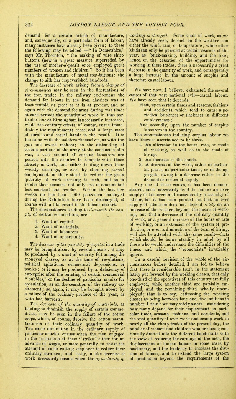 demand for a certain article of manufacture, and, consequently, of a particular form of labour, many instances have already been given; to these the following may be added:— In Dorsetshire, says Mr. Thornton, ''the making of wire shirt- buttons (now in a great measure superseded by the use of mother-o'-pearl) once employed great numbers of women and children. So it has been with the manufacture of metal coat-buttons; the change to silk has impoverished hundreds. The decrease of work arising from a change of circumstances may be seen in the fluctuations of the iron trade; in the railway excitement the demand for labour in the iron districts was at least tenfold as great as it is at present, and so again with the demand for arms during war time; at such periods the quantity of work in that par- ticular line at Birmingham is necessarily increased, while the contrary effects, of course, ensue imme- diately the requirements cease, and a large mass of surplus and casual hands is the result. It is the same with the soldiers themselves, as with the gun and sword makers; on the disbanding of certain portions of the army at the conclusion of a Avar, a vast amount of surplus labourers are poured into the country to compete with those already in work, and either to drag down their weekly earnings, or else, by obtaining casual employment in their stead, to reduce the gross quantity of work accruing to each, and so to render their incomes not only less in amount but less constant and regular. Within the last few weeks no less than 1000 policemen employed during the Exhibition have been discharged, of course with a like result to the labour market. The circumstances tending to diminish tlie s^q^- ;ply of certain commodities, are— 1. Want of capital. 2. Want of materials. 3. Want of labourers. 4. Want of opportunity. The decrease of the quantity of capital in a trade may be brought about by several means : it may be produced by a want of security felt among the moneyed classes, as at the time of revolutions, political agitations, commercial depressions, or panics; or it may be produced by a deficiency of enterprise after the bursting of certain commercial  bubbles, or the decline of particular manias for speculation, as on the cessation of the railway ex- citement ; so, again, it may be brought about by a failure of the ordinary produce of the year, as with bad harvests. The decrease of the quantity of materials, as tending to diminish the supply of certain commo- dities, may be seen in the failure of the cotton crops, which, of course, deprive the cotton manu- facturers of their ordinary quantity of work. The same diminution in the ordinary supply of particular articles ensues when the men engaged in the production of them strike either for an advance of wages, or more generally to resist the attempt of some cutting employer to reduce their ordinary earnings ; and lastly, a like decrease of work necessarily ensues when the opportunity of worlcing is changed. Some kinds of work, as'we have already seen, depend on the weather—on either the wind, rain, or temperature; while other kinds can only be pursued at certain seasons of the year, as brick-making, building, and the like; hence, on the cessation of the opportunities for working in these trades, there is necessarily a great decrease in the quantity of work, and consequently a large increase in the amount of surplus and therefore casual labour. We have now, I believe, exhausted the several causes of that vast national evil—casual labour. We have seen that it depends. First, upon certain times and seasons, fashions and accidents, which tend to cause a pe- riodical briskness or slackness in different employments; And secondly, upon the number of surplus labourers in the country. The circumstances inducing surplus labour we have likewise ascertained to be three. 1. An alteration in the hours, rate, or mode of working, as well as in the mode of hiring. 2. An increase of the hands. 3. A decrease of the work, either in particu- lar places, at particular times, or in the ag- gregate, owing to a decrease either in the demand or means of supply. Any one of these causes, it has been demon- strated, must necessarily tend to induce an over supply of labourers and consequently a casualty of labour, for it has been pointed out that an over supply of labourers does not depend solely on an increase of the workers beyond the means of work- ing, but that a decrease of the ordinary quantity of work, or a general increase of the hours or rate of working, or an extension of the system of pro- duction, or even a diminution of the term of hiring, will also be attended with the ;same result—facts which should be borne steadily in mind by all those who would understand the difficulties of the times, and whichj the economists invariably ignore. On a careful revision of the whole of the cir- cumstances before detailed, I am led to believe that there is considerable truth in the statement lately put forward by the working classes, that only one-third of the operatives of this country are fully employed, while another third are partially em- ployed, and the remaining third wholly unem- ployed; that is to say, estimating the working classes as being between four and five millions in number, I think we may safely assert—considering how many depend for their employment on parti- cular times, seasons, fashions, and accidents, and the vast quantity of over-work and scamp-work in nearly all the cheap trades of the present day, the number of women and children who are being con- tinually drafted into the different handicrafts with the view of reducing the earnings of the men, the displacement of human labour in some cases by machinery, and the tendency to increase the divi- sion of labour, and to extend the large system of production beyond the requirements of the