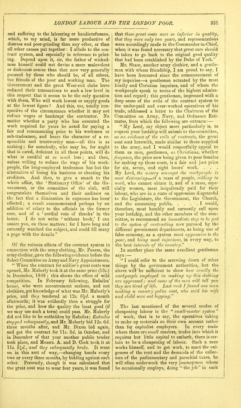 and suffering to the labouring or handicraftsman, which, to ray mind, is far more productive of distress and poor-grinding than any other, or than all other causes put together: I allude to the con- tract system, and especially in reference to print- ing. Depend upon it, sir, the father of wicked- ness himself could not devise a more malevolent or dishonest course than that now very generally I pursued by those who should be, of all others, I the friends of the poor and working man. The (xovernment and the great West-end clubs have reduced their transactions to such a low level in this respect that it seems to be the only question with them, Who will work lowest or supply goods at the lowest figure] And this, too, totally irre- spective of the circumstance whether it may not reduce wages or bankrupt the contractor. No matter whether a party who has executed the work required for years be noted for paying a fair and remunerating price to his workmen or sub-tradesmen, and bears the character of a re- sponsible and trustworthy man—all this is as nothing; for somebody, who may be, for aught that is cared, deficient in all these points, will do what is needful at so much less; and then, unless willing to reduce the wage of his work- people, the long-employed tradesman has but the alternative of losing his business or cheating his creditors. And then, to give a smack to the v/hole affair, the ' Stationery Office' of the Gro- vernment, or the committee of the club, will congratulate themselves and their auditors on the fact that a diminution in expenses has been' effected; a result commemorated perhaps by an addition of salary to the officials in the former case, and of a 'cordial vote of thanks' in the latter. I do not write ' without book,' I can assure you, on these matters; for I have long and earnestly watched the subject, and could fill many a page with the details. i Of the ruinous effects of the contract system in I connection with the army clothing, Mr. Pearse, the army clothier, gave the following evidence before the Select Committee on Army and Navy Appointments.  When the contract for soldier's great coats was opened, Mr. Maberly took it at the same price (135.) in December, 1808 ; this shows the effect of wild competition. In February following, Esdailes' house, who were accoutrement makers, and not clothiers, got knowledge of what was Mr. Maberly's price, and theij tendered at 12.?. Q\d. a month aftervvards; it was evidently then a struggle for the price, and how the quality the least good (if we may use such a term) could pass. Mr. Maberly did not like to be outbidden by Esdailes; Esdailes stopped sid)sec[ue7My, and Mr. Maberly bid 125. Qd. three months after, and Mr. Dixon bid again, and got the contract for lis. 3«5. in October, and in December of that year another public tender took place, and Messrs. A. and D. Cock took it at Yls. 5.j(Z., and they subsequently hrohe. It went on in this sort of way,—changing hands every two or every three months, by bidding against each other. Presently, though it was calculated that the great coat was to wear four years, it was found that those great coats were so inferior in quality, that they ivore only two years, and representations [ were accordingly made to the Commander-in-Chief, when it was found necessary that great care should { be taken to go back to the original good quality j that had been established by the Duke of York. Mr. Shaw, another army clothier, and a gentle- man with whose friendship, I am proud to say, I have been honoured since the commencement of my inquiries—a gentleman actuated by the most kindly and Christian impulses, and of whom the workpeople speak in terms of the highest admira- tion and regard; this gentleman, impressed with a deep sense of the evils of the contract system to the under-paid and over-worked operatives of his trade, addressed a letter to the Chairman of the Committee on Armj^, Navy, and Ordnance Esti- mates, from which the following are extracts: —  My Lord, ray object more particularly is, to request your lordship will submit to the committee, as ail evidence of the evils of contracts, the great coat sent herewith, made similar to those supplied to the army, and I would respectfully appeal to them as men, gentlemen, as Christians, whether fivepence, the price now being given to poor females for making up those coats, is a fair and just price for six, seven, and eight hours' work. . . My Lord, the misery amongst the v)orkpeopl& is most distressing—of a mass of people, willing to tvorlc, who cannot obtain it, and of a mass, espe- cially women, most iniquitously paid for their labour, who are in a state of oppression disgraceful to the Legislature, the Gfovernment, the Church, and the consuming public I would, therefore, most humbly and earnestly call upon your lordship, and the other members of the com- mittee, to recommend an immediate stop to he 2^ut to the system of contracting now pursued by the different government departments, as being one of false economy, as a system most oppressive to the poor, and being most injurioiis, in every way, to the best interests of the country In another place the same excellent gentleman says :—  I could refer to the screwing down of other things by the government authorities, but the above will be sufficient to show hoio cruelly the worlcpeople employed in making up this clothing are op)pressed; and some of the men loill tell you they are tired of life. Last voeel I found one mxm making a country ])olice coat, who said his wife and child were o%d begging The last mentioned of the several modes of cheapening labour is the ''small-master system of work, that is to say, the operatives taking to make up materials on their own account rather than fof capitalist employers. In every trade where there are s?)ia/^ masters, trades into Avhichit requires but little capital to embark, there is cer- tain to be a cheapening of labour. Such a man works himself, and to get work, to meet the exi- gences of the rent and the demands of the collec- tors of the parliamentary and parochial taxes, he will often underwork the very journeymen whom he occasionally employs, doing  the job in such