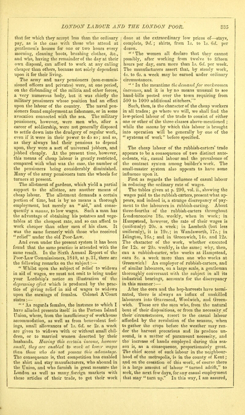 that for which they accept less than the ordinary pay, as is the case with those who attend at gentlemen's houses for one or two hours every morning, cleaning boots, brushing clothes, &c., and who, having the remainder of the day at their own disposal, can afford to work at any calling cheaper than others, because not solely dependent upon it for their living. The army and navy pensioners (non-commis- sioned officers and privates) were, at one period, on the disbanding of the militia and other forces, a very numerous body, but it was chiefly the military pensioners Avhose position had an effect upon the labour of the country. The naval pen- sioners found employment as fishermen, or in some avocation connected with the sea. The military pensioners, however, were men who, after a career of soldiership, were not generally disposed to settle down into the drudgery of regular work, even if it were in their power to do so; and so, as they always had their pensions to depend upon, they were a sort of universal jobbers, and jobbed cheaply. At the present time, however, this means of cheap labour is greatly restricted, compared with what was the case, the number of the pensioners being considerably diminished. Many of the army pensioners turn the wheels for turners at present. The allotment of gardens, which yield a partial support to the allottee, are another means of cheap labour. The allotment demands a certain portion of time, but is by no means a thorough employment, but merely an  aid, and conse- quently a means, to low wages. Such a man has the advantage of obtaining his potatoes and vege- tables at the cheapest rate, and so can afford to work cheaper than other men of his class. It was the same formerly with those who received  relief under the old Poor-Law. And even under the present system it has been found that the same practice is attended Avith the same result. In the Sixth Annual Report of the Poor-Law Commissioners, 18J:0, at p. 31, there are the following remarks on the subject :—  Whilst upon the subject of relief to widows in aid of wages, we must not omit to bring under your Lordship's notice an illustration of the depressing effect which is produced by the prac- tice of giving relief in aid of wages to widows upon the earnings of females. Colonel A'Court states:—  * As regards females, the instance to Avhich I have alluded presents itself in the Portsea Island Union, where, from the insufficiency of workhouse accommodation, as well as from benevolent feel- ings, small allowances of Is. 6cZ. or 25. a week are given to widows with or without small chil- dren, or to married women deserted by their husbands. Havinrj this certain income, hoioever small, they are enabled to worh at lovjsr loages than those loho do not possess this advantage. The consequence is, that competition has enabled the shirt and stay manufacturers, who abound in the Union, and Avho furnish in great measure the London as well as many foreign markets with these articles of their trade, to get their work done at the extraordinary low prices of—stays, complete, 9c?.; shirts, from Is. to Is. Qd. per dozen. *^' The women all declare that they cannot possibly, after working from twelve to fifteen hours per day, earn more than Is. Qd. per week. The manufacturers assert that, by steady work, 4s. to 6s, a week may be earned under ordinary circumstances.  ' In the meantime the demands for workwomen inci^eases, and it is by no means unusual to see hand-bills posted over the town requiring from 500 to 1000 additional stitchers.' Such, then, is the character of the cheap workers in all trades; go where we will, we shall find the low-priced labour of the trade to consist of either one or other of the three classes above-mentioned ; while the mecms by which this labour is brought into operation will be generally by one of the  systems of work before specified. The cheap labour of the rubbish-carters' trade appears to be a consequence of two distinct ante- cedents, viz., casual labour and the prevalence of the contract system among builder's work. The small-master system also appears to have some influence upon it. First as regards the influence of casual labour in reducing the ordinary rate of wages. The tables given at p. 290, vol, ii., showing the wages paid to the rubbish-carters, present what ap- pears, and indeed is, a strange discrepancy of pay- ment to the labourers in rubbish-carting. About three-fourths of the rubbish-carters throughout Londonreceive 18s, weekly, when in work; in Hampstead, however, the rate of their wages is (uniformly) 20s. a week; in Lambeth (but less uniformly), it is 19s.; in Wandsworth, 17s.; in Islington, 16s.; and in Grreenwich, 14s. and 12s. The character of the work, whether executed for 12s. or 20s, weekly, is the same; why, then, can a rubbish-carter, who works at Hampstead, earn 8s. a week more than one who works at Grreenwich? An employer of rubbish-carters, and of similar labourers, on a large scale, a gentleman thoroughly conversant with the subject in all its industrial bearings, accounts for the discrepancy in this manner:— After the corn and the hop-harvests have termi- nated, there is always an influx of unskilled labourers into G-ravesend, Woolwich, and Green- wich. These are the men who, from the natural bent of their dispositions, or from the necessity of their circumstances, resort to the casual labour afforded by the revolution of the seasons, when to gather the crops before the weather may ren- der the harvest precarious and its produce un- sound, is a matter of paramount necessity, and the increase of hands employed during this sea- son is, as a consequence, proportionately great. The chief scene of such labour in the neighbour- hood of the metropolis, is in the county of Kent; and on the cessation of this work, of course there is a large amount of labour  turned adrift, to seek, the next few days, for any casual employment that may  turn up. In this way, I am assured.