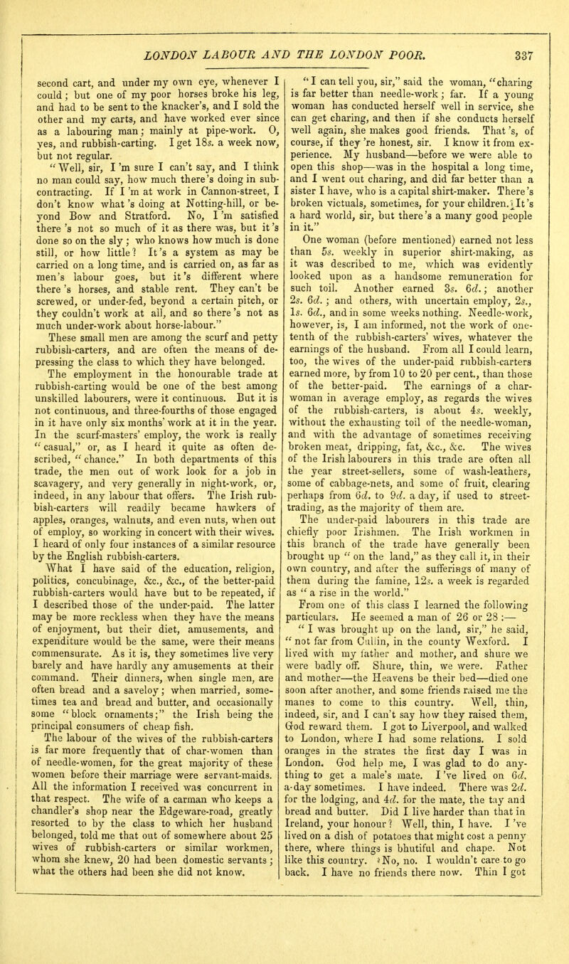 second cart, and under my own eye, whenever I could; but one of my poor horses broke his leg, and had to be sent to the knacker's, and I sold the other and my carts, and have worked ever since as a labouring man; mainly at pipe-work. 0, yes, and rubbish-carting. I get I85. a week now, but not regular. Well, sir, I'm sure I can't say, and I think no man could say, how much there's doing in sub- contracting. If I'm at work in Cannon-street, I don't know what's doing at Notting-hill, or be- yond Bow and Stratford. No, I'm satisfied there's not so much of it as there was, but it's done so on the sly ; who knows how much is done still, or how little 1 It's a system as may be carried on a long time, and is carried on, as far as men's labour goes, but it's different where there's horses, and stable rent. They can't be screwed, or under-fed, beyond a certain pitch, or they couldn't work at all, and so there's not as much under-work about horse-labour. These small men are among the scurf and petty rubbish-carters, and are often the means of de- pressing the class to which they have belonged. The employment in the honourable trade at rubbish-carting would be one of the best among unskilled labourers, were it continuous. But it is not continuous, and three-fourths of those engaged in it have only six months' work at it in the year. In the scurf-masters' employ, the work is really casual, or, as I heard it quite as often de- scribed, chance. In both departments of this trade, the men out of work look for a job in scavagery, and very generally in night-work, or, indeed, in any labour that offers. The Irish rub- bish-carters will readily became hawkers of apples, oranges, walnuts, and even nuts, when out of employ, so working in concert with their wives. I heard of only four instances of a similar resource by the English rubbish-carters. What I have said of the education, religion, politics, concubinage, &c., &c., of the better-paid rubbish-carters would have but to be repeated, if I described those of the under-paid. The latter may be more reckless when they have the means of enjoyment, but their diet, amusements, and expenditure would be the same, were their means commensurate. As it is, they sometimes live very barely and have hardly any amusements at their command. Their dinners, when single men, are often bread and a saveloy; when married, some- times tea and bread and butter, and occasionally some ''block ornaments; the Irish being the principal consumers of cheap fish. The labour of the wives of the rubbish-carters is far more frequently that of char-women than of needle-women, for the great majority of these women before their marriage were servant-maids. All the information I received was concurrent in that respect. The wife of a carman who keeps a chandler's shop near the Edge ware-road, greatly resorted to by the class to which her husband belonged, told me that out of somewhere about 25 wives of rubbish-carters or similar workmen, whom she knew, 20 had been domestic servants; what the others had been she did not know. I can tell you, sir, said the woman, charing is far better than needle-work ; far. If a young woman has conducted herself well in service, she can get charing, and then if she conducts herself well again, she makes good friends. That's, of course, if they 're honest, sir. I know it from ex- perience. My husband—before we were able to open this shop—was in the hospital a long time, and I went out charing, and did far better than a sister I have, who is a capital shirt-maker. There's broken victuals, sometimes, for your children.]_It's a hard world, sir, but there's a many good people in it. One woman (before mentioned) earned not less than 5s. weekly in superior shirt-making, as it was described to me, which was evidently looked upon as a handsome remuneration for such toil. Another earned 35. Qd.; another 25. Qd. ; and others, with uncertain employ, 25., I5. Qd., and in some weeks nothing. Needle-work, however, is, I am informed, not the work of one- tenth of the rubbish-carters' wives, whatever the earnings of the husband. From all I could learn, too, the wives of the under-paid rubbish-carters earned more, by from 10 to 20 per cent., than those of the better-paid. The earnings of a char- woman in average employ, as regards the wives of the rubbish-carters, is about 45. weekly, without the exhausting toil of the needle-woman, and with the advantage of sometimes receiving broken meat, dripping, fat, &c., &c. The wives of the Irish labourers in this trade are often all the year street-sellers, some of wash-leathers, some of cabbage-nets, and some of fruit, clearing perhaps from Qd. to 9rf. a day, if used to street- trading, as the majority of them are. The under-paid labourers in this trade are chiefly poor Irishmen. The Irish workmen in this branch of the trade have generally been brought up on the land, as they call it, in their own country, and after the sufferings of many of them during the famine, 125. a week is regarded as '' a rise in the Avorld. From one of this class I learned the following particulars. He seemed a man of 26 or 28 :—  I was brought up on the land, sir, he said,  not far from Culiin, in the county Wexford. I lived with my father and mother, and shure we were badly off, Shure, thin, we were. Father and mother—the Heavens be their bed—died one soon after another, and some friends raised me the manes to come to this country. Well, thin, indeed, sir, and I can't say how they raised them, Grod reward them. I got to Liverpool, and walked to London, where I had some relations. I sold oranges in the strates the first day I was in London. Grod help me, I was glad to do any- thing to get a male's mate. I've lived on GcZ. a-day sometimes. I have indeed. There was 2(^. for the lodging, and id. for the mate, the tay and bread and butter. Did I live harder than that in Ireland, your honour ? Well, thin, I have. I've lived on a dish of potatoes that might cost a penny there, where things is bhutiful and chape. Not like this country. ^No, no. I wouldn't care to go back. I have no friends there now. Thin I got