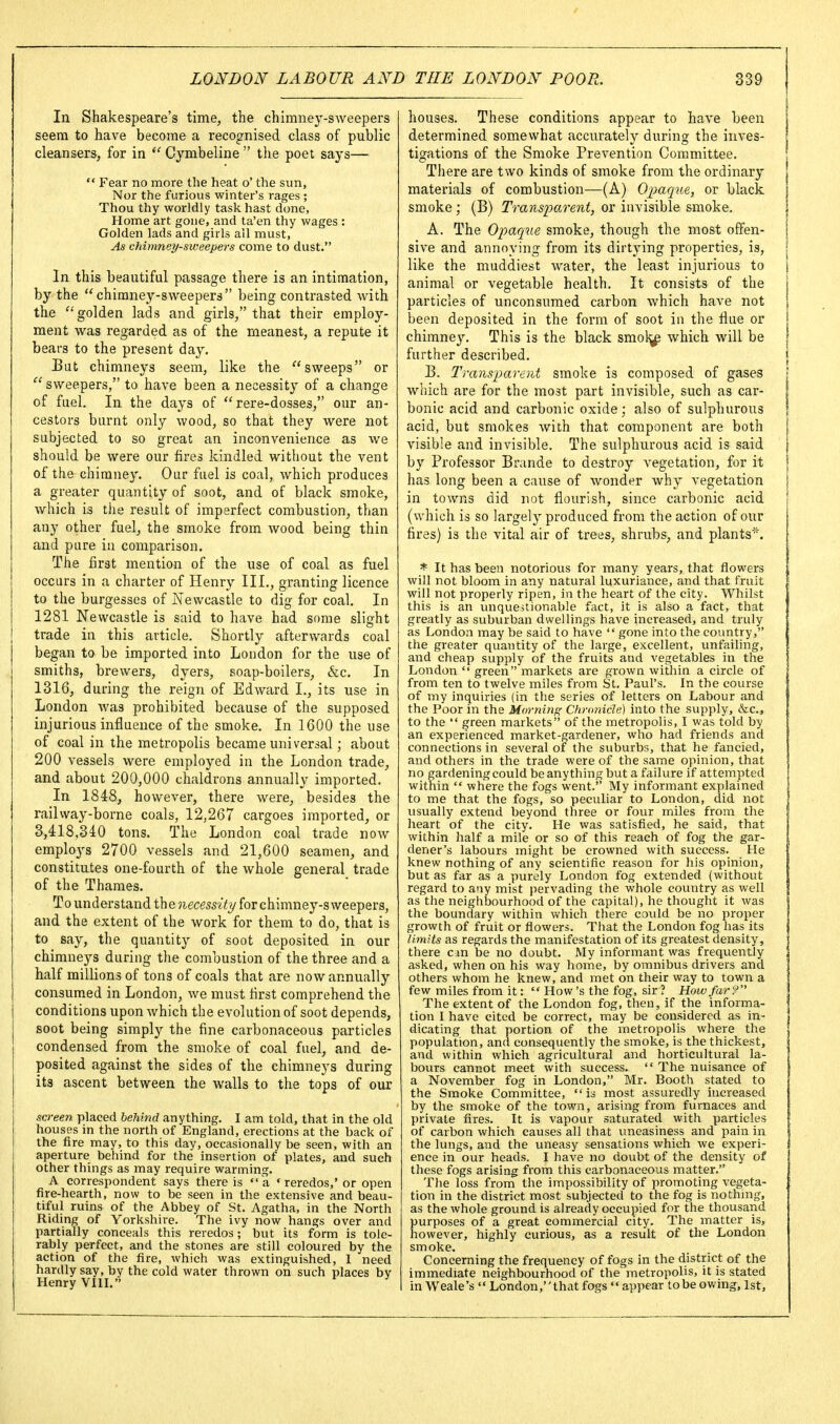 In Shakespeare's time, the chimney-sweepers seem to have become a recognised class of public cleansers, for in  Cymbeline  the poet says—  Fear no more the heat o' the sun, Nor the furious winter's rages ; Thou thy worldly task hast done, Home art gone, and ta'en thy wages : Golden lads and girls all must. As chimney-sweepers come to dust. In this beautiful passage there is an intimation, by the chimney-sweepers being contrasted with the golden lads and girls, that their employ- ment was regarded as of the meanest, a repute it bears to the present day. But chimneys seem, like the sweeps or  sweepers, to have been a necessity of a change of fuel. In the days of  rere-dosses, our an- cestors burnt only wood, so that they were not subjected to so great an inconvenience as we should be were our fires kindled without the vent of the chimney. Our fuel is coal, which produces a greater quantity of soot, and of black smoke, which is the result of imperfect combustion, than any other fuel, the smoke from wood being thin and pure in comparison. The first mention of the use of coal as fuel occurs in a charter of Henry III., granting licence to the burgesses of Newcastle to dig for coal. In 1281 Newcastle is said to have had some slight trade in this article. Shortly afterwards coal began to be imported into London for the use of smiths, brewers, dyers, soap-boilers, &c. In 1316, during the reign of Edward L, its use in London was prohibited because of the supposed injurious influence of the smoke. In 1600 the use of coal in the metropolis became universal; about 200 vessels were employed in the London trade, and about 200,000 chaldrons annually imported. In 1848, however, there were, besides the railway-borne coals, 12,267 cargoes imported, or 3,418,340 tons. The London coal trade now employs 2700 vessels and 21,600 seamen, and constitutes one-fourth of the whole general trade of the Thames. To understand the ?ieces5% for chimney-sweepers, and the extent of the work for them to do, that is to^ say, the quantity of soot deposited in our chimneys during the combustion of the three and a half millions of tons of coals that are now annually consumed in London, we must first comprehend the conditions upon which the evolution of soot depends, soot being simply the fine carbonaceous particles condensed from the smoke of coal fuel, and de- posited against the sides of the chimneys during its ascent between the walls to the tops of our screen placed behind anything. I am told, that in the old houses in the north of England, erections at the back of the fire may, to this day, occasionally be seen, with an aperture behind for the insertion of plates, and such other things as may require warming. A correspondent says there is  a ♦ reredos,' or open fire-hearth, now to be seen in the extensive and beau- tiful ruins of the Abbey of St. Agatha, in the North Riding of Yorkshire. The ivy now hangs over and partially conceals this reredos; but its form is tole- rably perfect, and the stones are still coloured by the action of the fire, which was extinguished, I need hardly say, by the cold water thrown on such places by Henry Vlll. ^ houses. These conditions appear to have been determined somewhat accurately during the inves- tigations of the Smoke Prevention Committee. There are two kinds of smoke from the ordinary materials of combustion—(A) Opaque, or black smoke ; (B) Transparent, or invisible smoke. A. The Opaque smoke, though the most offen- sive and annoying from its dirtying properties, is, like the muddiest water, the least injurious to animal or vegetable health. It consists of the particles of unconsumed carbon which have not been deposited in the form of soot in the flue or chimney. This is the black smol^ which will be further described. B. Transparent smoke is composed of gases which are for the most part invisible, such as car- bonic acid and carbonic oxide; also of sulphurous acid, but smokes with that component are both visible and invisible. The sulphurous acid is said by Professor Brande to destroy vegetation, for it has long been a cause of wonder why vegetation in towns did not flourish, since carbonic acid (which is so largely produced from the action of our fires) is the vital air of trees, shrubs, and plants. * It has been notorious for many years, that flowers will not bloom in any natural luxuriance, and that fruit will not properly ripen, in the heart of the city. Whilst this is an vuiqueslionable fact, it is also a fact, that greatly as suburban dwellings have increased, and truly as London may be said to have  gone into the covmtry, the greater quantity of the large, excellent, unfailing, and cheap supply of the fruits and vegetables in the London  green markets are grown within a circle of from ten to twelve miles from St. Paul's. In the course of my inquiries (in the series of letters on Labour and the Poor in the Morning Chronicle) into the supply, &c., to the  green markets of the metropolis, I was told by an experienced market-gardener, who had friends and connections in several of the suburbs, that he fancied, and others in the trade were of the same opinion, that no gardening could be anything but a failure if attempted within  where the fogs went. My informant explained to me that the fogs, so peculiar to London, did not usually extend beyond three or four miles from the heart of the city. He was satisfied, he said, that within half a mile or so of this reach of fog the gar- dener's labours might be crowned with success. He knew nothing of any scientific reason for his opinion, but as far as a purely London fog extended (without regard to any mist pervading the whole country as well as the neighbourhood of the capital), he thought it was the boundary within which there could be no proper growth of fruit or flowers. That the London fog has its limits as regards the manifestation of its greatest density, there can be no doubt. My informant was frequently asked, when on his way home, by omnibus drivers and others whom he knew, and met on their way to town a few miles from it:  How's the fog, sir ? How far? The extent of the London fog, then, if the informa- tion I have cited be correct, may be considered as in- dicating that portion of the metropolis where the population, and consequently the smoke, is the thickest, and within which agricultural and horticultural la- bours cannot meet with success.  The nuisance of a November fog in London, Mr. Booth stated to the Smoke Committee,  is most assuredly increased by the smoke of the town, arising from furnaces and private fires. It is vapour saturated with particles of carbon which causes all that uneasiness and pain in the lungs, and the uneasy sensations which we experi- ence in our heads. I have no doubt of the density of these fogs arising from this carbonaceous matter. The loss from the impossibility of promoting vegeta- tion in the district most subjected to the fog is nothing, as the whole ground is already occupied for the thousand purposes of a great commercial city. The matter is, however, highly curious, as a result of the London smoke. Concerning the frequency of fogs in the district of the immediate neighbourhood of the'metropolis, it is stated in Weale's  London, that fogs  appear to be ov/ing, 1st,