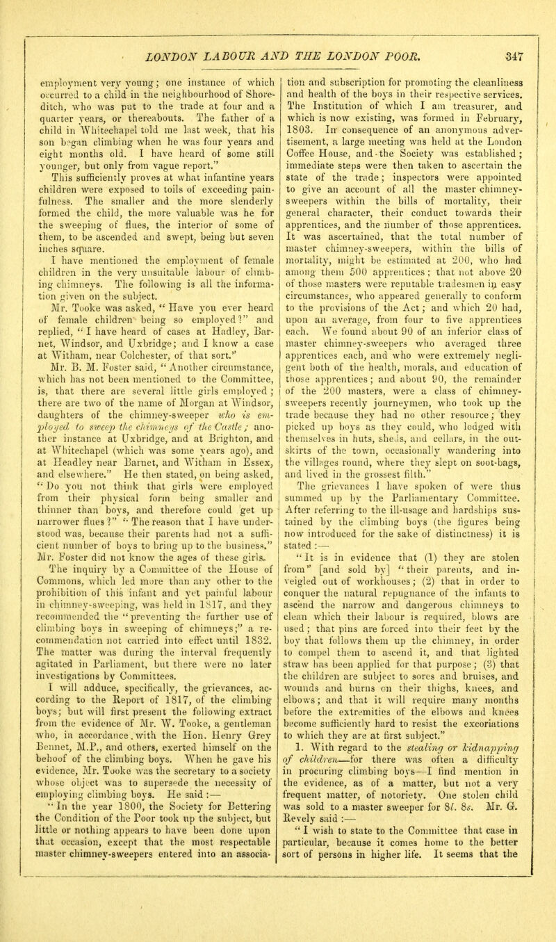 eraployment very young; one instance of which OLCuiTcJ to a child in the neighbourhood of Shore- ditch, who was put to tlie trade at four and a quarter years, or thereabouts. The father of a child in Whitechapel told me last week, that his son b?gan climbing when he was four years and eight months old. I have heard of some still younger, but only from vague report. This sufficiently proves at what infantine years children were exposed to toils of exceeding pain- fulness. The smaller and the more slenderly formed the child, the more valuable was he for the sweeping of Hues, the interior of some of them, to be ascended and swept, being but seven inches square. I have mentioned the employment of female children in the very unsuitable labour of chmb- ing chimneys. The following is all the informa- tion given on the subject. Mr. Tooke was asked,  Have you ever heard 01 female children being so employed? and replied, I have heard of cases at Hadley, Bar- net, AVindsor, and Uxbridge; and I know a case at Witham, near Colchester, of that sort. Mr. B, M. Foster said, Another circumstance, which has not been mentioned to the Committee, is, that there are several little girls employed; there are two of the name of Morgan at Windsor, daughters of the chimney-sweeper icho is em- 2iloyed to stveejy the ddmneus, of the Castle; ano- ther instance at Uxbridge, and at Brigliton, and at Whitechapel (which was some years ago), and at Headloy near Barnet, and Witham in Essex, and elsewhere. He then stated, on being asked,  Do you not think that girls were employed from their physical form being smaller and thinner than boys, and therefore could get up narrower flues'? The reason that I have under- stood was, because their parents had not a suffi- cient number of boys to bring up to the luisiness. Mr. Foster did not know the ages of these girls. The inquiry by a Committee of the House of Commons, which led more than imy other to the prohibition of this infant and yet painful labour in chimney-sweeping, v/as held in 1S17, and they recommended the preventing the further use of climbing boys in sweeping of chimneys; a re- commendaticn not carried into effect until 1832. Tiie matter was during the interval frequently agitated in Parliament, but there were no later investigations by Committees. I will adduce, specifically, the grievances, ac- cording to the Eeport of 1817, of the climbing boys; but will first present the following extract from the evidence of Mr. W. Tooke, a gentleman who, in accordance. with the Hon. Henry Grey Bennet, M.P., and others, exerted himself on the behoof of the climbing boys. When he gave his evidence, Mr. Tooke was the secretary to a society whose object was to supersede the necessity of employing climbing boys. He said :—• '•In the year 1800, the Society for Bettering the Condition of the Poor took up the subject, but little or nothing appears to have been done upon that occasion, except that the most respectable master chimney-sweepers entered into an associa- tion and subscription for promoting the cleanliness and health of the boys in their respective services. The Institution of which I am treasurer, and which is now existing, was formed in February, 1803. In- consequence of an anonymous adver- tisement, a large meeting was held at the London Coffee House, and-the Society Avas established; immediate steps were then taken to ascertain the state of the trade; inspectors were appointed to give an account of all the master chimney- sweepers within the bills of mortality, their general character, their conduct towards their apprentices, and the number of those apprentices. It was ascertained, that the total number of master chimney-sweepers, within the bills of mortality, might be estimated at 200, who had among them 500 apprentices; that not above 20 of those masters were reputable tradesmen iii easy circumstances, who appeared generally to conform to the provisions of the Act; and which 20 had, upon an avei'age, from four to five apprentices each. We found about 90 of an inferior claj.s of master chimney-sweepers who averaged three apprentices each, and who were extremely negli- gent both of the health, morals, and education of those apprentices; and about 90, the I'emainder I of the 200 masters, were a class of chinuiey- sweepers recently journeymen, who took up the trade because they had no other resource; they picked up boys us they could, who lodged with themselves in huts, sheds, and cellars, in the out- skirts of the town, occasionally wandering into the villages round, where they slept on soot-bags, and lived in the grossest filth. The grievances 1 have spoken of were thus summed up by the Parliamentary Committee. After referring to the ill-usage and hardships sus- tained b}' the climbing bo3's (the figures being now introduced for the sake of distinctness) it is stated :— '* It is in evidence that (1) they are stolen from [and sold by] ''their parents, and in- veigled out of workhouses; (2) that in order to conquer the natural repugnance of the infants to ascend the narrow and dangerous chinuieys to clean which their labour is required, blows are used; that pins are forced into their feet by the boy tliat follows them up the chimney, in order to compel them to ascend it, and that lighted straw has been applied for that purpose; (3) that the children are subject to sores and bruises, and wounds and burns on their thighs, knees, and elbows; and that it will require many months before the extremities of the elbows and knees become sufficiently hard to resist the excoriations to which they are at hrst subject. 1. With regard to the stealing or lidnapping of children—for there was often a difliculty in procuring climbing boys—I find mention in the evidence, as of a matter, but not a very frequent matter, of notoriety. One stolen child was sold to a master sweeper for 8/. 8s. Mr. Revely said :—  I wish to state to the Committee that case in particular, because it comes home to the better sort of persons in higher life. It seems that the