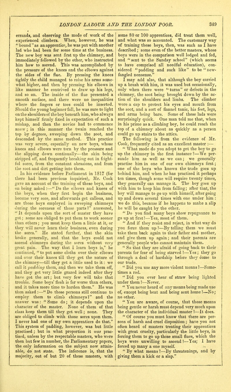 errands, and observing the mode of work of the experienced climbers. When, however, he was  bound  as an apprentice, he was put with another lad who had been for some time at the business. The new boy was sent first up the chimney, and immediately followed by the other, who instructed him how to ascend. This was accomplished by the pressure of the knees and the elbows against the sides of the flue. By pressing the knees tightly the child managed to niise his arms some- what higher, and then by pressing his elbows in like manner he contrived to draw up his legs, and so on. The inside of the flue presented a smooth surface, and there were no inequalities where the fingers or toes could be inserted. Should the young beginner fall, he was sure to light on the shoulders of the boy beneath him, who always kept himself firmly fixed in expectation of such a mishap, and then the novice had to commence anew; in this manner the twain reached the top by degrees, sweeping down the soot, and descended by the same method. This practice was very severe, especially on new boys, whose knees and elbows were torn by the pressure and the slipping down continually—the skin being stripped off, and frequently breaking out in fright- ful sores, from the constant abrasions, and from the soot and dirt getting into them. In his evidence before Parliament in 1817 (for there had been previous inquiries), Mr. Cook gave an account of the training of these boj's, and on being asked:— Do the elbows and knees of the boys, when they first begin the business, become very sore, and afterwards get callous, and are those boys employed in sweeping chimneys during the soreness of those parts'? answered. It depends upon the sort of master they have got; some are obliged to put them to work sooner than others; 3'ou must keep them a little at it, or they will never learn their business, even during the sores. He stated further, that the skin broke generally, and that the boys could not ascend chimneys during the sores Avithout very great pain. The way that I learn boys is, he continued,  to put some cloths over their elbows and over their knees till they get the nature of the chimney—till they get a little used to it: we call it padding them, anji then we take them off, and they get very little grazed indeed after they have got the art; but very few will take that trouble. Some boys' flesh is far worse than others, and it takes more time to harden them. He was then asked :— Do those persons still continue to employ them to climb chimneys] and the answer was:  Some do; it depends upon the character of the master. None of them of that class keep them till they get well; none. They are obliged to climb with those sores upon them. I never had one of my own apprentices do that. This system of padding, however, was but little practised ; but in what proportion it was prac- tised, unless by the respectable masters, who were then but few in number, the Parliamentary papers, the only information on the subject now attain- able, do' not state. The inference is, that the majority, out of but 20 of these masters, with some 80 or 100 apprentices, did treat them well, and what was so accounted. The customary way of training these boys, then, was such as I have described; some even of the better masters, whose boys were in the comparison well lodged and fed, and '■'sent to the Sunday school (which seems to have comprised all needful education), con- sidered padding and such like to be new- fangled nonsense. I may add also, that although the boy carried up a brush with him, it was used but occasionally, only when there were turns or defects in the chimney, the soot being brought down by the ac- tion of the shoulders and limbs. The climber wore a cap to protect his eyes and mouth from the soot, and a sort of flannel tunic, his feet, legs, and arms being bare. Some of these lads were surprisingly quick. One man told me that, when in his prime as a climbing boy, he could reach the top of a chimney about as quickly as a person could go up stairs to the attics. The following is from the evidence of Mr. Cook, frequently cited as an excellent master :—  What mode do you adopt to get the boy to go up the chimney in the first instance %—We per- suade him as well as we can; we generally practise him in one of our own chimneys first; one of the boys who knows the trade goes up behind him, and Avhen he has practised it perhaps ten times, though some will require twenty times, they generally can manage it. The boy goes up with him to keep him from falling; after that, the boy will manage to go up with himself, after going up and down several times with one under him : we do this, because if he happens to make a slip he will be caught by the other.  Do you find many boys show repugnance to go up at first?—Yes, most of them.  And if they resist and reject, in what way do 3^ou force them up ?—By telling them we must take them back again to their father and piother, and give them up again; and their parents are generally people who cannot maintain them.  So that they are afraid of going back to their parents for fear of being starved %—Yes ; they go through a deal of hardship before they come to our trade.  Did you use any more violent means ?—Some- times a rod.  Did you ever hear of straw being lighted under them %—Never.  You never heard of any means being made use of, except being beat and being sent home %—No; no other.  You are aware, of course, that those means being gentle or harsh must depend very much upon the character of the individual master %—It does.  Of course you must know that there are per- sons of harsh and cruel disposition; have you not often heard of masters treating their apprentices with great cruelty, particularly the little boys, in forcing them to go up those small flues, which the boys were unwilling to ascend]—Yes; I have forced up many a one myself. «  By what means ]—By threatenings, and by giving them a kick or a slap.