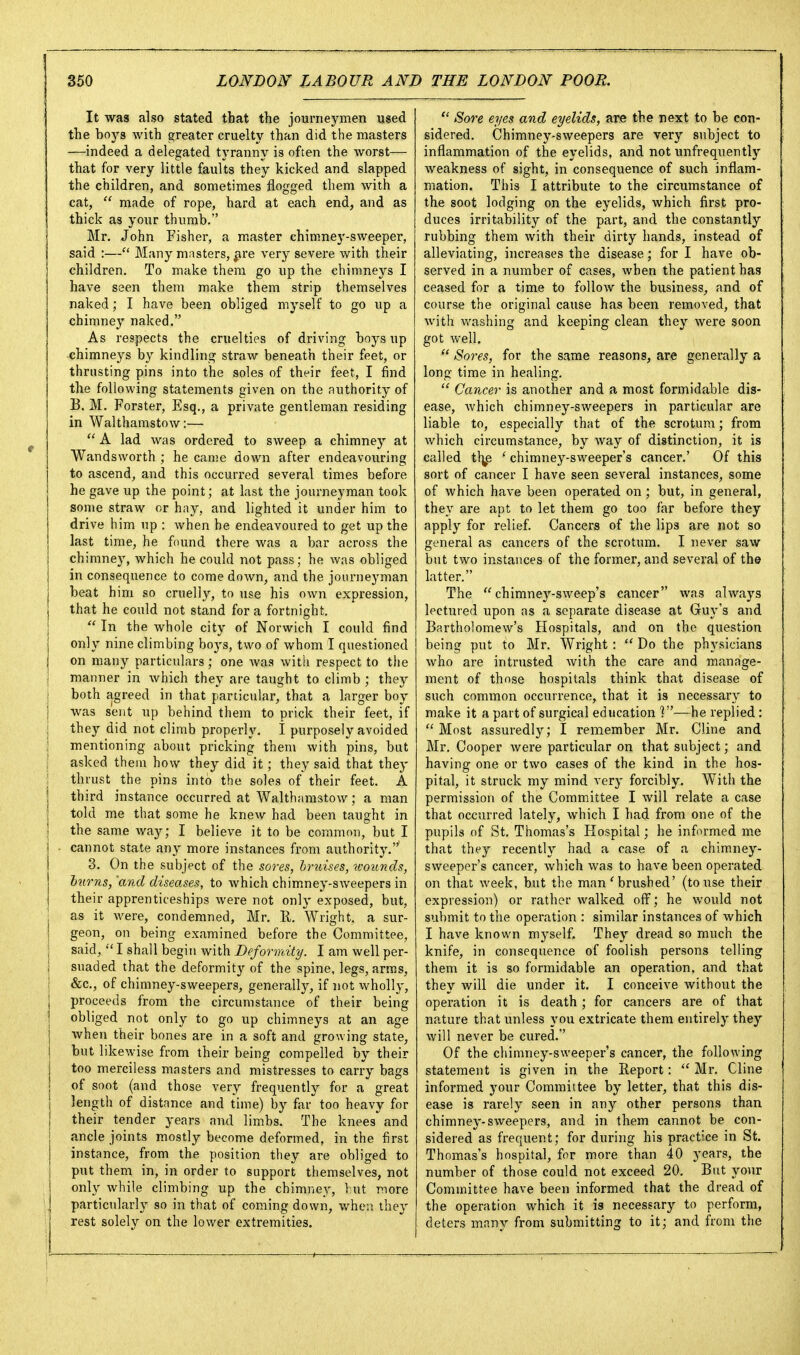 It was alfso stated that the journeymen used the boys with greater cruelty than did the masters —indeed a delegated tyranny is often the worst— that for very little faults they kicked and slapped the children, and sometimes flogged them with a cat,  made of rope, hard at each end, and as thick as your thumb. Mr. John Fisher, a master chimney-sweeper, said :— Many masters, ^re very severe with their children. To make them go up the chimneys I have seen them make them strip themselves naked; I have been obliged myself to go up a chimney naked. As respects the cruelties of driving boys up chimneys by kindling straw beneath their feet, or thrusting pins into the soles of their feet, I find the following statements given on the authority of B. M. Forster, Esq., a private gentleman residing in Walthamstow:—  A lad was ordered to sweep a chimney at Wandsworth ; he came down after endeavouring to ascend^ and this occurred several times before he gave up the point; at last the journeyman took some straw or hay, and lighted it under him to drive him up : when he endeavoured to get up the last time, he found there was a bar across the chimney, which he could not pass; he was obliged j in consequence to come down, and the journeyman j beat him so cruelly, to use his own expression, j that he could not stand for a fortnight.  In the whole city of Norwich I could find only nine climbing boys, two of whom I questioned on many particulars; one Avas with respect to the j manner in which they are taught to climb ; they j both agreed in that particular, that a larger boy I was sent up behind them to prick their feet, if j they did not climb properly. I purposely avoided j mentioning about pricking them with pins, but \ asked theiu how they did it; they said that they j thrust the pins into the soles of their feet. A third instance occurred at Walthamstow; a man told me that some he knew had been taught in ! the same way; I believe it to be common, but I i cannot state any more instances from authority.' j 3. On the subject of the sores, hridses, wounds, j hums, 'and diseases, to which chimney-sweepers in i their apprenticeships were not only exposed, but, \ as it were, condemned, Mr. E. Wright, a sur- I geon, on being examined before the Committee, j said,  I shall begin with Deformity. I am well per- j suaded that the deformity of the spine, legs, arras, I &c., of chimney-sweepers, generally, if not wholly, proceeds from the circumstance of their being obliged not only to go up chimneys at an age when their bones are in a soft and growing state, but likewise from their being compelled by their too merciless masters and mistresses to carry bags of soot (and those very frequently for a great length of distance and time) by far too heavy for their tender years and limbs. The knees and j ancle joints mostly become deformed, in the first j instance, from the position they are obliged to i put them in, in order to support themselves, not I only while climbing up the chimney, hut more I particularly so in that of coming down, whesi they rest solely on the lower extremities.  Sore eyes and eyelids, are the next to be con- sidered. Chimney-sweepers are very subject to inflammation of the eyelids, and not unfrequently Aveakness of sight, in consequence of such inflam- mation. This I attribute to the circumstance of the soot lodging on the eyelids, which first pro- duces irritability of the part, and the constantly rubbing them with their dirty hands, instead of alleviating, increases the disease; for I have ob- served in a number of cases, when the patient has ceased for a time to follow the business, and of course the original cause has been removed, that with washing and keeping clean they were soon got well.  Sores, for the same reasons, are generally a long time in healing.  Cancer is another and a most formidable dis- ease, Avhich chimney-sweepers in particular are liable to, especially that of the scrotum; from which circumstance, by way of distinction, it is called ' chimney-sweeper's cancer.' Of this sort of cancer I have seen several instances, some of which have been operated on; but, in general, they are apt to let them go too far before they apply for relief. Cancers of the lips are not so general as cancers of the scrotum. I never saw but two instances of the former, and several of th© latter. The chimney-sweep's cancer was always lectured upon as a separate disease at Guy's and Bartholomew's Hospitals, and on the question being put to Mr. Wright:  Do the physicians who are intrusted with the care and manage- ment of those hospitals think that disease of such common occurrence, that it is necessary to make it a part of surgical education ]—he replied:  Most assuredly; I remember Mr. Cline and Mr. Cooper were particular on that subject; and having one or two cases of the kind in the hos- pital, it struck my mind very forcibly. With the permission of the Comm.ittee I will relate a case that occurred lately, which I had from one of the pupils of St. Thomas's Hospital; he informed me that they recently had a case of a chimney- sweeper's cancer, which was to have been operated on that week, but the man'brushed' (touse their expression) or rather walked oflr; he would not submit to the operation : similar instances of which I have known myself. They dread so much the knife, in consequence of foolish persons telling them it is so formidable an operation, and that they will die under it. I conceive without the operation it is death; for cancers are of that nature that unless you extricate them entirely they will never be cured. Of the chimney-sweeper's cancer, the following statement is given in the Report:  Mr. Cline informed your Committee by letter, that this dis- ease is rarely seen in any other persons than chimney-sweepers, and in them cannot be con- sidered as frequent; for during his practice in St. Thomas's hospital, for more than 40 years, the number of those could not exceed 20. But your Committee have been informed that the dread of the operation which it is necessary to perform, deters many from submitting to it; and from the