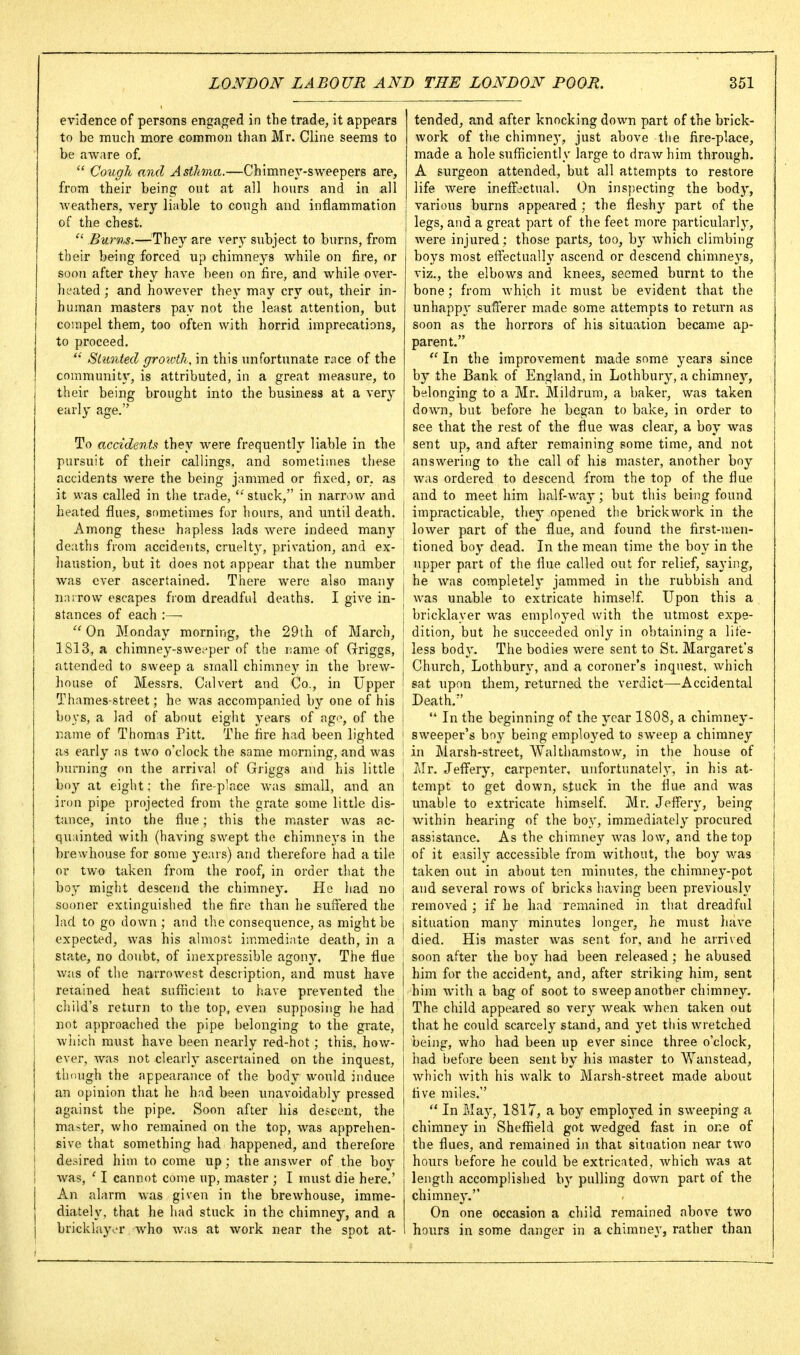 evidence of persons engaged in the trade, it appears to be much more common than Mr. Cline seems to be aware of.  Cough and Asthma.—Chimney-sweepers are, from their being out at all hours and in all weathers, very liable to cough and inflammation of the chest.  Burns.—They are very subject to burns, from their being forced up chimneys while on fire, or soon after they have been on fire, and while over- heated ; and however they may cry out, their in- human masters pay not the least attention, but compel them, too often with horrid imprecations, to proceed. Slunted groivth, in this unfortunate race of the communit}', is attributed, in a great measure, to their being brought into the business at a very early age. To accidents they were frequently liable in the pursuit of their callings, and sometimes these accidents were the being jammed or fixed, or. as it was called in the trade, stuck, in narrow and heated flues, sometimes for hours, and until death. Among these hapless lads were indeed many deaths fiom accidents, cruelty, privation, and ex- haustion, but it does not appear that the number was ever ascertained. There were also many narrow escapes from dreadful deaths. I give in- stances of each :—  On Monday morning, the 29th of March, 1S13, a chimney-swet^per of the name of Grriggs, attended to sweep a small chimney in the brew- house of Messrs. Calvert and Co., in Upper Thames-street; he was accompanied by one of his boys, a lad of about eight years of ago, of the name of Thomas Pitt. The fire had been lighted as early as two o'clock the same morning, and was burning on the arrival of Griggs and his little boy at eight; the fire-place was small, and an iron pipe projected from the grate some little dis- tance, into the flue; this the master was ac- quainted with (having swept the chimneys in the brewhouse for some years) and therefore had a tile or two taken from the roof, in order that the boy might descend the chimney. Pic had no sooner extinguished the fire than he suffered the lad to go down ; and the consequence, as might be expected, was his almost immediate death, in a state, no doubt, of inexpressible agony. The flue was of the narrowest description, and must have retained heat sufficient to have prevented the j child's return to the top, even supposing he had ! not approached the pipe belonging to the grate, which must have been nearly red-hot ; this, how- ever, was not clearh' ascertained on the inquest, tlioiigh the appearance of the body would induce an opinion that he had been unavoidably pressed against the pipe. Soon after his descent, the master, who remained on the top, was apprehen- sive that something had happened, and therefore desired him to come up; the answer of the boy Avas, ' I cannot come up, master ; I must die here.' An alarm was given in the brewhouse, imme- diately, that he had stuck in the chimney, and a bricklayer who was at work near the spot at- tended, and after knocking down part of the brick- work of the chimne}', just above the fire-place, made a hole sufficiently large to draAvhim through. A surgeon attended, but all attempts to restore life were ineffectual. On inspecting the bodj', various burns appeared ; the fleshy part of the legs, and a great part of the feet more particularh', were injured; those parts, too, by which climbing boys most effectually ascend or descend chimneys, viz., the elbows and knees, seemed burnt to the bone; from Avhich it must be evident that the unhappy sufferer made some attempts to return as soon as the horrors of his situation became ap- parent.  In the improvement made some years since by the Bank of England, in Lothbury, a chimney, belonging to a Mr, Mildrum, a baker, was taken down, but before he began to bake, in order to see that the rest of the flue was clear, a boy was sent up, and after remaining some time, and not I answering to the call of his master, another boy I was ordered to descend from the top of the flue and to meet him half-way; but this being found i impracticable, they opened the brickwork in the lower part of the flue, and found the first-men- I tioned boy dead. In the mean time the boy in the upper part of the flue called out for relief, saying, I he was completely jammed in the rubbish and was unable to extricate himself. Upon this a bricklayer was employed with the utmost expe- ! dition, but he succeeded only in obtaining a life- I less body. The bodies were sent to St. Margaret's Church, Lothbury, and a coroner's inquest, which 1 sat upon them, returned the verdict—Accidental I Death. j  In the beginning of the year 1808, a chimney- i sweeper's boy being employed to sweep a chimney \ in Marsh-street, Walthamstow, in the house of j J\Ir. Jeffery, carpenter, unfortunately, in his at- I tempt to get down, stuck in the flue and was imable to extricate himself. Mr. Jeffery, being j within hearing of the boy, immediately procured assistance. As the chimney was low, and the top of it easily accessible from without, the boy was I taken out in about ten minutes, the chimney-pot j and several rows of bricks having been previously removed ; if he had remained in that dreadful I situation many minutes longer, he must have ' died. His master was sent for, and he arrived soon after the boy had been released; he abused him for the accident, and, after striking him, sent hira with a bag of soot to sweep another chimney. The child appeared so very Aveak Avhen taken out that he could scarcely stand, and yet tliis Avretched j being, who had been up ever since three o'clock, had before been sent by his master to Wanstead, which with his Avalk to Marsh-street made about five miles.  In May, 1817, a boy employed in SAveeping a chimney in Sheffield got wedged fast in one of the flues, and remained in that situation near tAvo hours before he could be extricated, Avhich Avas at length accomplished by pulling down part of the chimney. On one occasion a child remained above two hours in some danger in a chimney, rather than