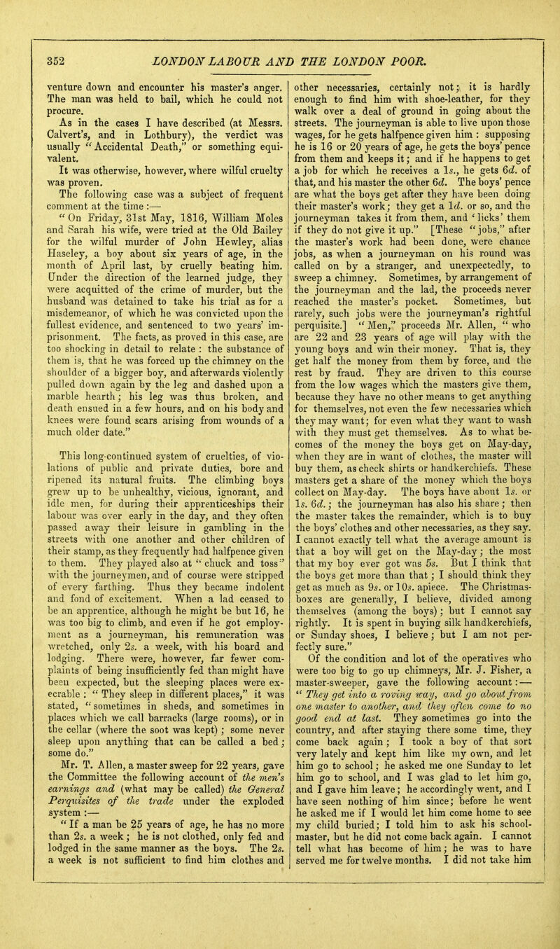 venture down and encounter his master's anger. The man was held to bail, which he could not procure. As in the cases I have described (at Messrs. Calvert's, and in Lothbury), the verdict was usually Accidental Death, or something equi- valent. It was otherwise, however, where wilful cruelty was proven. The following case was a subject of frequent comment at the time :—  On Friday, 31st May, 1816, William Moles and Sarah his wife, were tried at the Old Bailey for the wilful murder of John Hewley, alias Haseley, a boy about six years of age, in the month of April last, by cruelly beating him. Under the direction of the learned judge, they were acquitted of the crime of murder, but the husband was detained to take his trial as for a misdemeanor, of which he was convicted upon the fullest evidence, and sentenced to two years' im- prisonment. The facts, as proved in this case, are too shocking in detail to relate : the substance of them is, that he was forced up the chimney on the shoulder of a bigger boy, and afterwards violently pulled down again by the leg and dashed upon a marble hearth; his leg was thus broken, and death ensued in a few hours, and on his body and knees were found scars arising from wounds of a much older date. This long-continued system of cruelties, of vio- lations of public and private duties, bore and ripened its natural fruits. The climbing boys grew up to be unhealthy, vicious, ignorant, and idle men, for during their apprenticeships their labour was over early in the day, and they often passed away their leisure in gambling in the streets with one another and other children of their stamp, as they frequently had halfpence given to them. They played also at chuck and toss '' with the journeymen, and of course were stripped of every farthing. Thus they became indolent and fond of excitement. When a lad ceased to be an apprentice, although he might be but 16, he was too big to climb, and even if he got employ- ment as a journeyman, his remimeration was wretched, only 25. a week, with his board and lodging. There were, however, far fewer com- plaints of being insufficiently fed than might have been expected, but the sleeping places were ex- ecrable :  They sleep in different places, it was stated,  sometimes in sheds, and sometimes in places which we call barracks (large rooms), or in the cellar (where the soot was kept) ; some never sleep upon anything that can be called a bed; some do. Mr. T. Allen, a master sweep for 22 jj-ears, gave the Committee the following account of the men^s earnings and (what may be called) the General Perquisites of the trade under the exploded system :—  If a man be 25 years of age, he has no more than 2s. a week; he is not clothed, only fed and lodged in the same manner as the boys. The 25. a week is not sufficient to find him clothes and other necessaries, certainly not; it is hardly enough to find him with shoe-leather, for they walk over a deal of ground in going about the streets. The journeyman is able to live upon those wages, for he gets halfpence given him : supposing he is 16 or 20 years of age, he gets the boys' pence from them and keeps it; and if he happens to get a job for which he receives a Is., he gets 6d. of that, and his master the other 6d. The boys' pence are what the boys get after they have been doing i their master's work; they get a Id. or so, and the | journeyman takes it from them, and Micks' them i if they do not give it up. [These jobs, after i the master's work had been done, were chance j jobs, as when a journeyman on his round was I called on by a stranger, and unexpectedly, to | sweep a chimney. Sometimes, by arrangement of the journeyman and the lad, the proceeds never reached the master's pocket. Sometimes, but rarely, such jobs were the journeyman's rightful perquisite.]  Men, proceeds Mr. Allen,  who are 22 and 23 years of age will play with the I young boys and win their money. That is, they j get half the money from them by force, and the i rest by fraud. They are driven to this course from the low wages which the masters give them, ' because they have no other means to get anything ' for themselves, not even the few necessaries which | they may want; for even what they want to wash i with they m.ust get themselves. As to what be- ' comes of the money the boys get on May-day, j when they are in want of clothes, the master Avill i buy them, as check shirts or handkerchiefs. These i masters get a share of the money which the boys ' collect on May-day. The boys have about Is. or I5. 6d.; the journeyman has also his share; then i the master takes the remainder, which is to buy j the boys' clothes and other necessaries, as they say. ! I cannot exactly tell what the average amount is '\ that a boy will get on the May-day; the most that my boy ever got was 55. IBut I think that i the boys get more than that; I should think they ' get as much as 95. or IO5. apiece. The Christmas- ! boxes are generally, I believe, divided among | themselves (among the boys); but I cannot say | rightly. It is spent in buying silk handkerchiefs, or Sunday shoes, I believe; but I am not per- fectly sure. Of the condition and lot of the operatives who were too big to go up chimneys, Mr. J. Fisher, a master-sweeper, gave the following account: —  They get into a roving way, and go about from one master to another, and they often come to no good end at last. They sometimes go into the country, and after staying there some time, they come back again ; I took a boy of that sort very lately and kept him like my own, and let him go to school; he asked me one Sunday to let him go to school, and I was glad to let him go, and I gave him leave; he accordingly went, and I have seen nothing of him since; before he went he asked me if I would let him come home to see my child buried; I told him to ask his school- master, but he did not come back again. I cannot tell what has become of him; he was to have served me for twelve months. I did not take him