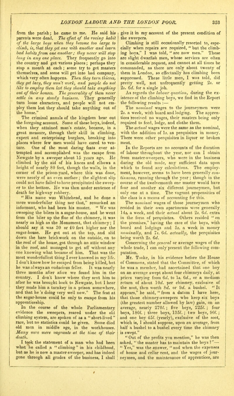 from the parish; he carae to me. He said his parents were dead. The effect of the roving habit of the large hoys when they lecome too large to j dimh, is, that they get one with another and learn had habits from, one another; they never will stop long in any one place. They frequently go into the country and get various places; perhaps they stop a month at each ; some try to get masters themselves, and some will get into bad company^ which very often happens. Then they turn thieves, they get lazy, they won't ivorlc, and people do not like to employ them lest they should take anyUiing j oiU of their houses. The generality of them never 1 settle in any steady business. They generally turn loose characters, and people will not em- ploy them lest they should take anything out of the house. The criminal annals of the kingdom bear out the foregoing account. Some of these boys, indeed, when they attained man's estate, became, in a great measure, through their skill in climbing, expert and enterprising burglars, breaking into places where few men would have cared to ven- ture. One of the most daring feats ever at- tempted and accomplished was the escape from Newgate by a sweeper about 15 years ago. He climbed by the aid of his knees and elbows a height of nearly 80 feet, though the walls, in the corner of the prison-3'ard, where this was done, were nearly of an even surface ; the slightest slip could not have failed to have precipitated the sweep- er to the bottom. He was then under sentence of death for highway robber}'.  His name was Whitehead, and he done a more wonderfuller thing nor that, remarked an informant, who had been his master.  We was sweeping the bilers in a sugar-house, and he went from the biler up the flue of the chimney, it was nearly as high as the Monument, that chimney; I should say it was 30 or 40 feet higher nor the sugar-house. He got out at the top, and slid down the bare brickwork on the outside, on to the roof of the house, got through an attic window in the roof, and managed to get off without any one knowing what became of him. That Avas the most wonderfullest thing I ever knowed in my life. I don't know how he escaped from being killed, but he was always an oudacious feller. It was nearly three months after afore we found him in the country. I don't know where they sent him to after he was brouaht back to Newgate, but I hear they made him a turnkey in a prison somewhere, and that he's doing very well now. The feat at the sugar-house could be only to escape from his apprenticeship, j In the course of the whole Parliamentary I evidence the sweepers, reared under the old climbing system, are spoken of as a short-lived race, but no statistics could be given. Some died old men in middle age, in the workhouses. Many were mere vagrants at the time of their death. I took the statement of a man who had been what he called a  climbing in his childhood, but as he is now a master-sweeper, and has indeed gone through all grades of the business, I shall give it in my account of the present condition of the sweepers. Climbing is still occasionally resorted to, espe- ciall}' when repairs are required,  but the climb- ing boys, I was told,  are now men. These are slight dwarfish men, whose services are often in considerable request, and cannot at all times be connnanded, as there are only about twenty of them in London, so effectually has climbing been suppressed. These little men, I was told, did pretty well, not uiifrequently getting 2s. or 2s. Qd. for a single job. As regards the laboiir question, during the ex- istence of the climbing boys, we find in the Eeport the following results :— The nominal wages to the journeymen were 2s. a week, with board and lodging. The appren- tices received no wages, their masters being only required to feed, lodge, and clothe them. The actual wages were the same as the nominal, with the addition of Is. as perquisites in money. There were other perquisites in liquor or broken meat. In the Reports are no accounts of the duration of labour throughout the year, nor can I obtain from master-sweepers, who were in the business during the old mode, any sufficient data upon which to found any calculations. The employ- ment, however, seems to have been generally con- tinuous, running throush the year ; though in the course of the twelvemonth one master would have four and another six different journeymen, but j only one at a time. The vagrant propensities of j the class is a means of accounting for this. j The no7ninal wages of those journeymen who resided in their own apartments were generally. I 145- a week, and their actual about 25. Qd. extra in the form of perquisites. Others resided  on the premises. having the care of the boys, with board and lodgings and 5s. a week in money nominally, and 7s. 6d. actually, the perquisites being worth 2s. 6rf. Concerning the general or average wages of the whole trade, I can only present the following com- putation. Mr. Tooke, in his evidence before the House of Commons, stated that the Committee, of which he was a member, had ascertained that one boy on an average swept about four chimneys daily, at prices varying from 6cZ. to Is. Qd., or a medium return of about lOd. per chimney, exclusive of the soot, then worth %d. or 9(i. a bushel.  It appears, he said,  from a datum I have here, that those chimney-sweepers who keep six boys (the greatest number allowed by law) gain, on an average, nearly 270/. ; five boys, 225/. ; four boys, 180/. ; three boys, 135/. ; two boys, 90/.; and one boy 45/. (yearly), exclusive of the soot, which is, I should suppose, upon an average, from half a bushel to a bushel every time the chimney is swept.  Out of the profits you mention, he was then asked,  the master has to maintain the boys 1—-  Yes, was the answer, and when the expenses of house and cellar rent, and the wages of jour- neymen, and the maintenance of apprentices, are