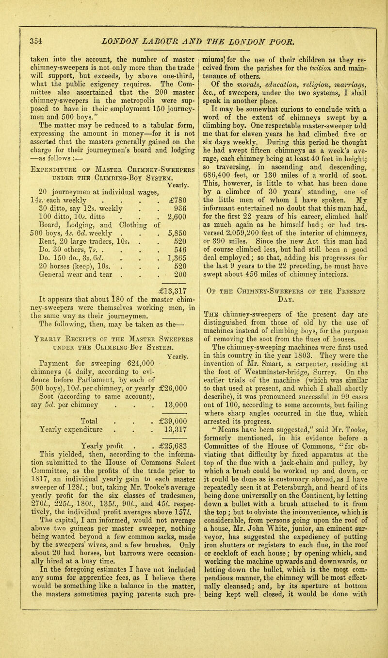 taken into the account, the number of master chimney-sweepers is not only more than the trade will support, but exceeds, by above one-third, what the public exigency requires. The Com- mittee also ascertained that the 200 master chimney-sweepers in the metropolis were sup- posed to have in their employment 150 journey- men and 500 boys. The matter may be reduced to a tabular form, expressing the amount in money—for it is not assert«d that the masters generally gained on the charge for their journeymen's board and lodging •—as follows :— Expenditure of Master Chimnet-Sweepers UNDER THE ClIMBING-BoY SySTEM. Yearly. 20 journeymen at individual wages, 14s. each weekly .... £780 30 ditto, say 125. weekly . . 936 100 ditto, 105. ditto . . . 2,600 Board, Lodging, and Clothing of 500 boys, 45. 6c?. weekly . . . 5,850 Eent, 20 large traders, IO5. . . 520 Do. 30 others, 75 54 6 Do. 150 do.,35.6cZ. . . . 1,365 20 horses (keep), IO5. ... 520 General wear and tear , . . 200 £13,317 It appears that about l80 of the master chim- ney-sweepers were themselves working men, in the same way as their journeymen. The following, then, may be taken as the— Yearly Receipts of the Master Sweepers UNDER the Climbing-Boy System. Yearly. Payment for sweeping 624,000 chimneys (4 daily, according to evi- dence before Parliament, by each of 500 boys), lOfZ. per chimney, or yearly £26,000 Soot (according to same account), say 5d. per chimney . . . 13,000 Total . . . £39,000 Yearly expenditure . . . 13,317 Yearly profit . . £25,683 This yielded, then, according to the informa- tion submitted to the House of Commons Select Committee, as the profits of the trade prior to 1817, an individual yearly gain to each master sweeper of 128?.; but, taking Mr. Tooke's average yearly profit for the six classes of tradesmen, 270?., 225Z., 180?., 135?., 90?., and 45?. respec- tively, the individual profit averages above 157?. The capital, I am informed, would not average above two guineas per master sweeper, nothing being wanted beyond a few common sacks, made by the sweepers' wives, and a few brushes. Only about 20 had horses, but barrows Avere occasion- ally hired at a busy time. In the foregoing estimates I have not included any sums for apprentice fees, as I believe there would be something like a balance in the matter, the masters sometimes paying parents such pre- miums] for the use of their children as they re- ceived from the parishes for the tuition and main- tenance of others. Of the morals, education, religion, marriage, &c., of sweepers, under the two systems, I shall speak in another place. It may be somewhat curious to conclude with a word of the extent of chimneys swept by a climbing boy. One respectable master-sweeper told me that for eleven years he had climbed five or six days weekly. During this period he thought he had swept fifteen chimneys as a week's ave- rage, each chimney being at least 40 feet in height; so traversing, in ascending and descending, 686,400 feet, or 130 miles of a world of soot. This, however, is little to what has been done by a climber of 30 years' standing, one of the little men of whom I have spoken. My informant entertained no doubt that this man had, for the first 22 years of his career, climbed half as much again as he himself had; or had tra- versed 2,059,200 feet of the interior of chimneys, or 390 miles. Since the new Act this man had of course climbed less, but had still been a good deal employed; so that, adding his progresses for the last 9 years to the 22 preceding, he must have swept about 456 miles of chimney interiors. Op the Chimney-Sweepers of the Present Day. The chimney-sweepers of the present day are distinguished from those of old by the use of machines instead of climbing boys, for the purpose of removing the soot from the flues of houses. The chimney-sweeping machines were first used in this country in the year 1803. They were the invention of Mr. Smart, a carpenter, residing at the foot of Westminster-bridge, Surrey. On the earlier trials of the machine (which was similar to that used at present, and which I shall shortly describe), it was pronounced successful in 99 cases out of 100, according to some accounts, but failing where sharp angles occurred in the flue, which arrested its progress.  Means have been suggested, said Mr. Tooke, formerly mentioned, in his evidence before a Committee of the House of Commons, for ob- viating that difficulty by fixed apparatus at the top of the flue with a jack-chain and pulley, by which a brush could be worked up and down, or it could be done as is customary abroad, as I have repeatedly seen it at Petersburgh, and heard of its being done universally on the Continent, by letting down a bullet with a brush attached to it from the top; but to obviate the inconvenience, which is considerable, from persons going upon the roof of a house, Mr. John White, junior, an eminent sur- veyor, has suggested the expediency of putting iron shutters or registers to each flue, in the roof or cockloft of each house; by opening which, and working the machine upwards and downwards, or letting down the bullet, which is the most com- pendious manner, the chimney will be most effect- ually cleansed; and, by its aperture at bottom being kept well closed, it would be done with