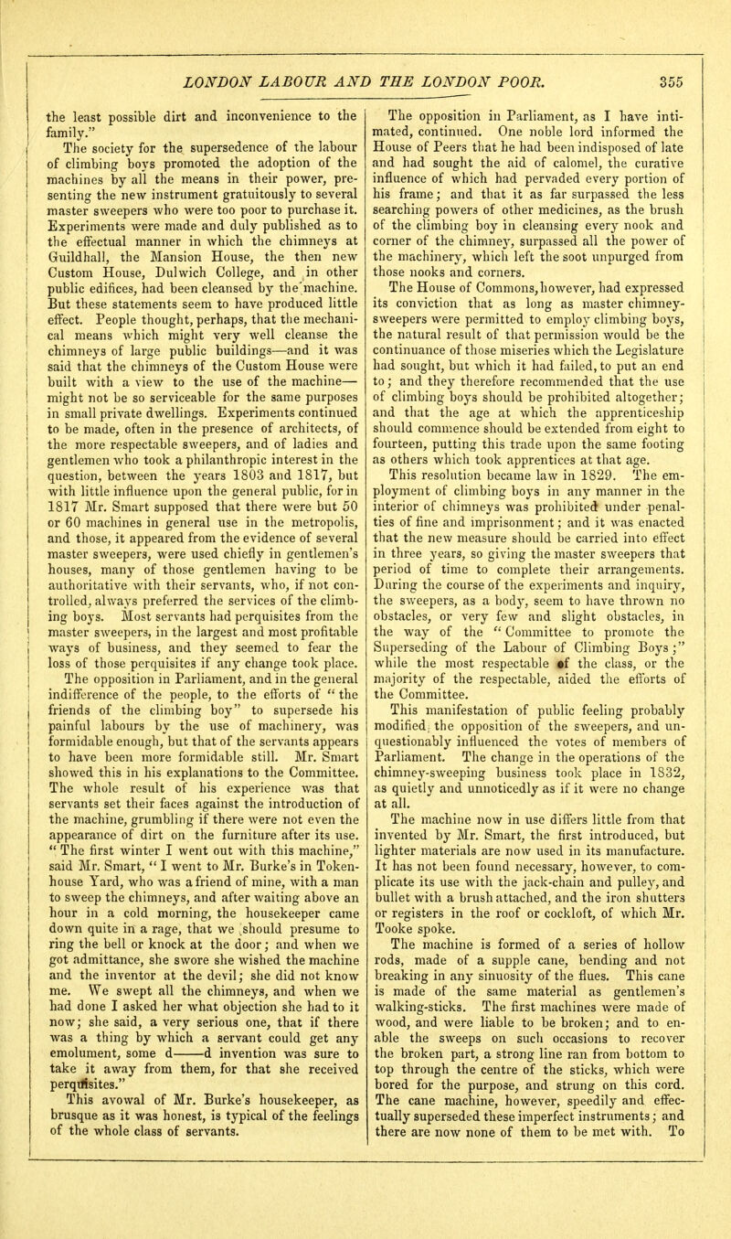 the least possible dirt and inconvenience to the family. i The society for the supersedence of the labour of climbing boys promoted the adoption of the machines by all the means in their power, pre- senting the new instrument gratuitously to several master sweepers Avho were too poor to purchase it. Experiments were made and duly published as to the effectual manner in which the chimneys at Guildhall, the Mansion House, the then new Custom House, Dulwich College, and in other public edifices, had been cleansed by the'machine. But these statements seem to have produced little effect. People thought, perhaps, that the mechani- cal means which might very well cleanse the I chimneys of large public buildings—and it was j said that the chimneys of the Custom House were built with a view to the use of the machine— ■ might not be so serviceable for the same purposes in small private dwellings. Experiments continued to be made, often in the presence of architects, of the more respectable sweepers, and of ladies and gentlemen who took a philanthropic interest in the question, between the years 1803 and 1817, but with little influence upon the general public, for in 1817 Mr. Smart supposed that there were but 50 or 60 machines in general use in the metropolis, and those, it appeared from the evidence of several master sweepers, were used chiefly in gentlemen's houses, many of those gentlemen having to be authoritative with their servants, who, if not con- trolled, always preferred the services of the climb- ing boys. Most servants had perquisites from the ' master sweepers, in the largest and most profitable ! wa3's of business, and they seemed to fear the I loss of those perquisites if any change took place. The opposition in Parliament, and in the general ! indifference of the people, to the efforts of  the friends of the climbing boy to supersede his I painful labours by the use of machinery, was I formidable enough, but that of the servants appears to have been more formidable still. Mr. Smart showed this in his explanations to the Committee. The whole result of his experience was that servants set their faces against the introduction of the machine, grumbling if there were not even the appearance of dirt on the furniture after its use.  The first winter I went out with this machine, said Mr. Smart, *' I went to Mr. Burke's in Token- house Yard, who was a friend of mine, with a man to sweep the chimneys, and after waiting above an hour in a cold morning, the housekeeper came down quite in a rage, that we .should presume to ring the bell or knock at the door; and when we got admittance, she swore she wished the machine and the inventor at the devil; she did not know me. We swept all the chimneys, and when we had done I asked her what objection she had to it now; she said, a very serious one, that if there was a thing by which a servant could get any emolument, some d d invention was sure to take it away from them, for that she received perqilisites. This avowal of Mr. Burke's housekeeper, as brusque as it was honest, is typical of the feelings of the whole class of servants. The opposition in Parliament, as I have inti- mated, continued. One noble lord informed the House of Peers that he had been indisposed of late and had sought the aid of calomel, the curative influence of which had pervaded every portion of his frame; and that it as far surpassed the less searching powers of other medicines, as the brush of the climbing boy in cleansing every nook and corner of the chimnej'', surpassed all the power of the machinery, which left the soot unpurged from those nooks and corners. The House of Commons,however, had expressed its conviction that as long as master chimney- sweepers were permitted to employ climbing boys, the natural result of that permission would be the continuance of those miseries which the Legislature had sought, but which it had failed, to put an end | to; and they therefore recommended that the use of climbing boys should be prohibited altogether; and that the age at which the apprenticeship should commence should be extended from eight to fourteen, putting this trade upon the same footing as others which took apprentices at that age. This resolution became law in 1829. The em- ployment of climbing boys in any manner in the interior of chimneys was prohibited under penal- ties of fine and imprisonment; and it was enacted that the new measure should be carried into effect in three years, so giving the master sweepers that period of time to complete their arrangements. During the course of the experiments and inquiry, the sweepers, as a body, seem to have thrown no obstacles, or very few and slight obstacles, in the way of the Committee to promote the Superseding of the Labour of Climbing Boys; while the most respectable %{ the class, or the majority of the respectable, aided the efforts of the Committee. This manifestation of public feeling probably modified; the opposition of the sweepers, and un- questionably influenced the votes of members of Parliament. The change in the operations of the chimney-sweeping business took place in 1832, as quietly and unnoticedly as if it were no change at all. The machine now in use differs little from that invented by Mr. Smart, the first introduced, but lighter materials are now used in its manufacture. It has not been found necessary, however, to com- plicate its use with the jack-chain and pulley, and bullet with a brush attached, and the iron shutters or registers in the roof or cockloft, of which Mr. Tooke spoke. The machine is formed of a series of hollow rods, made of a supple cane, bending and not breaking in any sinuosity of the flues. This cane is made of the same material as gentlemen's walking-sticks. The first machines were made of wood, and were liable to be broken; and to en- able the sweeps on such occasions to recover the broken part, a strong line ran from bottom to top through the centre of the sticks, which were bored for the purpose, and strung on this cord. The cane machine, however, speedily and effec- tually superseded these imperfect instruments; and there are now none of them to be met with. To