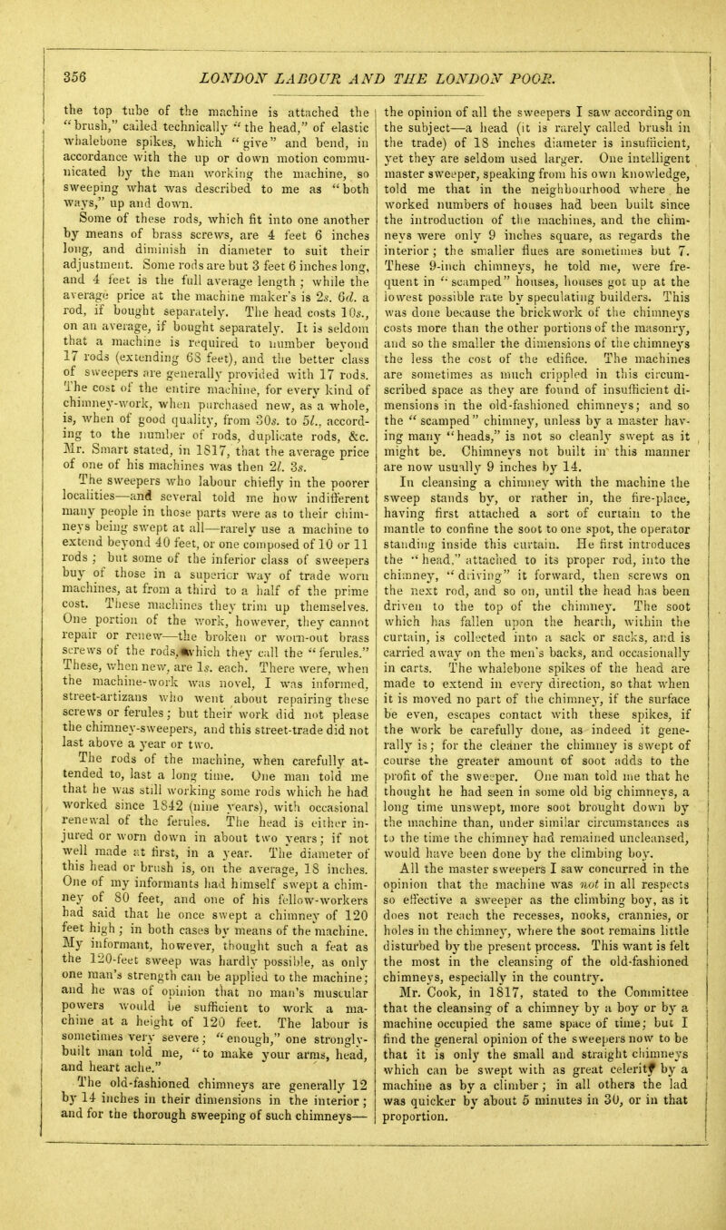 the top tube of the machine is attached the brush, called technically the head, of elastic whalebone spikes, which give and bend, in accordance with the up or down motion commu- nicated by the man working the machine, so sweeping what was described to me as both ways/' up and down. Some of these rods, which fit into one another by means of brass screws, are 4 feet 6 inches long, and diminish in diameter to suit their adjustment. Some rods are but 3 feet 6 inches long, and 4 feet is the full average length ; Avhile the average price at the machine maker's is 2^. Qd. a rod, if bought separately. The head costs 10s., on an average, if bought separately. It is seldom that a machine is required to number beyond 17 rods (extending 63 feet), and the better class of svveepers are generally provided with 17 rods. The cose of the entire machine, for every kind of chimney-work, when purchased new, as\a whole, is, when of good quality, from 305. to U., accord- ing to the number of rods, duplicate rods, &c, Mr. Smart stated, in 1S17, that the average price of one of his machines was then 21. Zs. The sweepers who labour chiefly in the poorer localities—and several told me how indiiferent many people in those parts were as to their ciiim- neys being swept at all—rarely use a machine to extend beyond 40 feet, or one composed of 10 or 11 rods ; but some of the inferior class of sweepers buy of those in a superior way of trade worn machines, at from a third to a iialf of the prime cost. Tiiese machines they trim up themselves. One portion of the v/ork, however, they cannot repair or renew—the broken or worn-out brass screws of the rods.Uvhich they call the ferules. These, v/hen new, are Is. each. There were, when the machine-work was novel, I was informed, street-artizans who Avent about repairing those screws or ferules; but their work did not please the chimney-sweepers, and this street-trade did not ! last above a year or two. I The rods of the machine, when carefully at- ! tended to, last a long time. One man told me j that he was still working some rods which he had worked since 1S42 (nine years), with occasional renewal of the ferules. Tlie head is eiiln-r in- | jured or worn dov/n in about two years; if not well made at first, in a year. The diameter of this liead or brush is, on the average, 18 inches. One of my informants had himself swept a chim- ney of^ 80 feet, and one of his fellow-workers had said that he once swept a chimney of 120 feet high ; in both cases by means of the machine. My informant, hoR-ever, thought such a feat as the 120-feet sweep was hardly possible, as only one man's strength can be applied to the machine; and he was of opinion that no man's muscular powers v.ould be sufficient to work a ma- chine at a height of 120 feet. The labour is sometimes very severe ;  enough, one strongly- built man told me, to make your arras, head, and lieart ache. The old-fashioned chimneys are generally 12 by 14 inches in their dimensions in the interior ; and for the thorough sweeping of such chimneys— the opinion of all the sweepers I saw according on the subject—a head (it is rarely called brush in the trade) of 18 inches diameter is insufficient, yet they are seldom used larger. One intelligent master sweeper, speaking from his own knowledge, told me that in the neighbourhood where he worked numbers of houses had been built since the introduction of the machines, and the chim- neys were only 9 inches square, as regards the interior; the smaller flues are sometimes but 7. These 9-inch chimneys, he told me, were fre- quent in  scamped houses, houses got up at the lowest possible rale by speculating builders. This was clone because the brickwork of the chimneys costs more than the other portions of the masonry, and so the smaller the dimensions of the chimne3's the less the cost of the edifice. The machines are sometimes as unich crippled in this circum- scribed space as they are found of insufficient di- mensions in the old-fashioned chimneys; and so the  scamped chimney, unless by a master hav- ing many heads, is not so cleanh^ swept as it , might be. Chimneys not built in this manner ! are now usually 9 inches by 14. i In cleansing a chimney with the machine the j sweep stands by, or rather in, the fire-place, ; having first attached a sort of curtain to the mantle to confine the soot to one spot, the operator standing inside tliis curtain. He first introduces the •' head, attached to its proper rod, into the chimney, driving it forward, then screws on the next rod, and so on, until the head has been driven to the top of the chimney. The soot which has fallen upon the heanh, within the curtain, is collected into a sack or sacks, and is carried away on the men's backs, and occasionally in carts. The whalebone spik-es of the head are made to extend in every direction, so that when it is moved no part of the chimney, if the surface be even, escapes contact with these spikes, if the work be carefully done, as indeed it gene- rall} is; for the cleaner the chimney is swept of course the greater amount of soot adds to the profit of the swejper. One man told nie that he thought he had seen in some old big chimneys, a long time unswept, more soot brought down by | the machine than, under similar circumstances as tJ the time the chimnej' had remained uncleansed, would have been done by the climbing boy. i All the master sweepers I saw concurred in the t opinion that the machine was not in all respects ! so effective a sweeper as the climbing boy, as it j does not reach the recesses, nooks, crannies, or j holes in the chimney, where the soot remains little \ disturbed by the present process. This want is felt j the most in the cleansing of the old-fashioned j chimneys, especially in the country. j Mr. Cook, in 1817, stated to the Committee that the cleansing of a chimney by a boy or by a i machine occupied the same space of time; but I j find the general opinion of the sweepers now to be I that it is only the small and straight cliiraneys j which can be swept with as great celeritf by a machine as by a climber; in all others the lad was quicker by about 5 minutes in 30, or in that proportion.