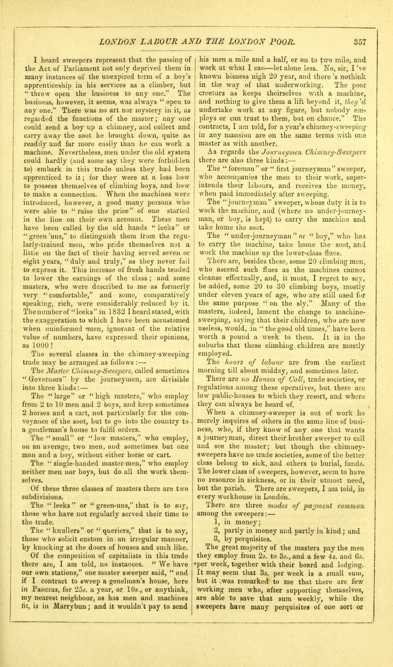 I heard sweepers represent that the passing of the Act of Parliament not only deprived them in many instances of the unexpired term of a boy's apprenticeship in his services as a climber, but  threw open the business to any one, The business, however, it seems, was always  open to any one. There was no art nor mystery in it, as regarded the functions of the master; any one could send a boy up a chimney, and collect and carry away the soot he brought down, quite as readily and far more easily than lie can work a machine. Nevertheless, men under the old system could hardly (and some say ihey were forbidden to) embark in this trade unless they had been apprenticed to it; for they were at a loss how to possess themselves of climbing boys, and how to make a connection. When the machines were introduced, however, a good many persons who were able to raise the price of one started in the line on their own account. These men have been called by the old hands 'leeks or green 'uns, to distinguish them from the regu- larly-trained men, who pride themselves not a littie on the fact of their having served seven or eight years, duly and truly, as they never fail to express it. This increase of fresh hands tended to lower the earnings of the class ; and some masters, who were described to me as formerly very comfortable, and some, comparatively speaking, rich, were considerably reduced by it. Theniunber of leeks in 1832 I heard stated, with the exaggeration to which I have been accustomed when uninformed -men, ignorant of the relative value of numbers, have expressed their opinions, as 1000 ! The several classes in the chimney-sweeping trade may be arranged as follows :— The Master C/dmnet/Sioeejjers, called sometimes Governors by the journeymen, are divisible into three kinds:— The large or high masters, who employ from 2 to 10 men and 2 boys, and keep sometimes 2 horses and a cart, not particularly fur the con- veyance of the soot, but to go into the country to a gentleman's house to fulfil orders. The small or low masters, who employ, on an average, two men, and sometimes but one man and a boy, without either horse or cart. The  single-handed master-men, who employ neither men nor boys, but do all the work them- selves. Of these three classes of masters there are two subdivisions. The  leeks  or  green-uns, that is to say, those who have not regularly served their time to the trade. The knullers or 'queriers, that is to say, those who solicit custom in an irregular manner, by knocking at the doors of houses and such like. Of the competition of capitalists in this trade there are, I am told, no instances.  We have our own stations, one master sweeper said,  and if I contract to sweep a genelman's house, here in Pancras, for 255. a year, or 10s., or anythink, my nearest neighbour, as has men and machines tit, is in Marrybun; and it wouldn't pay to send his men a mile and a half, or on to two mile, and work at what I can—let alone less. No, sir, I've known bisness nigh 20 year, and there's nothink in the way of that underworking. The poor creeturs as keeps theirselves v/ith a machine, and nothing to give them a lift beyond it, the>/'d undertake work at any figure, but nobody em- ploys or can trust to them, but on chance. The contracts, I am told, for a year's chimney-sweeping in any mansion are on the same terms with one master as with another. As regards the Journet/nien Chimnei/Sweejyers there are also three kinds:— The  foreman or  first journeyman sweeper, who accompanies the men to their work, super- intends their labours, and receives the money, when paid immediately after sweeping, j The  journeynian sweeper, whose duty it is to I work the machine, and (where no under-journe\'- man, or boy, is kept) to carry the machiiie and take home the soot. The  under-journeyman  or  boy, who has to carry the machine, take home the soot, and work the machine up the lower-class flues. There are, besides these, some 20 climbing men, who ascend such flues as the machines cannot cleanse effectually, and, it must, I regret to say, be added, some 20 to 30 climbing boys, mostly under eleven years of age, who are still used for the same purpose  on the sly. Many of the masters, indeed, lament the change to machine- sweeping, saying that their children, who are now useless, would, in  the good old times, have been worth a pound a week to them. It is in the suburbs that these climbing children are mostly employed. The hours of labour are from the earliest morning till about midday, and sometimes later. There are 'no Hotises of Call, trade societies, or regulations among these operatives, but there are low public-houses to which they resort, and where they can always be heard of. When a chimney-sweeper is out of work he merely inquires of others in the same line of busi- ness, who, if they know of any one that wants a journeyman, direct their brother sweeper to call and see the master; but though the chimney- sweepers have no trade societies, some of the better class belong to sick, and others to biuial, funds. The lower class of sweepers, however, seem to have no resource in sickness, or in their utmost need, but the parish. There are sweepers, I am told, in every workhouse in London. There are three modes of 'payraent common among the sweepers:— 1, in money; 2, partly in money and partly in'kind; and 3, by perquisites. The great majority of the masters pay the men they employ from 2s. to 3^., and a few 4s. and 6s. per week, together with their board and lodging. It may seem that 3s. per week is a small sum, but it iwas remarked to me that there are few working men who, after supporting themselves, are able to save that sum weekl}', while the sweepers have many perquisites of one sort or