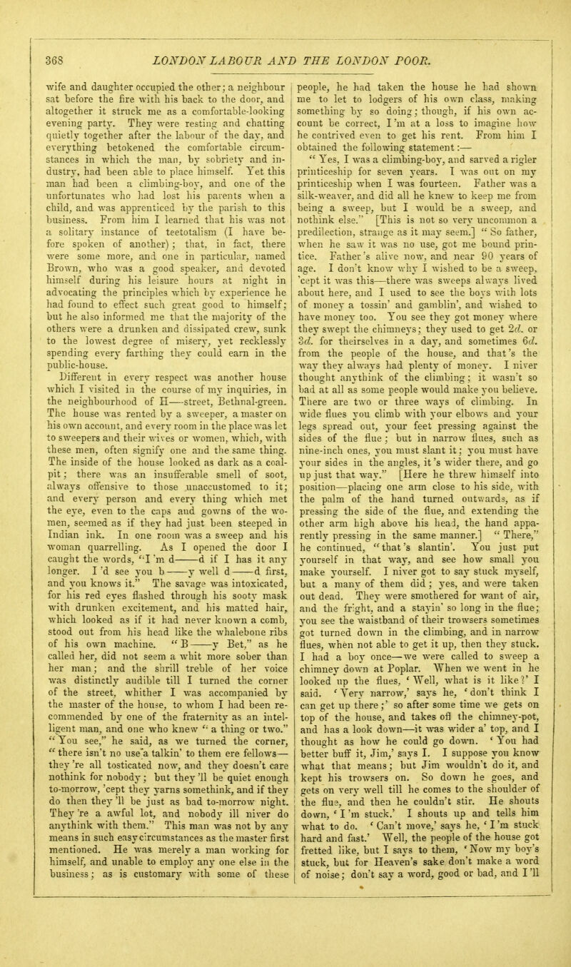 wife and daughter occupied the other; a neighbour sat before the fire with his back to the door, and altogether it struck me as a comfortable-looking evening party. They were resting and chatting quietly together after the labour of the day, and everj'thing betokened the comfortable circum- stances in which the man, by sobriety and in- dustry, had been able to place himself. Yet this man had been a climbing-boy, and one of the unfortunates who had lost his parents when a child, and was apprenticed by the parish to this business. From him I learned that his was not a solitary instance of teetotalism (I have be- fore spoken of another); that, in fact, there v/ere some more, and one in particular, named Brown, who was a good speaker, and devoted himself during his leisure hours at night in advocating the principles which by experience he had found to effect such great good to himself; but he also informed me that the majority of the others were a drunken and dissipated crew, sunk to the lowest degree of misery, yet recklessly spending every farthing they could earn in the public-house. Different in every respect was another house Avhich I visited in the course of my inquiries, in the neighbourhood of H—street, Bethnal-green. The house was rented by a sweeper, a master on his own account, and every room in the place vras let to sweepers and their wives or women, which, with these men, often signify one and tlie same thing. The inside of the house looked as dark as a coal- pit ; there was an insufferable smell of soot, always offensive to those unaccustomed to it; and every person and every thing which met the eye, even to the caps aud gowns of the wo- men, seemed as if they had just been steeped in Indian ink. In one room was a sweep and his woman quarrelling. As I opened the door I caught the words, 'I'm d d if I has it any longer. I'd see you b y well d d first, and you knows it. The savage was intoxicated, for his red eyes flashed through his sooty mask with drunken excitement, and his matted hair, which looked as if it had never known a comb, stood out from his head like the whalebone ribs of his own machine. B y Bet, as he called her, did not seem a whit more sober than her man; and the shrill treble of her voice Avas distinctly audible till I turned the corner of the street, whither I Avas accompanied by the master of the house, to whom I had been re- commended by one of the fraternity as an intel- ligent man, and one who knew a thing or two.  You see, he said, as we turned the corner,  there isn't no use'a talkin' to them ere fellows— they 're all tosticated now, and they doesn't care nothink for nobody; but they '11 be quiet enough to-morrow, 'cept they yarns somethink, and if they do then they '11 be just as bad to-morrow night. They 're a awful lot, and nobody ill niver do anythink with them. This man was not by any means in such easy circimistances as the master first mentioned. He was merely a man working for himself, and unable to employ any one else in the business; as is customary Avith some of these j people, he had taken the house he had shown I me to let to lodgers of his o\;r\ class, making something bj- so doing; though, if his OAA-n ac- I count be correct, I'm at a loss to imagine hoAv he contrived even to get his rent. From him I obtained the following statement:—  Yes, I Avas a climbing-boy, and sarved a rigler printiceship for seven years. I was out on my I printiceship AA'hen I was fourteen. Father Avas a i silk-weaver, and did all he kncAV to keep me from being a sweep, but I Avould be a SAveep, and nothink else.'' [This is not so very uncommon a predilection, strange as it may seem.]  So father, when he saw it Avas no use, got me bound prin- tice. Father's alive noAA% and near 90 years of age. I don't knoAv Avhy I Avished to be a sweep, 'cept it AA'as this—there was sweeps ahvaj's lived about here, and I used to see the boys v.-ith lots of money a tossin' and gamblin', and Avished to have money too. You see the}' got money where they SAvept the chimneys; they used to get 2d. or 2>cl. for theirselves in a day, and sometimes 6cZ. from the people of the house, and that's the Avay they always had plenty of money. I niver thought anythink of the climbing; it wasn't so bad at all as some people would make you beKeve. There are two or three Avays of climbing. In wide flues you climb Avith your elbows and your legs spread out, your feet pressing against the sides of the flue ; but in narrow flues, such as nine-inch ones, you must slant it; you must haA'e your sides in the angles, it's wider there, and go up just that Avay. [Here he threw himself into position—placing one arm close to his side, Avith the palm of the hand turned outwards, as if pressing the side of the flue, and extending the other arm high aboA-e his head, the hand appa- rently pressing in the same manner.]  There, he continued, '^that's slantin'. You just put yourself in that way, and see how small you make yourself. I niver got to say stuck myself, but a many of them did ; yes, and Avere taken out dead. They were smothered for Avant of air, and the fr'ght, and a staj'in' so long in the flue; you see the AA'aistband of their trowsers sometimes got turned down in the climbing, and in narrow flues, Avhen not able to get it up, then they stuck. I had a boA' once—we Avere called to SAveep a chimney down at Poplar. When Ave Avent in he looked up the flues, * ^ell, AAdiat is it like]' I said. ' Yery narrow,' says he, ' don't think I can get up there;' so after some time we gets on top of the house, and takes ofl the chimney-pot, and has a look doAvn—it Avas wider a' top, and I thought as hoAv he could go down. ' You had better buff it, Jim,' says I. I suppose you know what that means; but Jim AA^ouldn't do it, and I kept his troAvsers on. So down he goes, and I gets on very Avell till he comes to the shoulder of ; the flue, and then he couldn't stir. He shouts j down, ' I'm stuck.' I shouts up and tells him j what to do. ' Can't move,' says he, ' I 'ra stuck I hard and fast.' Well, the people of the house got ' fretted like, but I says to them, ' Noav my boy's stuck, but for Heaven's sake don't make a word of noise; don't say a word, good or bad, and I '11
