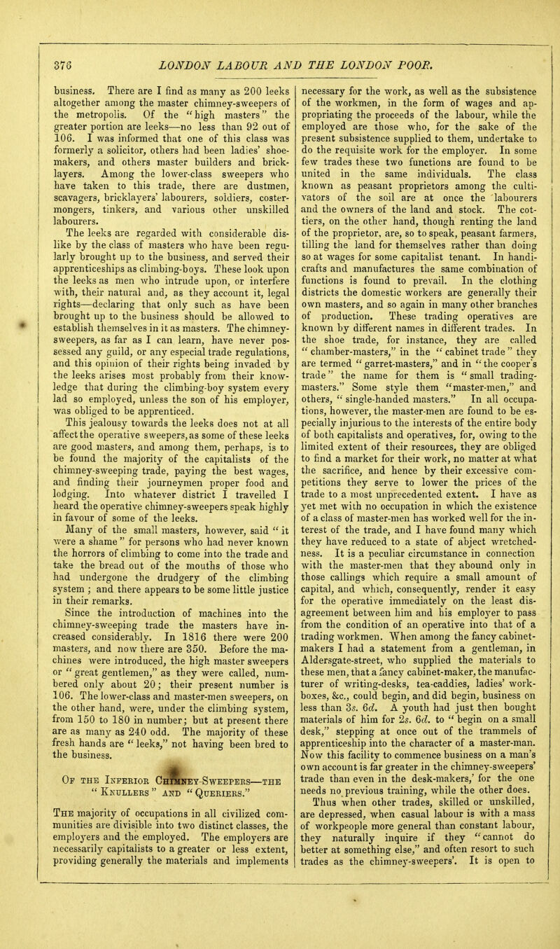 business. There are I find as many as 200 leeks altogether among the master chimney-sweepers of the metropolis. Of the high masters the greater portion are leeks—no less than 92 out of 106. I was informed that one of this class was formerly a solicitor, others had been ladies' shoe- makers, and others master builders and brick- j layers. Among the lower-class sweepers who have taken to this trade, there are dustmen, scavagers, bricklayers' labourers, soldiers, coster- mongers, tinkers, and various other unskilled labourers. The leeks are regarded with considerable dis- like by the class of masters who have been regu- larly brought up to the business, and served their apprenticeships as climbing-boys. These look upon the leeks as men who intrude upon, or interfere I with, their natural and, as they account it, legal 1 rights—declaring that only such as have been ] brought up to the business should be allowed to establish themselves in it as masters. The chimney- sweepers, as far as I can learn, have never pos- sessed any guild, or any especial trade regulations, and this opinion of their rights being invaded by the leeks arises most probably from their know- ledge that during the climbing-boy system every lad so employed, unless the son of his employer, was obliged to be apprenticed. This jealousy towards the leeks does not at all affect the operative sweepers, as some of these leeks are good masters, and among them, perhaps, is to be found the majority of the capitalists of the chimney-sweeping trade, paying the best wages, and finding their journeymen proper food and lodging. Into whatever district I travelled I heard the operative chimney-sweepers speak highly in favour of some of the leeks. Many of the small masters, however, said  it v/ere a shame  for persons who had never known the horrors of climbing to come into the trade and take the bread out of the mouths of those who had undergone the drudgery of the climbing system ; and there appears to be some little justice in their remarks. Since the introduction of machines into the chimney-sweeping trade the masters have in- creased considerably. In 1816 there were 200 masters, and now tliere are 350. Before the ma- chines were introduced, the high master sweepers or  great gentlemen, as they were called, num- bered only about 20; their present number is 106. The lower-class and master-men sweepers, on the other hand, were, under the climbing system, from 150 to 180 in number; but at present there are as many as 240 odd. The majority of these fresh hands are leeks, not having been bred to the business. Op the Inferior ChSney-Sweepers—the  KktJLLERS  AND  QuERIERS. The majority of occupations in all civilized com- munities are divisible into two distinct classes, the employers and the employed. The employers are necessarily capitalists to a greater or less extent, providing generally the materials and implements necessary for the work, as well as the subsistence of the workmen, in the form of wages and ap- propriating the proceeds of the labour, while the employed are those who, for the sake of the present subsistence supplied to them, undertake to do the requisite work for the employer. In some few trades these two functions are found to be united in the same individuals. The class known as peasant proprietors among the culti- vators of the soil are at once the labourers and the owners of the land and stock. The cot- tiers, on the other hand, though renting the land of the proprietor, are, so to speak, peasant farmers, tilling the land for themselves rather than doing so at wages for some capitalist tenant. In handi- crafts and manufactures the same combination of functions is found to prevail. In the clothing districts the domestic workers are generally their own masters, and so again in many other branches of production. These trading operatives are known by different names in different trades. In the shoe trade, for instance, they are called  chamber-masters, in the  cabinet trade  they are termed garret-masters, and in the coopers trade the name for them is  small trading- masters. Some style them master-men, and others,  single-handed masters. In all occupa- tions, however, the master-men are found to be es- pecially injurious to the interests of the entire body of both capitalists and operatives, for, owing to the limited extent of their resources, they are obliged to find a market for their work, no matter at what the sacrifice, and hence by their excessive com- petitions they serve to lower the prices of the trade to a most unprecedented extent. I have as yet met with no occupation in which the existence of a class of master-men has worked well for the in- terest of the trade, and I have found many which they have reduced to a state of abject wretched- ness. It is a peculiar circumstance in connection with the master-men that they abound only in those callings which require a small amount of capital, and which, consequently, render it easy for the operative immediately on the least dis- agreement between him and his employer to pass from the condition of an operative into that of a trading workmen. When among the fancy cabinet- makers I had a statement from a gentleman, in Aldersgate-street, who supplied the materials to these men, that a fancy cabinet-maker, the manufac- turer of writing-desks, tea-caddies, ladies' work- boxes, &c., could begin, and did begin, business on less than 35. Qd. A youth had just then bought materials of him for 25. 6fZ. to  begin on a small desk, stepping at once out of the trammels of apprenticeship into the character of a master-man. Now this facility to commence business on a man's own account is far greater in the chimney-sweepers' trade than even in the desk-makers,' for the one needs no previous training, while the other does. Thus when other trades, skilled or unskilled, are depressed, when casual labour is with a mass of workpeople more general than constant labour, they naturally inquire if they cannot do better at something else, and often resort to such trades as the chimney-sweepers'. It is open to