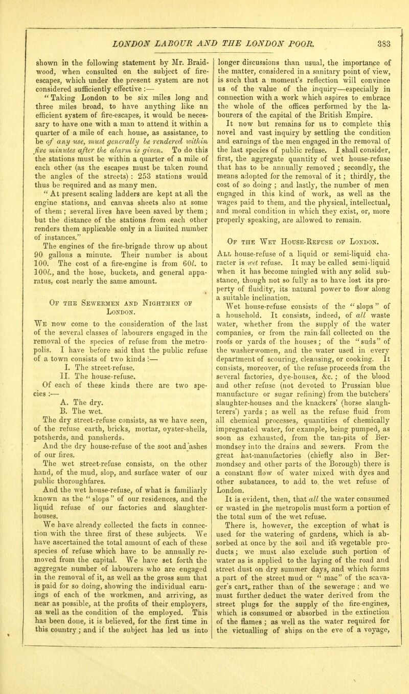 shown in the following statement by Mr. Braid- wood, when consulted on the subject of fire- escapes, which under the present system are not considered sufficiently effective :—  Taking London to be six miles long and three miles broad, to have anything like an efficient system of fire-escapes, it would be neces- sary to have one with a man to attend it within a quarter of a mile of each house, as assistance, to be of any use, must generally he rendered toithin jive mimUes after the alarm is given. To do this the stations must be within a quarter of a mile of each other (as the escapes must be taken round the angles of the streets) : 253 stations would thus be required and as many men,  At present scaling ladders are kept at all the engine stations, and canvas sheets also at some of them ; several lives have been saved by them ; but the distance of the stations from each other renders them applicable only in a limited number of instances, The engines of the fire-brigade throw up about 90 gallons a minute. Their number is about 100, The cost of a fire-engine is from 60^. to 100^,, and the hose, buckets, and general appa- ratus, cost nearly the same amount. Op the Sewermen and Nightmen of London. We now come to the consideration of the last of the several classes of labourers engaged in the removal of the species of refuse from the metro- polis. I have before said that the public refuse of a town consists of two kinds :— I. The street-refuse. II, The house-refuse. Of each of these kinds there are two spe- cies :— A. The dry. B. The Avet. The dry street-refuse consists, as we have seen, of the refuse earth, bricks, mortar, oyster-shells, potsherds, and pansherds. And the dry house-refuse of the soot and ashes of our fires. The wet street-refuse consists, on the other hand, of the mud, slop, and surface water of our public thoroughfares. And the wet house-refuse, of what is familiarly known as the  slops of our residences, and the liquid refuse of our factories and slaughter- houses, We have already collected the facts in connec- tion with the three first of these subjects. We have ascertained the total amount of each of these species of refuse which have to be annually re- moved from the capital. We have set forth the aggregate number of labourers who are engaged in the removal of it, as well as the gross sura that is paid for so doing, showing the individual earn- ings of each of the workmen, and arriving, as near as possible, at the profits of their employers, as well as the condition of the employed. This has been done, it is believed, for the first time in this country; and if the subject has led us into longer discussions than usual, the importance of the matter, considered in a sanitary point of view, is such that a moment's reflection will convince us of the value of the inquiry—especially in connection with a work which aspires to embrace the whole of the offices performed by the la- bourers of the capital of the British Empire. It now but remains for us to complete this novel and vast inquiry by settling the condition and earnings of the men engaged in the removal of the last species of public refuse. I shall consider, first, the aggregate quantity of wet house-refuse that has to be annually removed ; secondly, the means adopted for the removal of it; thirdly, the cost of so doing ; and lastlj', the number of men engaged in this kind of work, as well as the wages paid to them, and the physical, intellectual, and moral condition in which they exist, or, more properly speaking, are allowed to remain. Op the Wet House-Repuse op London. All house-refuse of a liquid or semi-liquid cha- racter is wet refuse. It may be called semi-liquid when it has become mingled with any solid sub- stance, though not so fully as to have lost its pro- perty of fluidity, its natural power to flow along a suitable inclination. Wet house-refuse consists of the  slops of a household. It consists, indeed, of all waste water, whether from the supply of the water companies, or from the rain-fall collected on the roofs or yards of the houses; of the suds of the washerwomen, and the water used in every department of scouring, cleansing, or cooking. It consists, moreover, of the refuse proceeds from the several factories, dye-houses, &c.; of the blood and other refuse (not devoted to Prussian blue manufacture or sugar refining) from the butchers' slaughter-houses and the knackers' (horse slaugh- terers') yards ; as well as the refuse fluid from all chemical processes, quantities of chemically impregnated Avater, for example, being pumped, as soon as exhausted, from the tan-pits of Ber- mondsey into the drains and sewers. From the great hat-manufactories (chiefly also in Ber- niondsey and other parts of the Borough) there is a constant flow of water mixed with dyes and other substances, to add to, the wet refuse of London, It is evident, then, that all the water consumed or Avasted in the metropolis must form a portion of the total sum of the Avet refuse. There is, hoAvever, the exception of Avhat is used for the Avatering of gardens, Avhich is ab- sorbed at once by the soil and its vegetable pro- ducts ; we must also exclude such portion of Avater as is applied to the laying of the road and street dust on dry summer days, and Avhich forms a part of the street mud or  mac of the scaA-a- ger's cart,, rather than of the sewerage ; and Ave must further deduct the water derived from the street plugs for the supply of the fire-engines, which is consumed or absorbed in the extinction of the flames ; as Avell as the water required for the victualling of ships on the eve of a voyage.