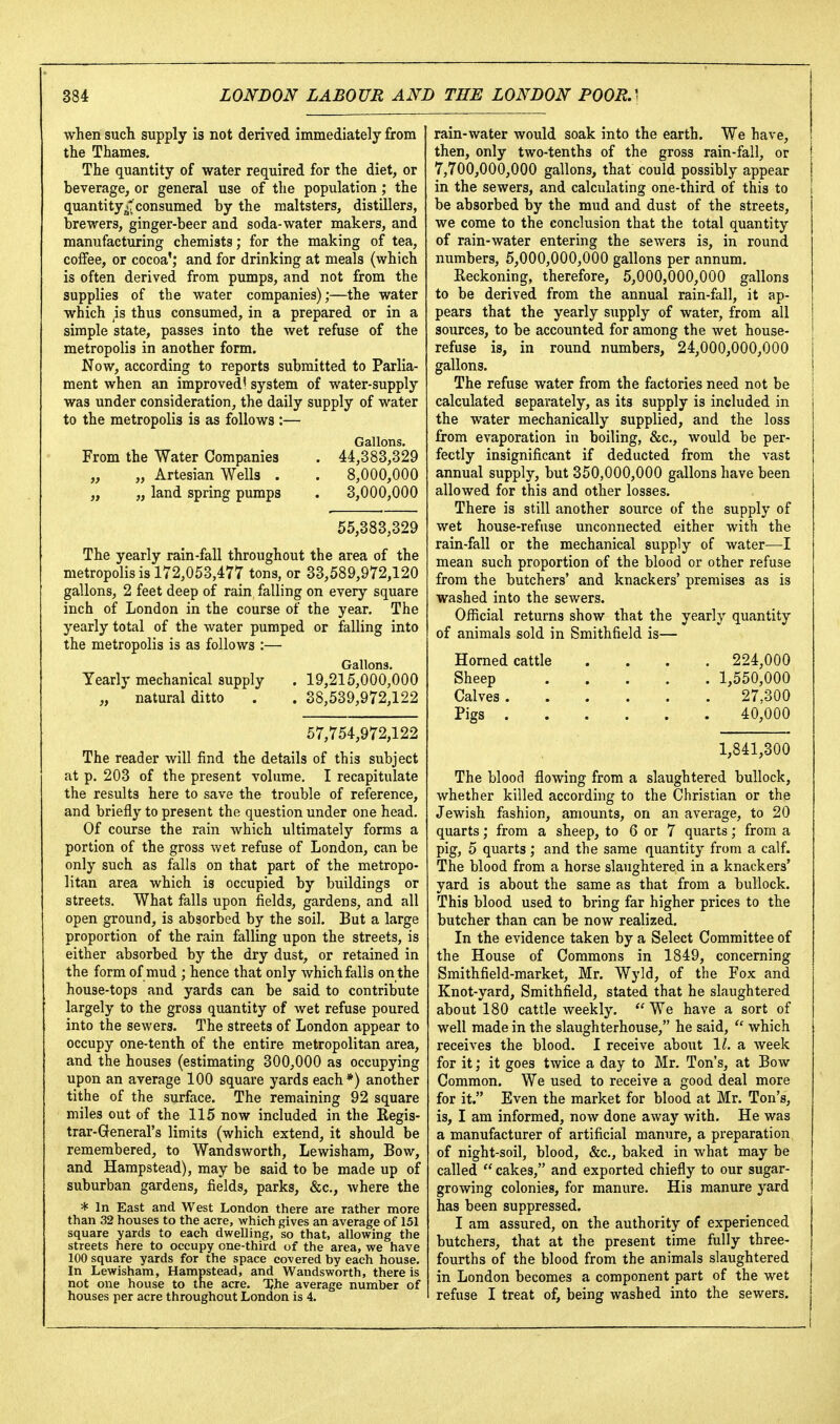 when such supply is not derived immediately from the Thames. The quantity of water required for the diet, or beverage, or general use of the population; the quantity^''consumed by the maltsters, distillers, brewers, ginger-beer and soda-water makers, and manufacturing chemists; for the making of tea, coiFee, or cocoa'; and for drinking at meals (which is often derived from pumps, and not from the supplies of the water companies);—the water which is thus consumed, in a prepared or in a simple state, passes into the wet refuse of the metropolis in another form. Now, according to reports submitted to Parlia- ment when an improved! system of water-supply was under consideration, the daily supply of water to the metropolis is as follows :— Gallons. From the Water Companies . 44,383,329 „ „ Artesian Wells . . 8,000,000 „ „ land spring pumps . 3,000,000 55,383,329 The yearly rain-fall throughout the area of the metropolis is 172,053,477 tons, or 33,589,972,120 gallons, 2 feet deep of rain falling on every square inch of London in the course of the year. The yearly total of the water pumped or falling into the metropolis is as follows :— Gallons, Yearly mechanical supply . 19,215,000,000 „ natural ditto . . 38,539,972,122 57,754,972,122 The reader will find the details of this subject at p. 203 of the present volume. I recapitulate the results here to save the trouble of reference, and briefly to present the question under one head. Of course the rain which ultimately forms a portion of the gross wet refuse of London, can be only such as falls on that part of the metropo- litan area which is occupied by buildings or streets. What falls upon fields, gardens, and all open ground, is absorbed by the soil. But a large proportion of the rain falling upon the streets, is either absorbed by the dry dust, or retained in the form of mud ; hence that only which falls on the house-tops and yards can be said to contribute largely to the gross quantity of Avet refuse poured into the sewers. The streets of London appear to occupy one-tenth of the entire metropolitan area, and the houses (estimating 300,000 as occupying upon an average 100 square yards each*) another tithe of the surface. The remaining 92 square miles out of the 115 now included in the Regis- trar-General's limits (which extend, it should be remembered, to Wandsworth, Lewishara, Bow, and Hampstead), may be said to be made up of suburban gardens, fields, parks, &c., where the * In East and West London there are rather more than 32 houses to the acre, which gives an average of 151 square yards to each dwelling, so that, allowing the streets here to occupy one-third of the area, we have 100 square yards for the space covered by each house. In Lewisham, Hampstead, and Wandsworth, there is not one house to the acre. TJhe average number of houses per acre throughout London is 4. rain-water would soak into the earth. We have, then, only two-tenths of the gross rain-fall, or t 7,700,000,000 gallons, that could possibly appear | in the sewers, and calculating one-third of this to i be absorbed by the mud and dust of the streets, we come to the conclusion that the total quantity of rain-water entering the sewers is, in round numbers, 5,000,000,000 gallons per annum. Reckoning, therefore, 5,000,000,000 gallons to be derived from the annual rain-fall, it ap- pears that the yearly supply of water, from all sources, to be accounted for among the wet house- refuse is, in round numbers, 24,000,000,000 gallons. The refuse water from the factories need not be calculated separately, as its supply is included in the water mechanically supplied, and the loss from evaporation in boiling, &c., would be per- fectly insignificant if deducted from the vast annual supply, but 350,000,000 gallons have been allowed for this and other losses. There is still another source of the supply of wet house-refuse unconnected either with the rain-fall or the mechanical supply of water—I mean such proportion of the blood or other refuse from the butchers' and knackers' premises as is washed into the sewers. Official returns show that the yearly quantity of animals sold in Smithfield is— Horned cattle .... 224,000 Sheep 1,550,000 Calves 27,300 Pigs 40,000 1,841,300 The blood flowing from a slaughtered bullock, whether killed according to the Christian or the Jewish fashion, amounts, on an average, to 20 quarts; from a sheep, to 6 or 7 quarts; from a pig, 5 quarts ; and the same quantity from a calf. The blood from a horse slaughtered in a knackers' yard is about the same as that from a bullock. This blood used to bring far higher prices to the butcher than can be now realized. In the evidence taken by a Select Committee of the House of Commons in 1849, concerning Smithfield-market, Mr. Wyld, of the Fox and Knot-yard, Smithfield, stated that he slaughtered about 180 cattle weekly.  We have a sort of well made in the slaughterhouse, he said,  which receives the blood. 1 receive about 1^. a week for it; it goes twice a day to Mr, Ton's, at Bow Common. We used to receive a good deal more for it. Even the market for blood at Mr. Ton's, is, I am informed, now done away with. He was a manufacturer of artificial manure, a preparation of night-soil, blood, &c., baked in what may be called cakes, and exported chiefly to our sugar- growing colonies, for manure. His manure yard has been suppressed. I am assured, on the authority of experienced butchers, that at the present time fully three- fourths of the blood from the animals slaughtered in London becomes a component part of the wet refuse I treat of, being washed into the sewers.