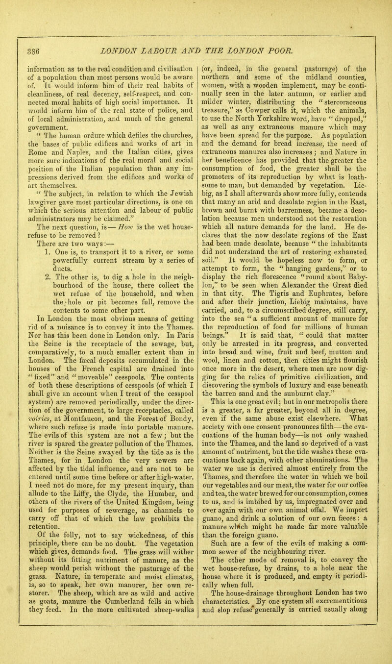 information as to the real condition and civilisation of a population than most persons would be aware of. It would inform him of their real habits of cleanliness, of real decency, self-respect, and con- nected moral habits of high social importance. It would inform him of the real state of police, and of local administration, and much of the general government.  The human ordure which defiles the churches, the bases of public edifices and works of art in Rome and Naples, and the Italian cities, gives more sure indications of the real moral and social position of the Italian population than any im- pressions derived from the edifices and works of art themselves,  The subject, in relation to which the Jewish lawgiver gave most particular directions, is one on which the serious attention and labour of public administrators may be claimed. The next question, is — Ho^v is the wet house- refuse to be removed 1 There are two ways:— 1. One is, to transport it to a river, or some powerfully current stream by a series of ducts. I 2. The other is, to dig a hole in the neigh- bourhood of the house, there collect the wet refuse of the household, and Avhen the 'hole or pit becomes full, remove the contents to some other part. In London the most obvious means of getting rid of a nuisance is to convey it into the Thames. Nor has this been done in London only. In Paris the Seine is the receptacle of the sewage, but, comparatively, to a much smaller extent than in London. The faecal deposits accumulated in the houses of the French capital are drained into fixed and moveable cesspools. The contents of both these descriptions of cesspools (of which I shall give an account when I treat of the cesspool system) are removed periodically, under the direc- tion of the government, to large receptacles, called voiries, at Montfaucon, and the Forest of Bondy, where such refuse is made into portable manure. The evils of this system are not a few; but the river is spared the greater pollution of the Thames. Neither is the Seine swayed by the tide as is the Thames, for in London the very sewers are affected by the tidal influence, and are not to be entered until some time before or after high-water. I need not do more, for my present inquiry, than allude to the Liffy, the Clyde, the Humber, and others of the rivers of the United Kingdom, being used for purposes of sewerage, as channels to carry off that of which the law prohibits the retention. Of the folly, not to say wickedness, of this principle, there can be no doubt. The vegetation which gives, demands food. The grass will wither without its fitting nutriment of manure, as the sheep would perish without the pasturage of the grass. Nature, in temperate and moist climates, is, so to speak, her own manurer, her own re- storer. The sheep, which are as wild and active as goats, manure the Cumberland fells in which they feed. In the more cultivated sheep-walks (or^ indeed, in the general pasturage) of the northern and some of the midland counties, women, with a wooden implement, may be conti- nually seen in the later autumn, or earlier and milder winter, distributing the  stercoraceous treasure, as Cowper calls it, which the animals, to use the North Yorkshire word, have  dropped, as well as any extraneous manure which may have been spread for the purpose. As population and the demand for bread increase, the need of extraneous manures also increases ; and Nature in her beneficence has provided that the greater the consumption of food, the greater shall be the promoters of its reproduction by what is loath- some to man, but demanded by vegetation. Lie- big, as I shall afterwards show more fully, contends that many an arid and desolate region in the East, brown and burnt with barrenness, became a deso- lation because men understood not the restoration which all nature demands for the land. He de- clares that the now desolate regions of the East had been made desolate, because  the inhabitants did not understand the art of restoring exhausted soil. It would be hopeless now to form, or attempt to form, the  hanging gardens, or to display the rich florescence round about Baby- lon, to be seen when Alexander the Great died in that city. The Tigris and Euphrates, before and after their junction, Liebig maintains, have carried, and, to a circumscribed degree, still carry, into the sea  a suflScient amount of manure for the reproduction of food for millions of human beings. It is said that,  could that matter only be arrested in its progress, and converted into bread and wine, fruit and beef, mutton and wool, linen and cotton, then cities might flourish once more in the desert, where men are now dig- ging for the relics of primitive civilization, and discovering the symbols of luxury and ease beneath the barren sand and the sunburnt clay. This is one great evil; but in our metropolis there is a greater, a far greater, beyond all in degree, even if the same abuse exist elsewhere. What society with one consent pronounces filth—the eva- cuations of the human body—is not only washed into the Thames, and the land so deprived of a vast amount of nutriment, but the tide washes these eva- cuations back again, with other abominations. The water we use is derived almost entirely from the Thames, and therefore the water in which we boil our vegetables and our meat, the water for our coff'ee and tea, the water brewed for our consumption, comes to us, and is imbibed by us, impregnated over and over again with our own animal off'al. We import guano, and drink a solution of our own faeces : a manure wWch might be made far more valuable than the foreign guano. Such are a few of the evils of making a com- mon sewer of the neighbouring river. The other mode of removal is, to convey the wet house-refuse, by drains, to a hole near the house where it is produced, and empty it periodi- cally when full. The house-drainage throughout London has two characteristics. By one system all excrementitious and slop refuse* generally is carried usually along