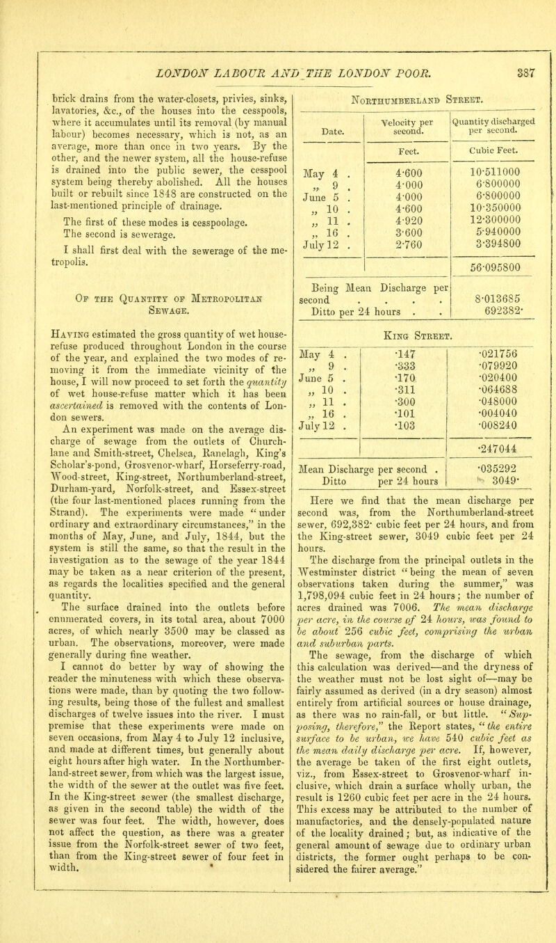 brick drains from the water-closets, privies, sinks, lavatories, &c., of the houses into the cesspools, where it accumulates until its removal (by manual labour) becomes necessary, which is not, as an average, more than once in two years. By the other, and the newer system, all the house-refuse is drained into the public sewer, the cesspool system being thereby abolished. AH the houses built or rebuilt since 1848 are constructed on the last-mentioned principle of drainage. The first of these modes is The second is sewerage. I shall first deal with the sewerage of the me- tropolis. Op the Quantity of Metropolitan Sewage. Having estimated the gross quantity of wet house- refuse produced throughout London in the course of the year, and explained the two modes of re- moving it from the immediate vicinity of the house, I will now proceed to set forth the q^ianiity of wet house-refuse matter which it has been ascertained is removed with the contents of Lon- don sewers. An experiment was made on the average dis- charge of sewage from the outlets of Church- lane and Smith-street, Chelsea, Ranelagh, King's Scholar's-pond, Grosvenor-wharf, Horseferry-road, Wood-street, King-street, Northumberland-street, Durham-yard, Norfolk-street, and Essex-street (the four last-mentioned places running from the Strand). The experiments were made under ordinary and extraordinary circumstances, in the months of May, June, and July, 1844, but the system is still the same, so that the result in the investigation as to the sewage of the year 1844 may be taken as a near criterion of the present, as regards the localities specified and the general quantity. The surface drained into the outlets before enumerated covers, in its total area, about 7000 acres, of which nearly 3500 may be classed as urban. The observations, moreover, were made generally during fine weather. I cannot do better by way of showing the reader the minuteness with which these observa- tions were made, than by quoting the two follow- ing results, being those of the fullest and smallest discharges of twelve issues into the river. I must premise that these experiments were made on seven occasions, from May 4 to July 12 inclusive, and made at different times, but generally about eight hours after high water. In the Northumber- land-street sewer, from which was the largest issue, the width of the sewer at the outlet was five feet. In the King-street sewer (the smallest discharge, as given in the second table) the width of the sewer was four feet. The width, however, does not affect the question, as there was a greater issue from the Norfolk-street sewer of two feet, than from the King-street sewer of four feet in width. ' Northumberland Street. Velocity per Quantity discharged Date. second. per second. Feet. Cubic Feet. May 4 . 4-600 10-511000 „ 9 . 4-000 6-800000 June 5 . 4-000 6-800000 \J 0\J\J\JKJ\J „ 10 . 4-600 10-350000 „ 11 . 4-920 12-300000 „ 16 . 3-600 5-940000 July 12 . 2-760 3-394800 56-095800 Being Mean Discharge per second 8-013685 Ditto per 24 hours . 692382- King Street. May 4 . „ 9 . June 5 . „ 10 . „ 11 . „ 16 . July 12 . •147 •333 •170 •311 •300 •101 •103 Mean Discharge per second . Ditto per 24 hours •021756 •079920 •020400 •064688 -048000 •004040 •008240 •247044 •035292 I- 3049^ Here we find that the mean discharge per second was, from the Northumberland-street sewer, 692,382^ cubic feet per 24 hours, and from the King-street sewer, 3049 cubic feet per 24 hours. The discharge from the principal outlets in the Westminster district  being the mean of seven observations taken during the summer, was 1,798,094 cubic feet in 24 hours; the number of acres drained was 7006. The mean discharge per acre, in the course of 24 hours, was found to he about 256 cubic feet, comprising the urban and suburban parts. The sewage, from the discharge of which this calculation was derived—and the dryness of the weather must not be lost sight of—may be fairly assumed as derived (in a dry season) almost entirely from artificial sources or house drainage, as there was no rain-fall, or but little. Sup- posing, therefore, the Report states,  the entire surface to be urban, we have 540 cubic feet as the mean daily discharge per acre. If, however, the average be taken of the first eight outlets, viz., from Essex-street to Grosvenor-wharf in- clusive, which drain a surface wholly urban, the result is 1260 cubic feet per acre in the 24 hours. This excess may be attributed to the number of manufactories, and the densely-populated nature of the locality drained; but, as indicative of the general amount of sewage due to ordinary urban districts, the former ought perhaps to be con- sidered the fairer average.