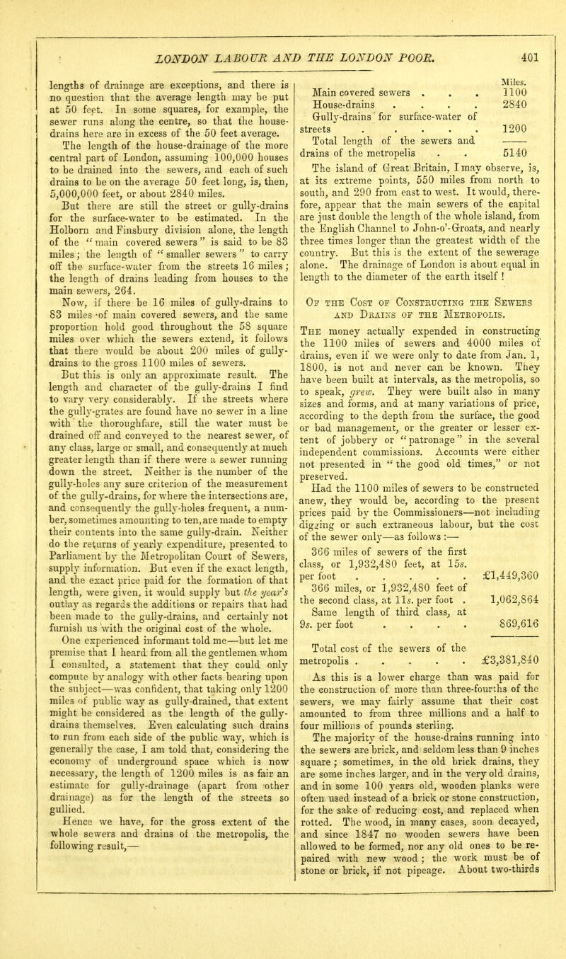 lengths of drainage are exceptions, and tliere is no question that the average length may be put at 50 feet. In some squares, for example, the sewer runs along the centre, so that the house- drains here are in excess of the 50 feet average. The length of the house-drainage of the more central part of London, assuming 100,000 houses to be drained into the sewers, and each of such drains to be on the average 50 feet long, is, then, 5,000,000 feet, or about 2840 miles. But there are still the street or gully-drains for the surface-water to be estimated. In the Holborn and Finsbury division alone, the length of the  main covered sewers  is said to be 83 miles; the length of  smaller sewers  to carry off the surface-water from the streets 16 miles; the length of drains leading from houses to the main sewers, 264. Now, if there be 16 miles of gully-drains to 83 miles -of main covered sewers, and the same proportion hold good throughout the 58 square miles over which the sewers extend, it follows that there would be about 200 miles of gully- drains to the gross 1100 miles of sewers. But this is only an approximate result. The length and character of the gully-drains I find to vary very considerably. If the streets where the gully-grates are found have no sewer in a line with' the thoroughfare, still the water must be drained off and conveyed to the nearest sewer, of any class, large or small, and consequently at much greater length than if there were a sewer running down the street. Neither is the number of the gully-holes any sure criterion of the measurement of the gully-drains, for where the intersections are, and consequently the gully-holes frequent, a num- ber, sometimes amounting to ten, are made to empty their contents into the same gully-drain. Neither do the returns of yearly expenditure, presented to Parliament by the Metropolitan Court of Sewers, supplj^ information. But even if the exact length, and the exact price paid for the formation of that length, were given, it would supply but the year's Quilixy as regards the additions or repairs that had been made to the gully-drains, and certainly not furnish us with the original cost of the whole. One experienced informant told me—but let me premise that I heard from all the gentlemen whom I consulted, a statement that they could only compute by analogy with other facts bearing upon the subject—was confident, that taking only 1200 miles of public way as gully-drained, that extent might be considered as the length of the gully- drains themselves. Even calculating such drains to run from each side of the public way, which is generally the case, I am told that, considering the economy of underground space which is now necessary, the length of 1200 miles is as fair an estimate for gully-drainage (apart from other drainage) as for the length of the streets so gullied. Hence Ave have, for the gross extent of the ■whole sewers and drains of the metropolis, the following result,— Miles. Main covered sewers . 1100 House-drains .... 2840 Gully-drains 'for surface-water of streets . .... 1200 Total length of the sewers and drains of the metropelis 5140 The island of Great Britain, I may observe, is. at its extreme points, 550 miles from north to south, and 290 from east to west. It would, there- fore, appear that the main sewers of the capital are just double the length of the whole island, from the English Channel to John-o'-Groats, and nearly three times longer than the greatest width of the country. But this is the extent of the sewerage alone. The drainage of London is about equal in length to the diameter of the earth itself ! Of the Cost op CoKSTP.ucTiNa the Sewers AND DkAINS op the METROPOLIS. The money actually expended in constructing the 1100 miles of sewers and 4000 miles of drains, even if we were only to date from Jan. 1, 1800, is not and never can be known. They i have been built at intervals, as the metropolis, so i to speak, grew. They were built also in many ! sizes and forms, and at many variations of price, according to the depth from the surface, the good ; or bad management, or the greater or lesser ex- j tent of jobbery or patronage in the several independent commissions. Accounts were either not presented in  the good old times, or not preserved. Had the 1100 miles of sewers to be constructed anew, they woiild be, according to the present prices paid by the Commissioners—not including digging or such extraneous labour, but the cost of the sewer onl}'—as follows :— 366 miles of sewers of the first class, or 1,932,480 feet, at 155. per foot £1,449,360 366 miles, or 1,932,480 feet of the second class, at lis, per foot . 1,062,864 Same length of third class, at 9s. per foot .... 869,616 Total cost of the sewers of the metropolis £3,381,840 As this is a lower charge than was paid for the construction of more than three-fourths of the sewers, we may fiiirly assume that their cost amounted to from three millions and a half to four millions of pounds sterling. The majority of the house-drains running into the sewers are brick, and seldom less than 9 inches square ; sometimes, in the old brick drains, they are some inches larger, and in the very old drains, and in some 100 years old, wooden planks were often used instead of a brick or stone construction, for the sake of reducing cost, and replaced when rotted. The wood, in many cases, soon decayed, and since 1847 no wooden sewers have been allowed to be formed, nor any old ones to be re- paired with new wood ; the work must be of stone or brick, if not pipeage. About two-thirds