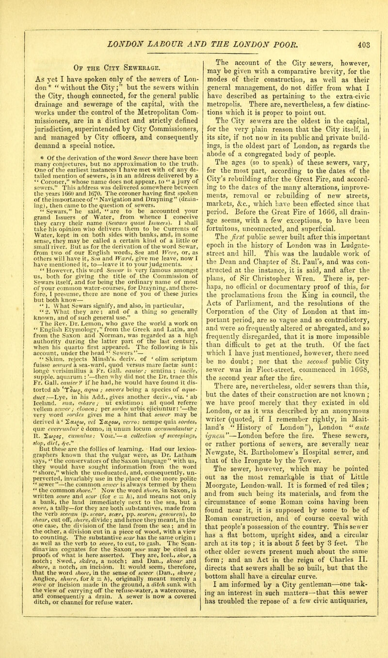 Op the City Sewerage. As yet I have spoken only of the sewers of Lon- don* without the City; but the sewers within the City, though connected, for the general public drainage and sewerage of the capital, with the works under the control of the Metropolitan Com- missioners, are in a distinct and strictly defined jurisdiction, superintended by City Commissioners, and managed by City officers, and consequently demand a special notice. * Of the derivation of the word Sewer there have been many conjectures, but no approximation to the truth. One of the earliest instances I have met with of any de- tailed mention of sewers, is in an address delivered by a  Coroner, whose name does not appear, to  a jury of I sewers. This address was delivered somewhere between I the years 1660 and 1670. The coroner having first spoken of theimportance of  Navigation and Drayning (drain- ing), then came to the question of sewers.  Sewars, he said, are to be accounted your grand Issuers of Water, from whence I conceive they carry their name (Sewars quasi Issuera). I shall take his opinion who delivers them to be Currents of j Water, kept in on both sides with banks, and, in some I sense, they may be called a certain kind of a little or small river. But as for the derivation of the word Sewar, from two of our English words. Sea and Were, or, as others will have it, Sc« and Ward, give me leave, now I have mentioned it, to—leave it to your judgments.  However, this word Sewar is very famous amongst us, both for giving the title of the Commission of Sewars itself, and for being the ordinary name of most of your common water-courses, for Drayning, and there- fore, I presume, there are none of you of these juries but both know—  1. What Sewars signify, and also, in particular, 2. What they are; and of a thing so generally known, and of such general use. The Rev. Dr. Lemon, who gave the world a work on English Etymology, from the Greek and Latin, and from the Saxon and Norman, was regarded as a high authority during the latter part of the last century, when his quarto first appeared. The following is his account, under the head  Sewers—  Skinn. rejects Minsh's. deriv. of ' olim scriptum fuisse setvard a sea-ward, quod versus mare facta; sunt: longe verisimilius a Fr. Gall, eaiiier; sentina ; incile, supple, aquarum :'—then why did not the Dr. trace this Fr. Gall, earner f if he had, he would have found it dis- torted ab 'tlct)^, aqua ; sewers being a species of aque- duct:—Lye, in his Add., gives another deriv., viz. ' ab Iceland, sua, culare; ut existimo; ad quod referre \e\\em sewer ,■ cloaca; per sorrfe* urbis ejiciuntur:'—the very v/ord sordcs gives me a hint that sewer may be derived a ' 'Sai^co, vel '^agow, verro: nempe quia sordes, quas cverruntur e domo, in unum locum accumulantur; R. 1,00^0;, cumulus: Vos£.'—a collection of sweepings, slop, dirt, i^-c. But these are the follies of learning. Had our lexico- graphers known that the vulgar were, as Dr. Latham says,  the conservators of the Saxon language with us, they would have sought information from the word  shore, which the uneducated, and, consequently, un- perverted, invariably use in the place of the more polite  sewei —the common sewer is always termed by them  the common shore. Now the word shore, in Saxon, is written score and scor (for c — h), and means not only a bank, the land immediately next to the sea, but a score, a tally—for they are both substantives, made from the verb sceran [^.scear, scar, scoren, geseoren), to shear, cut off, .share, divide; and hence they meant, in the one case, the division of the land from the sea ; and in the other, a division cut in a piece of wood, with a view to counting. The substantive scar has the same origin ; as well as the verb to score, to cut, to gash. The Scan- dinavian cognates for the Saxon scor may be cited as proofs of what is here asserted. They are, Icel., skor, a notch; Swed., skdra, a notch; and Dan., skaar and skure, a notch, an incision. It would seem, therefore, that the word shore, in the sense of sewer (Dan., skure,- Anglice, shure, fox k — h), originally meant merely a score or incision made in the ground, a ditch sunk with the view of carrying off the refuse-water, a watercourse, and consequently a drain. A sewer is now a covered ditch, or channel for refuse water. The account of the City sewers, however, may be given with a comparative brevity, for the modes of their construction, as well as their general management, do not differ from what I have described as pertaining to the extra-civic metropolis. There are, nevertheless, a few distinc- tions which it is proper to point out. The City sewers are the oldest in the capital, for the very plain reason that the City itself, in its site, if not now in its public and private build- ings, is the oldest part of London, as regards the abode of a congregated body of people. The ages (so to speak) of these sewers, vary, for the most part, according to the dates of the City's rebuilding after the Great Fire, and accord- ing to the dates of the many alterations, improve- ments, removal or rebuilding of new streets, markets, &c., which have been effected since that period. Before the Great Fire of 1666, all drain- age seems, with a few exceptions, to have been fortuitous, unconnected, and superficial. The first public sewer built after this important epoch in the history of London was in Ludgate- street and hill. This was the laudable work of the Dean and Chapter of St. Paul's, and was con- structed at the instance, it is said, and after the plans, of Sir Christopher Wren. There is, per- haps, no official or documentary proof of this, for the proclamations from the King in council, the Acts of Parliament, and the resolutions of the Corporation of the City of London at that im- portant period, are so vague and so contradictory, and were so frequently altered or abrogated, and so frequently disregarded, that it is more impossible than difficult to get at the truth. Of the fact which I have just mentioned, however, there need be no doubt; nor that the second public City sewer was in Fleet-street, commenced in 1668, the second year after the fire. There are, nevertheless, older sewers than this, but the dates of their construction are not known ; we have proof merely that they existed in old London, or as it was described by an anonymous writer (quoted, if I remember rightly, in Mait- land's History of London), London  cmte ignem—London before the fire. These sewers, or rather portions of sewers, are severally near Newgate, St. Bartholomew's Hospital sewer, and that of the Irongate by the Tower. The sewer, however, which may be pointed out as the most remarkable is that of Little Moorgate, London-wall. It is formed of red tiles ; and from such being its materials, and from the circumstance of some Roman coins having been found near it, it is supposed by some to be of Eoman construction, and of course coeval with that people's possession of the country. This sewer has a flat bottom, upright sides, and a circular arch at its top ; it is about 5 feet by 3 feet. The other older sewers present much about the same form; and an Act in the reign of Charles IL directs that sewers shall be so built, but that the bottom shall have a circular curve. I am informed by a City gentleman—one tak- ing an interest in such matters—that this sewer has troubled the repose of a few civic antiquaries.