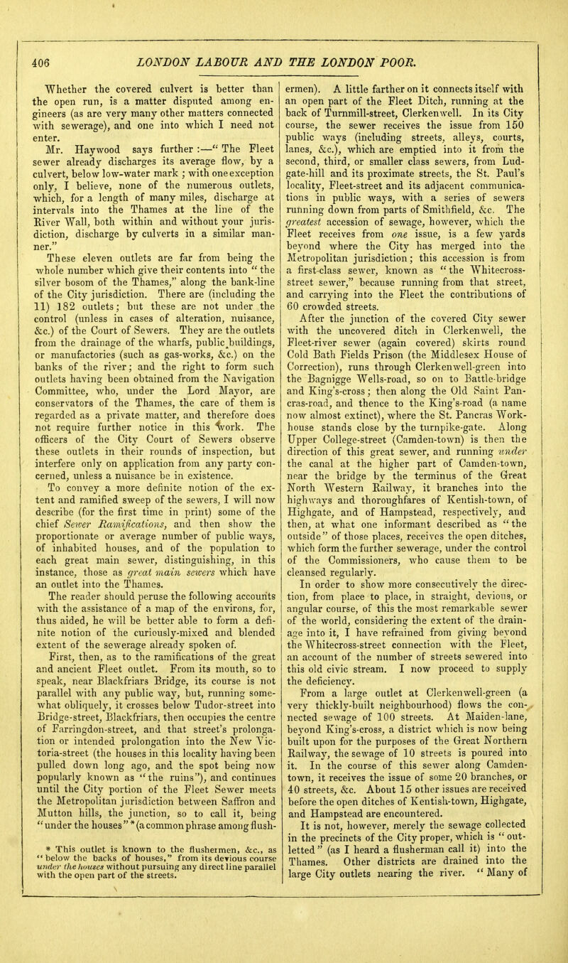 Whether the covered culvert is better than the open run, is a matter disputed among en- gineers (as are very many other matters connected with sewerage), and one into which I need not enter. Mr, Haywood says further :— The Fleet sewer already discharges its average flow, by a culvert, below low-water mark ; with one exception only, I believe, none of the numerous outlets, which, for a length of many miles, discharge at intervals into the Thames at the line of the River Wall, both within and without your juris- diction, discharge by culverts in a similar man- ner. These eleven outlets are far from being the whole number which give their contents into  the silver bosom of the Thames, along the bank-line of the City jurisdiction. There are (including the 11) 182 outlets; but these are not under the control (unless in cases of alteration, nuisance, &c.) of the Court of Sewers. They are the outlets from the drainage of the wharfs, public ^buildings, or manufactories (such as gas-works, &c.) on the banks of the river; and the right to form such outlets having been obtained from the Navigation Committee, who, under the Lord Mayor, are conservators of the Thames, the care of them is regarded as a private matter, and therefore does not require further notice in this '^vork. The officers of the City Court of Sewers observe these outlets in their rounds of inspection, but interfere only on application from any party con- cerned, unless a nuisance be in existence. To convey a more definite notion of the ex- tent and ramified sweep of the sewers, I will now describe (for the first time in print) some of the chief Server Ramifications, and then show the proportionate or average number of public ways, of inhabited houses, and of the population to each great main sewer, distinguishing, in this instance, those as great main sewers which have an outlet into the Thames. The reader should peruse the following accounts with the assistance of a map of the environs, for, thus aided, he will be better able to form a defi- nite notion of the curiously-mixed and blended extent of the sewerage already spoken of First, then, as to the ramifications of the great and ancient Fleet outlet. From its mouth, so to speak, near Blackfriars Bridge, its course is not parallel with any public way, l3ut, running some- what obliquely, it crosses below Tudor-street into Bridge-street, Blackfriars, then occupies the centre of Farringdon-street, and that street's prolonga- tion or intended prolongation into the New Vic- toria-street (the houses in this locality having been pulled down long ago, and the spot being now popularly known as the ruins), and continues until the City portion of the Fleet Sewer meets the Metropolitan jurisdiction between Saffron and Mutton hills, the junction, so to call it, being  under the houses  * (a common phrase among flush- * This outlet is known to the flushermen, &c., as  below the backs of houses, from its derious course wider the houses without pursuing any direct line parallel with the open part of the streets. ermen). A little farther on it connects itself with an open part of the Fleet Ditch, running at the back of Turnmill-street, Clerkenwell. In its City course, the sewer receives the issue from 150 public ways (including streets, alleys, courts, lanes, &c.), which are emptied into it from the second, third, or smaller class sewers, from Lud- gate-hill and its proximate streets, the St. Paul's locality, Fleet-street and its adjacent communica- ; tions in public ways, with a series of sewers running down from parts of Smithfield, &c. The greatest accession of sewage, however, which the Fleet receives from one issue, is a few yards beyond where the City has merged into the Metropolitan jurisdiction; this accession is from a first-class sewer, known as the Whitecross- street sewer, because running from that street, and carrying into the Fleet the contributions of 60 crowded streets. After the junction of the covered City sewer with the uncovered ditch in Clerkenwell, the Fleet-river sewer (again covered) skirts round Cold Bath Fields Prison (the Middlesex House of Correction), runs through Clerk en well-green into the Bagnigge Wells-road, so on to Battle-bridge and King's-cross; then along the Old Saint Pan- cras-road, and thence to the King's-road (a name now almost extinct), where the St. Pancras Work- house stands close by the turnpike-gate. Along Upper College-street (Caraden-town) is then the direction of this great sewer, and running under the canal at the higher part of Camden-town, near the bridge by the terminus of the Grreat North Western Railway, it branches into the highways and thoroughfares of Kentish-town, of Highgate, and of Hampstead, respectively, and then, at what one informant described as the outside of those places, receives the open ditches, which form the further sewerage, under the control of the Commissioners, who cause them to be cleansed regularly. In order to show more consecutively the direc- tion, from place to place, in straight, devious, or | angular course, of this the most remarkable sewer i of the world, considering the extent of the drain- age into it, I have refrained from giving beyond the Whitecross-street connection with the Fleet, an account of the number of streets sewered into this old civic stream. I now proceed to supply the deficiency. From a large outlet at Clerkenwell-green (a very thickly-built neighbourhood) flows the con-, nected sewage of 100 streets. At Maiden-lane, beyond King's-cross, a district which is now being built upon for the purposes of the Great Northern Railway, the sewage of 10 streets is poured into it. In the course of this sewer along Camden- town, it receives the issue of some 20 branches, or 40 streets, &c. About 15 other issues are received before the open ditches of Kentish-town, Highgate, and Hampstead are encountered. It is not, however, merely the sewage collected in the precincts of the City proper, which is  out- letted  (as I heard a flusherman call it) into the Thames. Other districts are drained into the large City outlets nearing the river.  Many of