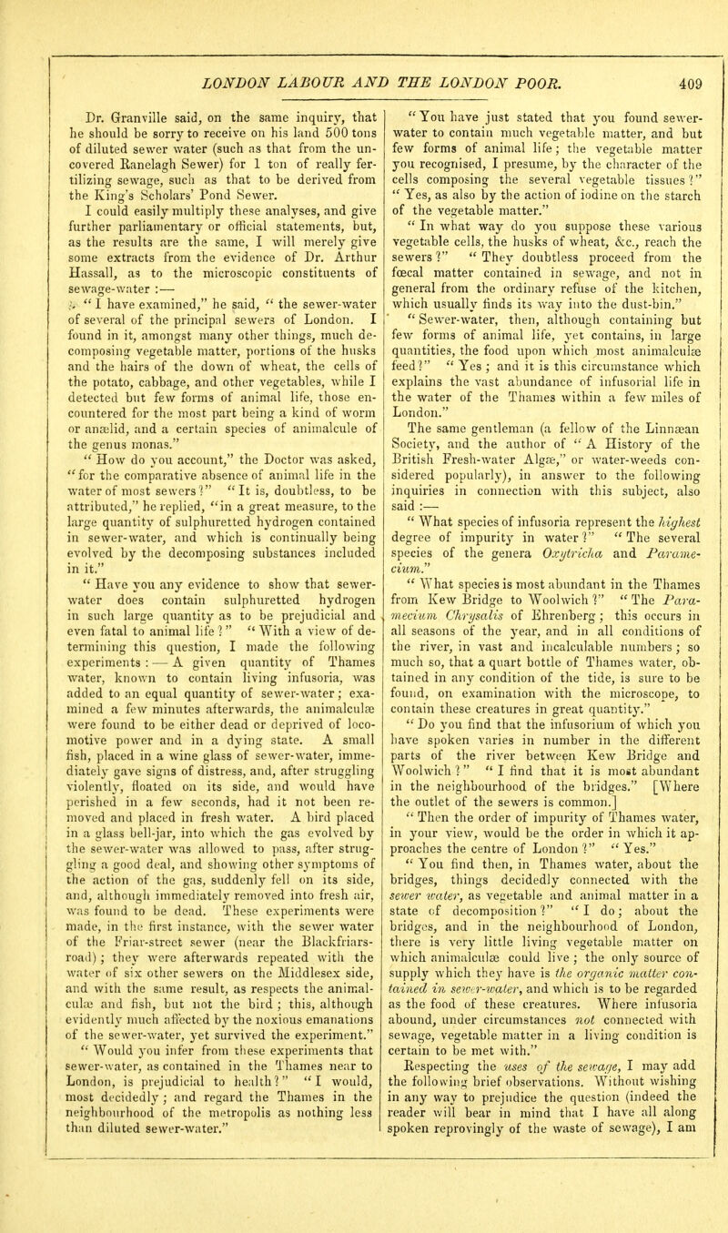 Dr. Granville said, on the same inquiry, that he should be sorry to receive on his land 500 tons of diluted sewer water (such as that from the un- covered E-anelagh Sewer) for 1 ton of really fer- tilizing sewage, such as that to be derived from the King's Scholars' Pond Sewer. I could easily multiply these analyses, and give further parliamentary or official statements, but, as the results are the same, I will merely give some extracts from the evidence of Dr. Arthur Hassall, as to the microscopic constituents of sewage-water : — >  I have examined, he said, the sewer-water of several of the principal sewers of London. I found in it, amongst many other things, much de- composing vegetable matter, portions of the husks and the hairs of the down of wheat, the cells of the potato, cabbage, and other vegetables, while I detected but few forms of animal life, those en- countered for the most part being a kind of worm or anselid, and a certain species of animalcule of the genus monas.  How do you account, the Doctor was asked, for the comparative absence of animal life in the water of most sewers'? It is, doubtless, to be attributed, he replied, in a great measure, to the large quantity of sulphuretted hydrogen contained in sewer-water, and which is continually being evolved by the decomposing substances included in it.  Have you any evidence to show that sewer- water does contain sulphuretted hydrogen in such large quantity as to be prejudicial and even fatal to animal life ? With a view of de- termining this question, I made the following experiments : — A given quantity of Thames water, known to contain living infusoria, was added to an equal quantity of sewer-water; exa- mined a few minutes afterwards, the animalculse were found to be either dead or deprived of loco- motive power and in a dying state. A small fish, placed in a wine glass of sewer-water, imme- diately gave signs of distress, and, after struggling violently, floated on its side, and would have perished in a few seconds, had it not been re- moved and placed in fresh water. A bird placed in a glass bell-jar, into which the gas evolved by the sewer-water was allowed to pass, after strug- gling a good deal, and showing other symptoms of the action of the gas, suddenly fell on its side, and, although immediately removed into fresh air, was found to be dead. These experiments were made, in the first instance, with the sewer water of tile Friar-street sewer (near the Blackfriars- road); they Avere afterwards repeated with the water of six other sewers on the Middlesex side, and with the same result, as respects the animal- cule and fish, but not the bird ; this, although evidently much afi^ected by the noxious emanations of the sewer-water, 3-et survived the experiment.  Would you infer from these experiments that sewer-water, as contained in the Thames near to London, is prejudicial to health? I would, most decidedly ; and regard the Thames in the neighbourhood of the metropolis as nothing less than diluted sewer-water.  You have just stated that you found sewer- water to contain much vegetable matter, and but few forms of animal life; the vegetable matter you recognised, I presume, by the character of the cells composing the several vegetable tissues?  Yes, as also by the action of iodine on the starch of the vegetable matter.  In what way do you suppose these various vegetable cells, the husks of wheat, &c., reach the sewers V  They doubtless proceed from the foecal matter contained in sewage, and not in general from the ordinary refuse of the kitchen, which usually finds its way into the dust-bin.  Sewer-water, then, although containing but few forms of animal life, yet contains, in large quantities, the food upon which most animalculse feed?  Yes ; and it is this circumstance which explains the vast abundance of infusorial life in the water of the Thames within a few miles of London. The same gentleman (a fellow of the Linnaean Society, and the author of  A History of the British Fresh-water Algae, or water-weeds con- sidered popularly), in answer to the following inquiries in connection with this subject, also said :—  What species of infusoria represent the highest degree of impurity in water? The several species of the genera Oxijtricka and Farame- ciiim.  What species is most abundant in the Thames from Kew Bridge to Woolwich ?  The Para- mecium Chrysalis of Ehrenberg ; this occurs in all seasons of the j'ear, and in all conditions of the river, in vast and incalculable numbers ; so much so, that a quart bottle of Thames water, ob- tained in any condition of the tide, is sure to be found, on examination with the microscope, to contain these creatures in great quantity.  Do you find that the infusorium of which you have spoken varies in number in the dififerent parts of the river between Kew Bridge and Woolwich ?   I find that it is most abundant in the neighbourhood of the bridges, [Where the outlet of the sewers is common.]  Then the order of impurity of Thames water, in your view, would be the order in which it ap- proaches the centre of London ?  Yes.  You find then, in Thames water, about the bridges, things decidedly connected with the seiver water, as vegetable and animal matter in a state of decomposition? I do; about the bridges, and in the neighbourhood of London, there is very little living vegetable matter on which animalculse could live ; the only source of supply which they have is the organic matter con- tained in sewtr-water, and which is to be regarded as the food of these creatures. Where infusoria abound, under circumstances not connected with sewage, vegetable matter in a living condition is certain to be met with. Respecting the uses of the sen-age, I may add the following brief observations. Without wishing in any way to prejudice the question (indeed the reader v.'ill bear in mind that I have all along spoken reprovingly of the waste of sewage), I am