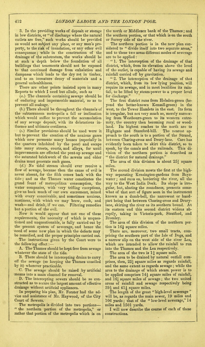 3. In the providing works of deposit or storage in low districts, or of discharge where the natural outlets are free, such works should be provided as would not subject any place, or any man's pro- perty, to the risk of inundation, or any other evil consequence; while in the construction of the drainage of the substratum, the works should be at such a depth below the foundation of all buildings that tenements should not be exposed to that continued damage from exhalation and dampness which leads to the dry rot in timber, and to an immature decay of materials and a general unhealthiness. There are other points insisted upon in many Reports to which I need but allude, such as (a.) The channels containing sewage should be of enduring and impermeable material, so as to prevent all soakage. (b.) There should be throughout the channels of the subterranean metropolis a fall or inclination which would suffice to prevent the accumulation of any sewage deposit, with its deleterious in- fluence and ultimate costliness. (c.) Similar provisions should be used were it but to prevent the creation of the noxious gases which now permeate many houses (especially in the quarters inhabited by the poor) and escape into many streets, courts, and alleys, for until improvements are effected the pent-up sewage and the saturated brickwork of the sewers and older drains must generate such gases. {d.) No tidal stream should ever receive a flow of sewage, because then the cause of evil is never absent, for the filth comes back with the tide; and as the Thames water constitutes the grand fount of metropolitan consumption, the water companies, with very trifling exceptions, give us back much of our own excrement, mixed with every conceivable, and sometimes noxious, nastiness, with Avhich we may brew, cook, and wash—and drink, if we can. Filtering remedies but a portion of the evil. Now it would appear that not one of these requirements, the necessity of which is unques- tioned and unquestionable, is fully carried out by the present system of sewerage, and hence the need of some new plan in which the defects may be remedied, and the proper principles carried out. The instructions given by the Court Avere to the following effect:— A. The Thames should be kept free from sewage whatever the state of the tide. B. There should be intercepting drains to carry the sewage (so keeping the Thames unsoiled by it) wherever practicable. C. The sewage should be raised by artificial means into a main channel for removal. D. The intercepting sewers should be so con- structed as to secure the largest amount of effective drainage without artificial appliances. In preparing his plan, Mr. Forster had the ad- vice and assistance of Mr. Haywood, of the City Court of Sewers. The metropolis is divided into two portions—  the northern portion of the metropolis, or rather that portion of the metropolis which is on the north or Middlesex bank of the Thames; and the southern portion, or that which is on the south or Surrey side of the river. The northern portion is in the new plan con- sidered to divide itself into two separate areas, and to these two areas different modes of sewerage are to be applied : 1. The interception of the drainage of that district, which, from its elevation above the level of the outlet, is capable of having its sewage and rainfall carried off by gravitation.  2. The interception of the drainage of that district, which, from its low lying position, will require its sewage, and in most localities its rain- fall, to be lifted by steam-power to a proper level for discharge. The first district runs from Holsden-green (be- yond the better-known Kensall-green) in the west, to the Tower Hamlets in the east. Its form is irregular, but not very much so, merely narrow- ing from Westbourn-green to its western extre- mity, the country then becoming rural or wood- land. Its highest reaches to the north are to Highgate and Stamford-hill. The nearest ap- proach to the south is to a portion of the Strand, between Charing-cross and Drury-lane. Care has evidently been taken to skirt this district, so to speak, by the canals and the railroads. This di- vision of the northern portion is described as  the district for natural drainage. The area of this division is about 25| square miles. The second division meets the first at the high- way separating Kensington-gardens from Bays- water ; and runs on, bordering the river, all the way to the West India Dock. Its shape is irre- gular, but, abating the roundness, presents some- Avhat of that sort of figure seen in the instrument known as a dumb-bell, the narrowest or hand- part being that between Charing-cross and Drury- lane, skirting the river as its southern bound. At its eastern end this second district widens ab- ruptly, taking in Victoria-park, Stratford, and Bromley. The area of this division of the northern por- tion is 16|- square miles. There are, moreover, two small tracts, com- prising the southern part of the Isle of Dogs, and a narrow slip on the west side of the river Lea, which are intended to alloAV the rainfall to run into the Thames and the Lea respectively. The area of the two is If square mile. The area to be drained by natural outfall com- prises, then, 25| square miles as regards rainfall, and the same extent as regards sewage; while the [ area to the drainage of which steam power is to [ be applied comprises 14^ square miles of rainfall, and 16^ square miles of sewage; the two united areas of rainfall and sewage respectively being and 411 square miles. The length of the great ''high-level sewerage  will be, as regards the main sewer, 19 miles and 106 yards; that of the  low-level sewerage, 14 miles and 1501 yards. I will now describe the course of each of these constructions.