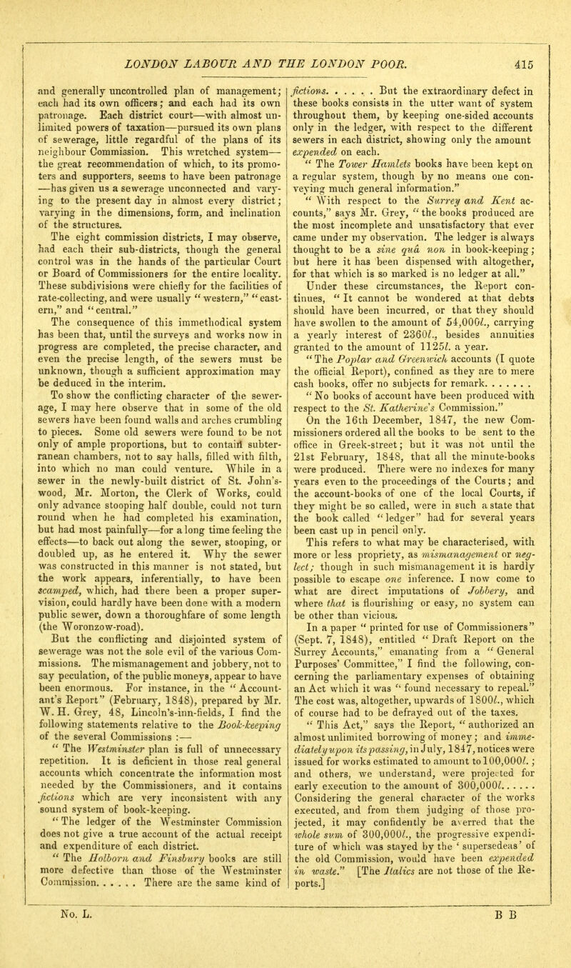 and generally uncontrolled plan of manageinent ; each had its own ofScers; and each had its own patronage. Each district court—with almost un- limited powers of taxation—pursued its own plans of sewerage, little regardful of the plans of its neighbour Commission. This wretched system— the great recommendation of which, to its promo- ters and supporters, seems to have been patronage —has given us a sewerage unconnected and vary- ing to the present day in almost every district; varying in the dimensions, form, and inclination of the structures. The eight commission districts, I may observe, had each their sub-districts, though the general control was in the hands of the particular Court or Board of Commissioners for the entire locality. These subdivisions v/ere chiefly for the facilities of rate-collecting, and were usually  western,  east- ern, and central. The consequence of this immethodical system has been that, until the surveys and works now in progress are completed, the precise character, and even the precise length, of the sewers must be unknown, though a sufficient approximation may be deduced in the interim. To show the conflicting character of tlie sewer- age, I may here observe that in some of the old sewers have been found walls and arches crumbling to pieces. Some old sewers were found to be not only of ample proportions, but to contairi subter- ranean chambers, not to say halls, filled with filth, into which no man could venture. While in a sewer in the newly-built district of St. John's- wood, Mr. Morton, the Clerk of Works, could only advance stooping half double, could not turn round when he had completed his examination, but had most painfully—for a long time feeling the effects—to back out along the sewer, stooping, or doubled up, as he entered it. Why the sewer was constructed in this manner is not stated, but the work appears, inferentially, to have been scamped, which, had there been a proper super- vision, could hardly have been done with a modern public sewer, down a thoroughfare of some length (the Woronzow-road). But the conflicting and disjointed system of sewerage was not the sole evil of the various Com- missions. The mismanagement and jobbery, not to say peculation, of the public moneys, appear to have been enormous. For instance, in the  Account- ant's Report (February, 1848), prepared by Mr. W. H. Grey, 48, Lincoln's-inn-fields, I find the following statements relative to the Booh-kee-ping of the several Commissions :—  The Westminster plan is full of unnecessary repetition. It is deficient in those real general accounts which concentrate the information most needed by the Commissioners, and it contains fictions which are very inconsistent with any sound system of book-keeping.  The ledger of the Westminster Commission does not give a true account of the actual receipt and expenditure of each district.  The Ilolhorn and Finshury books are still more defective than those of the Westminster Commission There are the same kind of fictions But the extraordinary defect in these books consists in the utter want of system throughout them, by keeping one-sided accounts only in the ledger, with respect to the different sewers in each district, showing only the amount expended on each.  The Tower Hamlets books have been kept on a regular system, though by no means one con- veying much general information.  With respect to the Surrey and Kent ac- counts, says Mr. Grey, the books produced are the most incomplete and unsatisfactory that ever came under my observation. The ledger is always thought to be a sine qua non in book-keeping; but here it has been dispensed with altogether, for that which is so marked is no ledger at all. Under these circumstances, the Report con- tinues,  It cannot be wondered at that debts should have been incurred, or that they should have swollen to the amount of 54,OO0Z., carrying a yearly interest of 2360^., besides annuities granted to the amount of 1125^. a year.  The Poplar and Greenwich accounts (I quote the official Report), confined as they are to mere cash books, offer no subjects for remark  No books of account have been produced with respect to the St. Katherines Commission. On the 16th December, 1847, the new Com- missioners ordered all the books to be sent to the office in Greek-street; but it was not until the 21st February, 1848, that all the minute-books were produced. There w^ere no indexes for many years even to the proceedings of the Courts; and the account-books of one of the local Courts, if they might be so called, were in such a state that the book called ledger had for several years been cast up in pencil only. This refers to what may be characterised, with more or less propriety, as mismanagement or neg- lect; though in such mismanagement it is hardly possible to escape one inference. I now come to what are direct imputations of Jobbery, and where that is flourishing or easy, no system can be other than vicious. In a paper  printed for use of Commissioners (Sept. 7, 1848), entitled  Draft Report on the Surrey Accounts, emanating from a  General Purposes' Committee, I find the following, con- cerning the parliamentary expenses of obtaining an Act which it was  found necessary to repeal. The cost was, altogether, upwards of 1800^., which of course had to be defrayed out of the taxes,  This Act, says the Report,  authorized an almost unlimited borrowing of money; and imme- diately upon itspo^ssing, in July, 1847, notices were issued for works estimated to amount to 100,000/.; and others, we understand, were projected for early execution to the amount of 300,000/ Considering the general character of the works executed, and from them judging of those pro- jected, it may confidently be averred that the whole sum of 300,000/., the progressive expendi- ture of which was stayed by the ' supersedeas' of the old Commission, would have been expended in waste. [The Italics are not those of the Re- ports.] No. L.